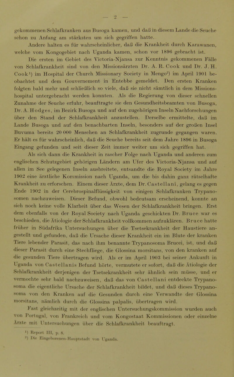 gekommenen Schlafkranken aus Busoga kamen, und daß in diesem Lande die Seuche schon zu Anfang am stärksten um sich gegriffen hatte. Andere halten es für wahrscheinlicher, daß die Krankheit durch Karawanen, welche vom Kongogebiet nach Uganda kamen, schon vor 1896 gebracht ist. Die ersten im Gebiet des Victoria-Njansa zur Kenntnis gekommenen Fälle von Schlafkrankheit sind von den Missionsärzten Dr. A. R. Cook und Dr. J. H, Cook^) im Hospital der Church Missionary Society in Mengo') im April 1901 be- obachtet und dem Gouvernement in Entebbe gemeldet. Den ersten Kranken folgten bald mehr und schheßHch so viele, daß sie nicht sämtlich in dem Missions- hospital untergebracht werden konnten. Als die Regierung von dieser schnellen Zunahme der Seuche erfuhr, beauftragte sie den Gesundheitsbeamten von Busoga, Dr. A. Hodges, im Bezirk Busoga und auf den zugehörigen Inseln Nachforschungen über den Stand der Schlafkrankheit anzustellen. Derselbe ermittelte, daß im Lande Busoga und auf den benachbarten Inseln, besonders auf der großen Insel Buvuma bereits 20 000 Menschen an Schlafkrankheit zugrunde gegangen waren. Er hält es für wahrscheinlich, daß die Seuche bereits seit dem Jahre 1896 in Busoga Eingang gefunden und seit dieser Zeit immer weiter um sich gegriffen hat. Als sich dann die Krankheit in rascher Folge nach Uganda und anderen zum enghschen Schutzgebiet gehörigen Ländern am Ufer des Victoria-Njansa und auf allen im See gelegenen Inseln ausbreitete, entsandte die Royal Society im Jahre 1902 eine ärztHche Kommission nach Uganda, um die bis dahin ganz rätseUiafte Krankheit zu erforschen. Einem dieser Ärzte, dem Dr. Castellani, gelang es gegen Ende 1902 in der CerebrospinaLflüssigkeit von einigen Schlafkranken Trypano- somen nachzuweisen. Dieser Befund, obwohl bedeutsam erscheinend, konnte an sich noch keine volle Klarheit über das Wesen der Schlafkrankheit bringen. Erst dem ebenfalls von der Royal Society nach Uganda geschickten Dr. Bruce war es beschieden, die Ätiologie der Schlafkrankheit vollkommen aufzuklären. Bruce hatte früher in Südafrika Untersuchungen über die Tsetsekrankheit der Haustiere an- gestellt und gefunden, daß die Ursache dieser Krankheit ein im Blute der kranken Tiere lebender Parasit, das nach ihm benannte Trypanosoma Brucei, ist, und daß dieser Parasit durch eine Stechfliege, die Glossina morsitans, von den kranken auf die gesunden Tiere übertragen wird. Als er im April 1903 bei seiner Ankunft in Uganda von Castellanis Befund hörte, vermutete er sofort, daß die Ätiologie der Schlafkrankheit derjenigen der Tsetsekrankheit sehr ähnlich sein müsse, und er vermochte sehr bald nachzuweisen, daß das von Castellani entdeckte Trypano- soma die eigentliche Ursache der Schlafkrankheit bildet, und daß dieses Trypano- soma von den Kranken auf die Gesunden durch eine Verwandte der Glossina morsitans, nämlich durch die Glossina palpalis, übertragen wird. Fast gleichzeitig mit der englischen Untersuchungskommission Avurden auch von Portugal, von Frankreich und vom Kongostaat Kommissionen oder einzelne Ärzte mit Untersuchungen über die Schlafkrankheit beauftragt. 1) Report III, p. 8.