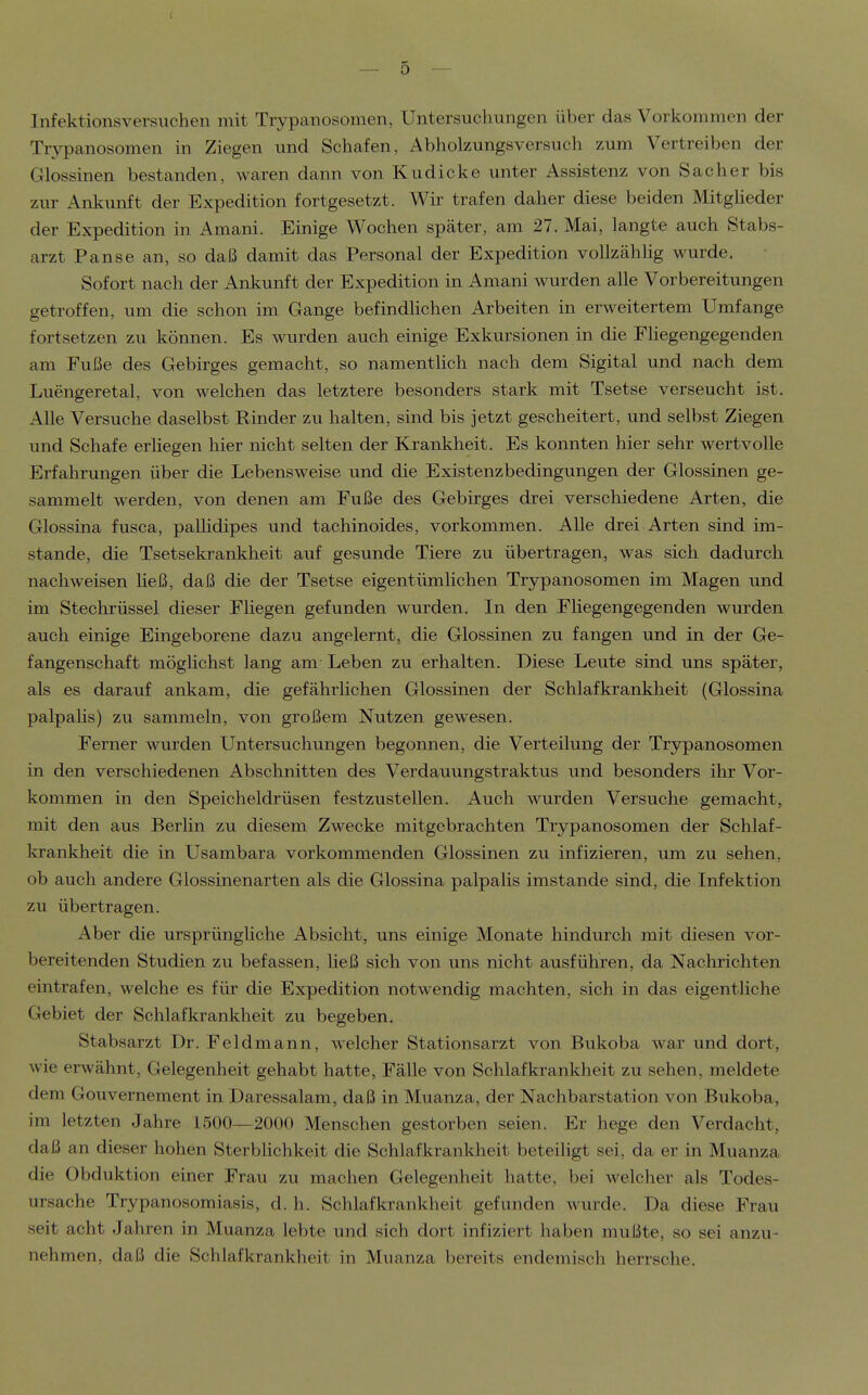 Infektionsversuchen mit Trypanosomen, Untersuchungen über das Vorkommen der Trypanosomen in Ziegen und Schafen, Abholzungsversuch zum Vertreiben der Glossinen bestanden, waren dann von Kudicke unter Assistenz von S ach er bis zur Ankunft der Expedition fortgesetzt. Wir trafen daher diese beiden Mitgheder der Expedition in Amani. Einige Wochen später, am 27. Mai, langte auch Stabs- arzt Pause an, so daß damit das Personal der Expedition vollzähhg wurde. Sofort nach der Ankunft der Expedition in Amani wurden alle Vorbereitungen getroffen, um die schon im Gange befindhchen Arbeiten in erweitertem Umfange fortsetzen zu können. Es wurden auch einige Exkursionen in die EHegengegenden am Fuße des Gebirges gemacht, so namentlich nach dem Sigital und nach dem Luengeretal, von welchen das letztere besonders stark mit Tsetse verseucht ist. Alle Versuche daselbst Rinder zu halten, sind bis jetzt gescheitert, und selbst Ziegen und Schafe erhegen hier nicht selten der Krankheit. Es konnten hier sehr wertvolle Erfahrungen über die Lebensweise und die Existenzbedingungen der Glossinen ge- sammelt werden, von denen am Fuße des Gebirges drei verschiedene Arten, die Glossina fusca, pallidipes und tachinoides, vorkommen. Alle drei Arten sind im- stande, die Tsetsekrankheit auf gesunde Tiere zu übertragen, was sich dadurch nachweisen heß, daß die der Tsetse eigentümlichen Trypanosomen im Magen und im Stechrüssel dieser Fliegen gefunden wurden. In den Fliegengegenden wurden auch einige Eingeborene dazu angelernt, die Glossinen zu fangen und in der Ge- fangenschaft möglichst lang am Leben zu erhalten. Diese Leute sind uns später, als es darauf ankam, die gefährlichen Glossinen der Schlafkrankheit (Glossina palpalis) zu sammeln, von großem Nutzen gewesen. Ferner wurden Untersuchungen begonnen, die Verteilung der Trypanosomen in den verschiedenen Abschnitten des Verdauungstraktus und besonders ihr Vor- kommen in den Speicheldrüsen festzustellen. Auch wurden Versuche gemacht, mit den aus Berlin zu diesem Zwecke mitgebrachten Trypanosomen der Schlaf- krankheit die in Usambara vorkommenden Glossinen zu infizieren, um zu sehen, ob auch andere Glossinenarten als die Glossina palpalis imstande sind, die Infektion zu übertragen. Aber die ursprüngliche Absicht, uns einige Monate hindurch mit diesen vor- bereitenden Studien zu befassen, heß sich von uns nicht ausführen, da Nachrichten eintrafen, welche es für die Expedition notwendig machten, sich in das eigentliche Gebiet der Schlafkrankheit zu begeben. Stabsarzt Dr. Feldmann, welcher Stationsarzt von Bukoba war und dort, wie erwähnt, Gelegenheit gehabt hatte, Fälle von Schlafkrankheit zu sehen, meldete dem Gouvernement in Daressalam, daß in Muanza, der Nachbarstation von Bukoba, im letzten Jahre 1500—2000 Menschen gestorben seien. Er hege den Verdacht, daß an dieser hohen Sterbhchkeit die Schlafkrankheit beteihgt sei, da er in Muanza die Obduktion einer Frau zu machen Gelegenheit hatte, bei welcher als Todes- ursache Trypanosomiasis, d. h. Schlafkrankheit gefunden Avurde. Da diese Frau seit acht Jahren in Muanza lebte und sich dort infiziert haben mußte, so sei anzu- nehmen, daß die Schlafkrankheit in Muanza bereits endemisch herrsche.