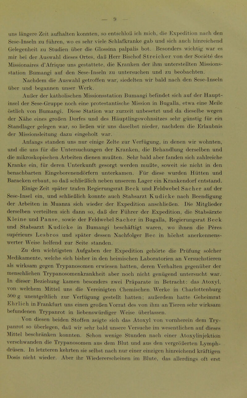 uns längere Zeit aufhalten konnten, so entschloß ich mich, die Expedition nach den Sese-Inseln zu führen, wo es sehr viele Schlafkranke gab und sich auch hinreichend Gelegenheit zu Studien über die Glossina palpalis bot. Besonders wichtig war es mir bei der Auswahl dieses Ortes, daß Herr Bischof Streicher von der Societe des Missionaires d'Afrique uns gestattete, die Kranken der ihm unterstellten Missions- station Bumangi auf den Sese-Inseln zu untersuchen und zu beobachten. Nachdem die Auswahl getroffen war, siedelten wir bald nach den Sese-Inseln über und begannen unser Werk. Außer der katholischen Missionsstation Bumangi befindet sich auf der Haupt- insel der Sese-Gruppe noch eine protestantische Mission in Bugalla, etwa eine Meile östlich von Bumangi. Diese Station war zurzeit unbesetzt und da dieselbe wegen der Nähe eines großen Dorfes und des Häuptlings Wohnsitzes sehr günstig für ein Standlager gelegen war, so ließen wir uns daselbst nieder, nachdem die Erlaubnis der Missionsleitung dazu eingeholt war. Anfangs standen uns nur einige Zelte zur Verfügung, in denen wir wohnten, und die uns für die Untersuchungen der Kranken, die Behandlung derselben und die mikroskopischen Arbeiten dienen mußten. Sehr bald aber fanden sich zahlreiche Kranke ein, für deren Unterkunft gesorgt werden mußte, soweit sie nicht in den benachbarten Eingeborenendörfern unterkamen. Für diese wurden Hütten und Baracken erbaut, so daß schheßlich neben unserem Lager ein Krankendorf entstand. Einige Zeit später trafen Regierungsrat Beck und Feldwebel Sacher auf der Sese-Insel ein, und schheßlich konnte auch Stabsarzt Kudicke nach Beendigung der Arbeiten in Muanza sich wieder der Expedition anschließen. Die Mitgheder derselben verteilten sich dann so, daß der Führer der Expedition, die Stabsärzte Kleine und Panse, sowie der Feldwebel Sacher in Bugalla, Regierungsrat Beck und Stabsarzt Kudicke in Bumangi beschäftigt waren, wo ihnen die Peres superieurs Lesbros und später dessen Nachfolger Bec in höchst anerkennens- werter Weise helfend zur Seite standen. Zu den wichtigsten Aufgaben der Expedition gehörte die Prüfung solcher Medikamente, welche sich bisher in den heimischen Laboratorien an Versuchstieren als wirksam gegen Trypanosomen erwiesen hatten, deren Verhalten gegenüber der menschhchen Trypanosomenkrankheit aber noch nicht genügend untersucht war. In dieser Beziehung kamen besonders zwei Präparate in Betracht: das Atoxyl, von welchem Mittel uns die Vereinigten Chemischen Werke in Charlottenburg 500 g unentgelthch zur Verfügung gestellt hatten; außerdem hatte Geheimrat Ehrlich in Frankfurt uns einen großen Vorrat des von ihm an Tieren sehr wirksam befundenen Trypanrot in hebenswürdiger Weise überlassen. Von diesen beiden Stoffen zeigte sich das Atoxyl von vornherein dem Try- panrot so überlegen, daß wir sehr bald unsere Versuche im wesentlichen auf dieses Mittel beschränken konnten. Schon wenige Stunden nach einer Atoxyhnjektiön verschwanden die Trypanosomen aus dem Blut und aus den vergrößerten Lymph- drüsen. In letzteren kehrten sie selbst nach nur einer einzigen hinreichend kräftigen Dosis nicht wieder. Aber ihr Wiedererscheinen im Blute, das allerdings oft erst