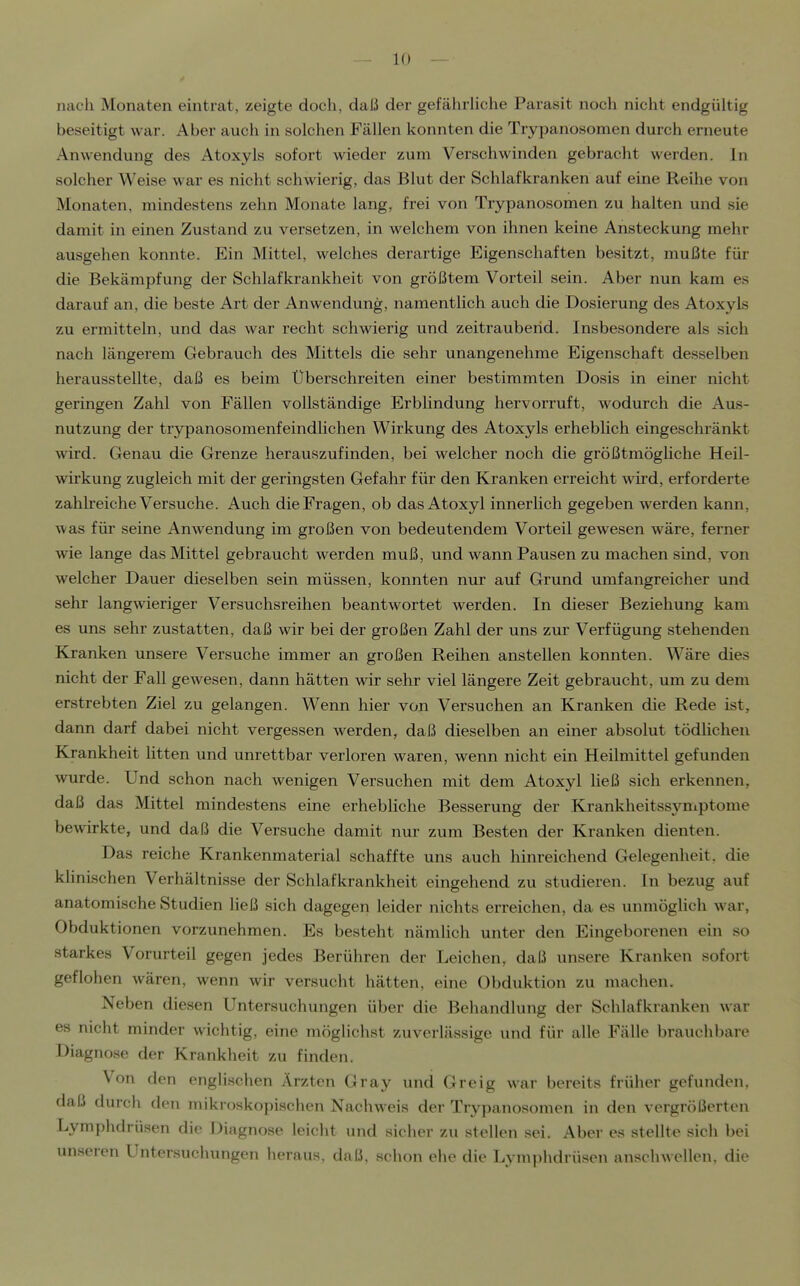 nach Monaten eintrat, zeigte doch, daß der gefährliche Parasit noch nicht endgültig beseitigt war. Aber auch in solchen Fällen konnten die Trypanosomen durch erneute Anwendung des Atoxyls sofort wieder zum Verschwinden gebracht werden. In solcher Weise war es nicht schwierig, das Blut der Schlafkranken auf eine Reihe von Monaten, mindestens zehn Monate lang, frei von Trypanosomen zu halten und sie damit in einen Zustand zu versetzen, in welchem von ihnen keine Ansteckung mehr ausgehen konnte. Ein Mittel, welches derartige Eigenschaften besitzt, mußte für die Bekämpfung der Schlafkrankheit von größtem Vorteil sein. Aber nun kam es darauf an, die beste Art der Anwendung, namentlich auch die Dosierung des Atoxyls zu ermitteln, und das war recht schwierig und zeitraubend. Insbesondere als sich nach längerem Gebrauch des Mittels die sehr unangenehme Eigenschaft desselben herausstellte, daß es beim Überschreiten einer bestimmten Dosis in einer nicht geringen Zahl von Fällen vollständige Erblindung hervorruft, wodurch die Aus- nutzung der trjrpanosomenfeindlichen Wirkung des Atoxyls erheblich eingeschränkt wird. Genau die Grenze herauszufinden, bei welcher noch die größtmöghche Heil- wirkung zugleich mit der geringsten Gefahr für den Kranken erreicht wird, erforderte zahlreiche Versuche. Auch die Fragen, ob das Atoxyl innerlich gegeben werden kann, was für seine Anwendung im großen von bedeutendem Vorteil gewesen wäre, ferner wie lange das Mittel gebraucht werden muß, und wann Pausen zu machen sind, von welcher Dauer dieselben sein müssen, konnten nur auf Grund umfangreicher und sehr langwieriger Versuchsreihen beantwortet werden. In dieser Beziehung kam es uns sehr zustatten, daß wir bei der großen Zahl der uns zur Verfügung stehenden Kranken unsere Versuche immer an großen Reihen anstellen konnten. Wäre dies nicht der Fall gewesen, dann hätten wir sehr viel längere Zeit gebraucht, um zu dem erstrebten Ziel zu gelangen. Wenn hier von Versuchen an Kranken die Rede ist, darm darf dabei nicht vergessen werden, daß dieselben an einer absolut tödlichen Krankheit litten und unrettbar verloren waren, wenn nicht ein Heilmittel gefunden wurde. Und schon nach wenigen Versuchen mit dem Atoxyl ließ sich erkennen, daß das Mittel mindestens eine erhebliche Besserung der Krankheitssjmiptome bewirkte, und daß die Versuche damit nur zum Besten der Kranken dienten. Das reiche Krankenmaterial schaffte uns auch hinreichend Gelegenheit, die klinischen Verhältnisse der Schlafkrankheit eingehend zu studieren. In bezug auf anatomische Studien ließ sich dagegen leider nichts erreichen, da es unmöglich war, Obduktionen vorzunehmen. Es besteht nämlich unter den Eingeborenen ein so starkes Vorurteil gegen jedes Berühren der Leichen, daß unsere Kranken sofort geflohen wären, wenn wir versucht hätten, eine Obduktion zu machen. Neben diesen Untersuchungen über die Behandlung der Schlafkranken war es nicht minder wichtig, eine möglichst zuverlässige und für alle Fälle brauchbare Diagnose der Krankheit zu finden. Von den englischen Ärzten Gray und Greig war bereits früher gefunden, daß durch den mikroskopischen Nachweis der Trypanosomen in den vergrößerten Lymphdrüsen die Diagnose leicht und sicher zu stellen sei. Aber es stellte sich bei unseren Untersuchungen heraus, daß, schon ehe die Lym])hdrüsen anschwellen, die