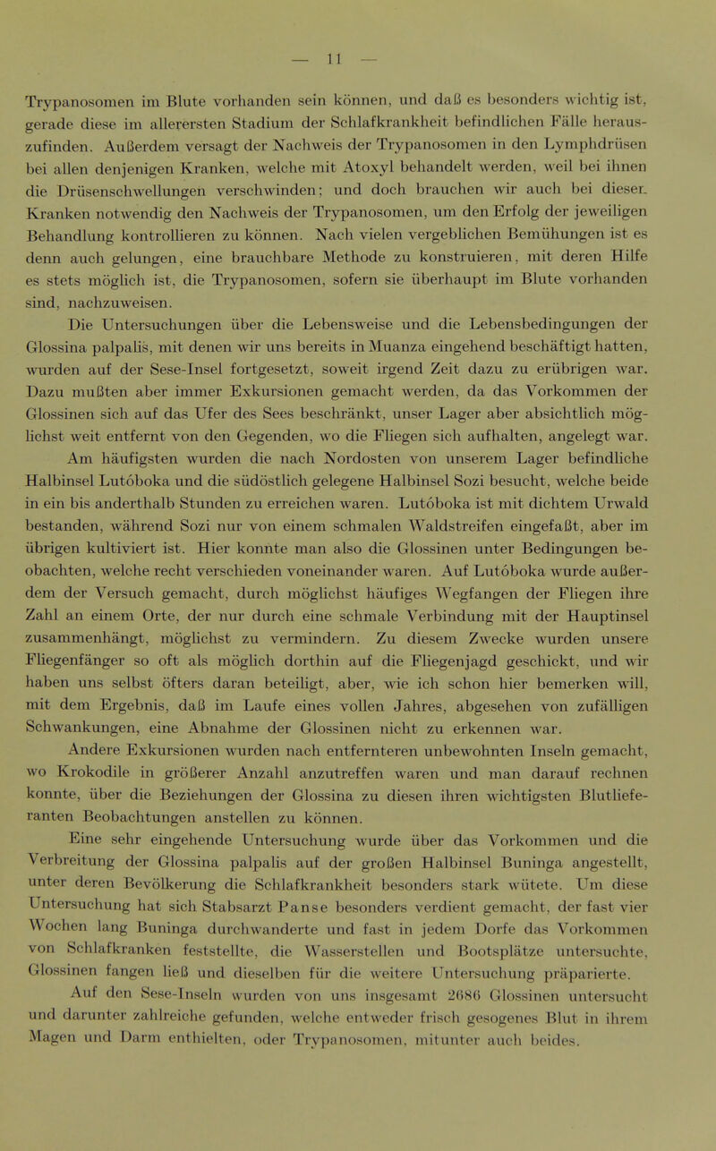 I ( I Trypanosomen im Blute vorhanden sein können, und daß es besonders wichtig ist, gerade diese im allerersten Stadium der Schlafkrankheit befindlichen Fälle heraus- zufinden. Außerdem versagt der Nachweis der Trypanosomen in den Lymphdrüsen bei allen denjenigen Kranken, welche mit Atoxyl behandelt werden, weil bei ihnen die Drüsenschwellungen verschwinden; und doch brauchen wir auch bei dieser. j Kranken notwendig den Nachweis der Trypanosomen, um den Erfolg der jeweiligen j Behandlung kontrolHeren zu können. Nach vielen vergeblichen Bemühungen ist es i denn auch gelungen, eine brauchbare Methode zu konstruieren, mit deren Hilfe , es stets möglich ist, die Trypanosomen, sofern sie überhaupt im Blute vorhanden sind, nachzuweisen. Die Untersuchungen über die Lebensweise und die Lebensbedingungen der Glossina palpaHs, mit denen wir uns bereits in Muanza eingehend beschäftigt hatten, wurden auf der Sese-Insel fortgesetzt, soweit irgend Zeit dazu zu erübrigen war. Dazu mußten aber immer Exkursionen gemacht werden, da das Vorkommen der Glossinen sich auf das Ufer des Sees beschränkt, unser Lager aber absichtlich mög- j Hchst weit entfernt von den Gegenden, wo die Fliegen sich aufhalten, angelegt war. Am häufigsten wurden die nach Nordosten von unserem Lager befindliche Halbinsel Lutoboka und die südöstlich gelegene Halbinsel Sozi besucht, welche beide in ein bis anderthalb Stunden zu erreichen waren. Lutoboka ist mit dichtem Urwald bestanden, während Sozi nur von einem schmalen Waldstreifen eingefaßt, aber im ''■ übrigen kultiviert ist. Hier konnte man also die Glossinen unter Bedingungen be- | obachten, welche recht verschieden voneinander waren. Auf Lutoboka wurde außer- dem der Versuch gemacht, durch möglichst häufiges Wegfangen der Fliegen ihre i Zahl an einem Orte, der nur durch eine schmale Verbindung mit der Hauptinsel zusammenhängt, möglichst zu vermindern. Zu diesem Z^vecke wurden unsere ! Fliegenfänger so oft als möglich dorthin auf die Fliegen]agd geschickt, und wir j haben uns selbst öfters daran beteiligt, aber, wie ich schon hier bemerken will, ' mit dem Ergebnis, daß im Laufe eines vollen Jahres, abgesehen von zufälligen j Schwankungen, eine Abnahme der Glossinen nicht zu erkennen war. \ Andere Exkursionen wurden nach entfernteren unbewohnten Inseln gemacht, | wo Krokodile in größerer Anzahl anzutreffen waren und man darauf rechnen ! konnte, über die Beziehungen der Glossina zu diesen ihren wichtigsten Blutliefe- | ranten Beobachtungen anstellen zu können. | Eine sehr eingehende Untersuchung wurde über das Vorkommen und die ' Verbreitung der Glossina palpalis auf der großen Halbinsel Buninga angestellt, i unter deren Bevölkerung die Schlafkrankheit besonders stark wütete. Um diese ! Untersuchung hat sich Stabsarzt Panse besonders verdient gemacht, der fast vier Wochen lang Buninga durchwanderte und fast in jedem Dorfe das Vorkommen von Schlafkranken feststellte, die Wasserstellen und Bootsplätze untersuchte, , Glossinen fangen ließ und dieselben für die weitere Untersuchung präparierte. I Auf den Sese-Inseln wurden von uns insgesamt 2686 Glossinen untersucht I und darunter zahlreiche gefunden, welche entweder frisch gesogenes Blut in ihrem ' Magen und Darm enthielten, oder Trypanosomen, mitunter auch beides.