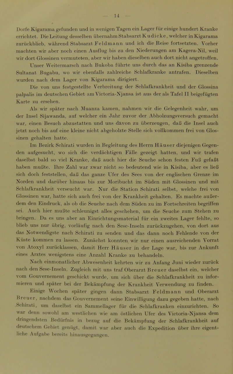 Dorfe Kigaiama gefunden und in wenigen Tagen ein Lager für einige hundert Kranke errichtet. Die Leitung desselben übernahm Stabsarzt Kudicke, welcher inKigarama zurückblieb, während Stabsarzt FeIdraann und ich die Reise fortsetzten. Vorher machten wir aber noch einen Ausflug bis zu den Niederungen am Kagera-Nil, weil wir dort Glossinen vermuteten, aber wir haben dieselben auch dort nicht angetroffen. Unser Weitermarsch nach Bukoba führte uns durch das an Kisiba grenzende Sultanat Bugabu, wo wir ebenfalls zahlreiche Schlafkranke antrafen. Dieselben wurden nach dem Lager von Kigarama dirigiert. Die von uns festgestellte Verbreitung der Schlafkrankheit und der Glossina palpalis im deutschen Gebiet am Victoria-Njansa ist aus der als Tafel II beigefügten Karte zu ersehen. Als wir später nach Muanza kamen, nahmen wir die Gelegenheit wahr, um der Insel Sijawanda, auf welcher ein Jahr zuvor der Abholzungsversuch gemacht war, einen Besuch abzustatten und uns davon zu überzeugen, daß die Insel auch jetzt noch bis auf eine kleine nicht abgeholzte Stelle sich vollkommen frei von Glos- sinen gehalten hatte. Im Bezirk Schirati wurden in Begleitung des Herrn Häuser diejenigen Gegen- den aufgesucht, wo sich die verdächtigen Fälle gezeigt hatten, und wir trafen daselbst bald so viel Kranke, daß auch hier die Seuche schon festen Fuß gefaßt haben mußte. Ihre Zahl war zwar nicht so bedeutend wie in Kisiba, aber es Heß sich doch feststellen, daß das ganze Ufer des Sees von der englischen Grenze im Norden und darüber hinaus bis zur Moribucht im Süden mit Glossinen und mit Schlafkrankheit verseucht war. Nur die Station Schirati selbst, welche frei von Glossinen war, hatte sich auch frei von der Krankheit gehalten. Es machte außer- dem den Eindruck, als ob die Seuche nach dem Süden zu im Fortschreiten begriffen sei. Auch hier mußte schleunigst alles geschehen, um die Seuche zum Stehen zu bringen. Da es uns aber an Einrichtungsmaterial für ein zweites Lager fehlte, so blieb uns nur übrig, vorläufig nach den Sese-Inseln zurückzugehen, von dort aus das Notwendigste nach Schirati zu senden und das dann noch Fehlende von der Küste kommen zu lassen. Zunächst konnten wir nur einen ausreichenden Vorrat von Atoxyl zurücklassen, damit Herr Häuser in der Lage war, bis zur Ankunft eines Arztes wenigstens eine Anzahl Kranke zu behandeln. Nach einmonatlicher Abwesenheit kehrten wir zu Anfang Juni wieder zurück nach den Sese-Inseln. Zugleich mit uns traf Oberarzt Breuer daselbst ein, welcher vom Gouvernement geschickt wurde, um sich über die Schlafkrankheit zu infor- mieren und später bei der Bekämpfung der Krankheit Verwendung zu finden. Einige Wochen später gingen dann Stabsarzt Feldmann und Oberarzt Breuer, nachdem das Gouvernement seine Einwilligung dazu gegeben hatte, nach Schirati, um daselbst ein Sammellager für die Schlafkranken einzurichten. So war denn sowohl am westlichen wie am östlichen Ufer des Victoria-Njansa dem dringendsten Bedürfnis in bezug auf die Bekämpfung der Schlafkrankheit auf deutschem Gebiet genügt, damit war aber auch die Expedition über ihre eigent- liche Aufgabe bereits hinausgegangen.