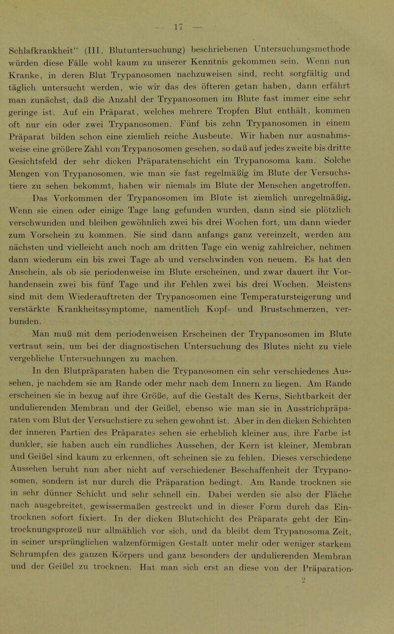 Schlafkrankheit (III, Blutuntersuchung) beschriebenen Untersuchungsmethode würden diese Fälle Avohl kaum zu unserer Kenntnis gekommen sein. Wenn nun Kranke, in deren Blut Trypanosomen nachzuweisen sind, recht sorgfältig und täglich untersucht werden, wie wir das des öfteren getan haben, dann erfährt man zunächst, daß die Anzahl der Trypanosomen im Blute fast immer eine sehr geringe ist. Auf ein Präparat, welches mehrere Tropfen Blut enthält, kommen oft nur ein oder zwei Trypanosomen. Fünf bis zehn Trypanosomen in einem Präparat bilden schon eine ziemhch reiche Ausbeute. Wir haben nur ausnahms- weise eine größere Zahl von Trypanosomen gesehen, so daß auf jedes zweite bis dritte Gesichtsfeld der sehr dicken Präparatenschicht ein Trypanosoma kam. Solche Mengen von Trjrpanosomen, wie man sie fast regelmäßig im Blute der Versuchs- tiere zu sehen bekommt, haben wir niemals im Blute der Menschen angetroffen. Das Vorkommen der Trypanosomen im Blute ist ziemlich unregelmäßig. Wenn sie einen oder einige Tage lang gefunden wurden, dann sind sie plötzlich verschwunden und bleiben gewöhnhch zwei bis drei Wochen fort, um dann wieder zum Vorschein zu kommen. Sie sind dann anfangs ganz vereinzelt, werden am nächsten und vielleicht auch noch am dritten Tage ein wenig zahlreicher, nehmen dann wiederum ein bis zwei Tage ab und verschwinden von neuem. Es hat den Anschein, als ob sie periodenweise im Blute erscheinen, und zwar dauert ihr Vor- handensein zwei bis fünf Tage und ihr Fehlen zwei bis drei Wochen. Meistens sind mit dem Wiederauftreten der Trypanosomen eine Temperatursteigerung und verstärkte Krankheitssymptome, namentUch Kopf- und Brustschmerzen, ver- bunden. Man muß mit dem periodenweisen Erscheinen der Trypanosomen im Blute vertraut sein, um bei der diagnostischen Untersuchung des Blutes nicht zu viele vergebliche Untersuchungen zu machen. In den Blutpräparaten haben die Trypanosomen ein sehr verschiedenes Aus- sehen, je nachdem sie am Rande oder mehr nach dem Innern zu hegen. Am Rande erscheinen sie in bezug auf ihre Größe, auf die Gestalt des Kerns, Sichtbarkeit der unduherenden Membran und der Geißel, ebenso wie man sie in Ausstrichpräpa- raten vom Blut der Versuchstiere zu sehen gewohnt ist. Aber in den dicken Schichten der inneren Partien des Präparates sehen sie erheblich kleiner aus, ihre Farbe ist dunkler, sie haben auch ein rundliches Aussehen, der Kern ist kleiner, Membran und Geißel sind kaum zu erkennen, oft scheinen sie zu fehlen. Dieses verschiedene Aussehen beruht nun aber nicht auf verschiedener Beschaffenheit der Trypano- somen, sondern ist nur durch die Präparation bedingt. Am Rande trocknen sie in sehr dünner Schicht und sehr schnell ein. Dabei werden sie also der Fläche nach ausgebreitet, gewissermaßen gestreckt und in dieser Form durch das Ein- trocknen sofort fixiert. In der dicken Blutschicht des Präparats geht der Ein- trocknungsprozeß nur allmählich vor sich, und da bleibt dem Trypanosoma Zeit, in seiner ursprünglichen walzenförmigen Gestalt unter mehr oder weniger starkem Schrumpfen des ganzen Körpers und ganz besonders der unduherenden Membran und der Geißel zu trocknen. Hat man sich erst an diese von der Präparation-