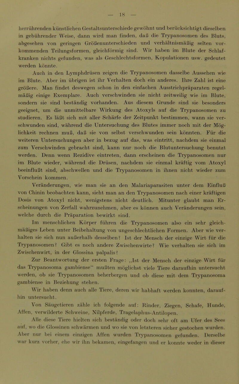 herrührenden künstlichen Gestaltsunterschiede gewöhnt und berücksichtigt dieselben in gebührender Weise, dann wird man finden, daß die Trypanosomen des Bluts, abgesehen von geringen Größenunterschieden und verhältnismäßig selten vor- kommenden Teilungsformen, gleichförmig sind. Wir haben im Blute der Schlaf- kranken nichts gefunden, was als Geschlechtsformen, Kopulationen usw. gedeutet werden könnte. Auch in den Lymphdrüsen zeigen die Trypanosomen dasselbe Aussehen wie im Blute. Aber im übrigen ist ihr Verhalten doch ein anderes. Ihre Zahl ist eine größere. Man findet deswegen schon in den einfachen Ausstrichpräparaten regel- mäßig einige Exemplare. Auch verschwinden sie nicht zeitweihg wie im Blute, sondern sie sind beständig vorhanden. Aus diesem Grunde sind sie besonders geeignet, um die unmittelbare Wirkung des Atoxyls auf die Trypanosomen zu studieren. Es läßt sich mit aller Schärfe der Zeitpunkt bestimmen, wann sie ver- schwunden sind, während die Untersuchung des Blutes immer noch mit der Mög- lichkeit rechnen muß, daß sie von selbst verschwunden sein könnten. Für die weiteren Untersuchungen aber in bezug auf das, was eintritt, nachdem sie einmal zum Verschwinden gebracht sind, kann nur noch die Blutuntersuchung benutzt werden. Denn wenn Rezidive eintreten, dann erscheinen die Trjrpanosomen nur im Blute wieder, während die Drüsen, nachdem sie einmal kräftig vom Atoxyl beeinflußt sind, abschwellen und die Trypanosomen in ihnen nicht wieder zum Vorschein kommen. Veränderungen, wie man sie an den Malariaparasiten unter dem Einfluß von Chinin beobachten kann, sieht man an den Trypanosomen nach einer kräftigen Dosis von Atoxyl nicht, wenigstens nicht deutUch. Mitunter glaubt man Er- scheinungen von Zerfall wahrzunehmen, aber es können auch Veränderungen sein, welche durch die Präparation bewirkt sind. Im menschhchen Körper führen die Trypanosomen also ein sehr gleich- mäßiges Leben unter Beibehaltung von ungeschlechthchen Formen. Aber wie ver- halten sie sich nun außerhalb desselben? Ist der Mensch der einzige Wirt für die Trypanosomen? Gibt es noch andere Zwischenwirte? Wie verhalten sie sich im Zwischenwirt, in der Glossina palpaHs? Zur Beantwortung der ersten Frage: ,,Ist der Mensch der einzige Wirt für das Trypanosoma gambiense mußten möglichst viele Tiere daraufhin untersucht werden, ob sie Trypanosomen beherbergen und ob diese mit dem Trypanosoma gambiense in Beziehung stehen. Wir haben denn auch alle Tiere, deren wir habhaft werden konnten, darauf- hin untersucht. Von Säugetieren zähle ich folgende auf: Rinder, Ziegen, Schafe, Hunde, Affen, verwilderte Schweine, Nilpferde, Tragelaphus-Antilopen. Alle diese Tiere hielten sich beständig oder doch sehr oft am Ufer des Sees auf, wo die Glossinen schwärmen und wo sie von letzteren sicher gestochen wurden. Aber nur bei einem einzigen Affen wurden Trypanosomen gefunden. Derselbe war kurz vorher, ehe wir ihn bekamen, eingefangen und er konnte weder in dieser