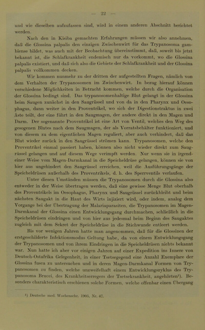 und wie dieselben aufzufassen sind, A\ird in einem anderen Abschnitt berichtet werden. Nach den in Kisiba gemachten Erfahrungen müssen wir also annehmen, daß die Glossina palpalis den einzigen Zwischenwirt für das Trypanosonia gam- biense bildet, was auch mit der Beobachtung übereinstimmt, daß, soweit bis jetzt bekannt ist, die Schlafkrankheit endemisch nur da vorkommt, wo die Glossina palpalis existiert, und daß sich also die Gebiete der Sclüafkrankheit und der Glossina palpalis vollkommen decken. Wir kommen nunmehr zu der dritten der aufgestellten Fragen, nämlich von dem Verhalten der Trypanosomen im Zwischenwirt. In bezug hierauf können verscliiedene Möghchkeiten in Betracht kommen, welche durch die Organisation der Glossina bedingt sind. Das trypanosomenhaltige Blut gelangt in der Glossina beim Saugen zunächst in den Saugrüssel und von da in den Pharynx und Oeso- phagus, dann weiter in den Proventrikel, wo sich der Digestionstraktus in zwei Äste teilt, der eine führt in den Saugmagen, der andere direkt in den Magen und Darm. Der sogenannte Proventrikel ist eine Art von Ventil, welches den Weg des gesogenen Blutes nach dem Saugmagen, der als Vorratsbehälter funktioniert, und von diesem zu dem eigentlichen Magen reguliert, aber auch verllindert, daß das Blut Avieder zurück in den Saugrüssel strömen kann. Trjrpanosomen, welche den Proventrikel einmal passiert haben, können also nicht wieder direkt zum Saug- rüssel gelangen und auf diesem Wege verimpft werden. Nur wenn sie in irgend- einer Weise vom Magen-Darmkanal in die Speicheldrüse gelangen, können sie von hier aus ungehindert den Saugrüssel erreichen, weil die Ausführungsgänge der Speicheldrüsen außerhalb des Proventrikels, d. h. des Sperrventils verlaufen. Unter diesen Umständen müssen die Trypanosomen durch die Glossina also entweder in der Weise übertragen werden, daß eine gewisse Menge Blut oberhalb des Proventrikels im Oesophagus, Pharynx und Saugrüssel zurückbleibt und beim nächsten Saugakt in die Haut des Wirts injiziert wird, oder indem, analog dem Vorgange bei der Übertragung der Malariaparasiten, die Trypanosomen im Magen- Darmkanal der Glossina einen Entwicklungsgang durchmachen, schließhch in die Speicheldrüsen eindringen und von hier aus jedesmal beim Beginn des Saugaktes zugleich mit dem Sekret der Speicheldrüse in die Stichwunde entleert werden. Bis vor wenigen Jahren hatte man angenommen, daß für die Glossinen der erstgeschilderte Infektionsmodus Geltung habe, da von einem Entwicklungsgang der Trypanosomen und von ihrem Eindringen in die Speicheldrüsen nichts bekannt war. Nun hatte ich aber vor einigen Jahren auf einer Expedition ins Innere von Deutsch-Ostafrika Gelegenheit, in einer Tsetsegegend eine Anzahl Exemplare der Glossina fusca zu untersuchen und in deren Magen-Dannkanal Formen von Try- panosomen zu finden, welche unzweifelhaft einem Entwicklungszyklus des Try- panosoma Brucei, des Krankheitserregers der Tsetsekrankheit. angehörten^). Be- sonders charakteristisch erschienen solche Formen, welche offenbar einen t'bergang 1) Deutsclu- med. Wochenschr. 1905, Nr. 47.