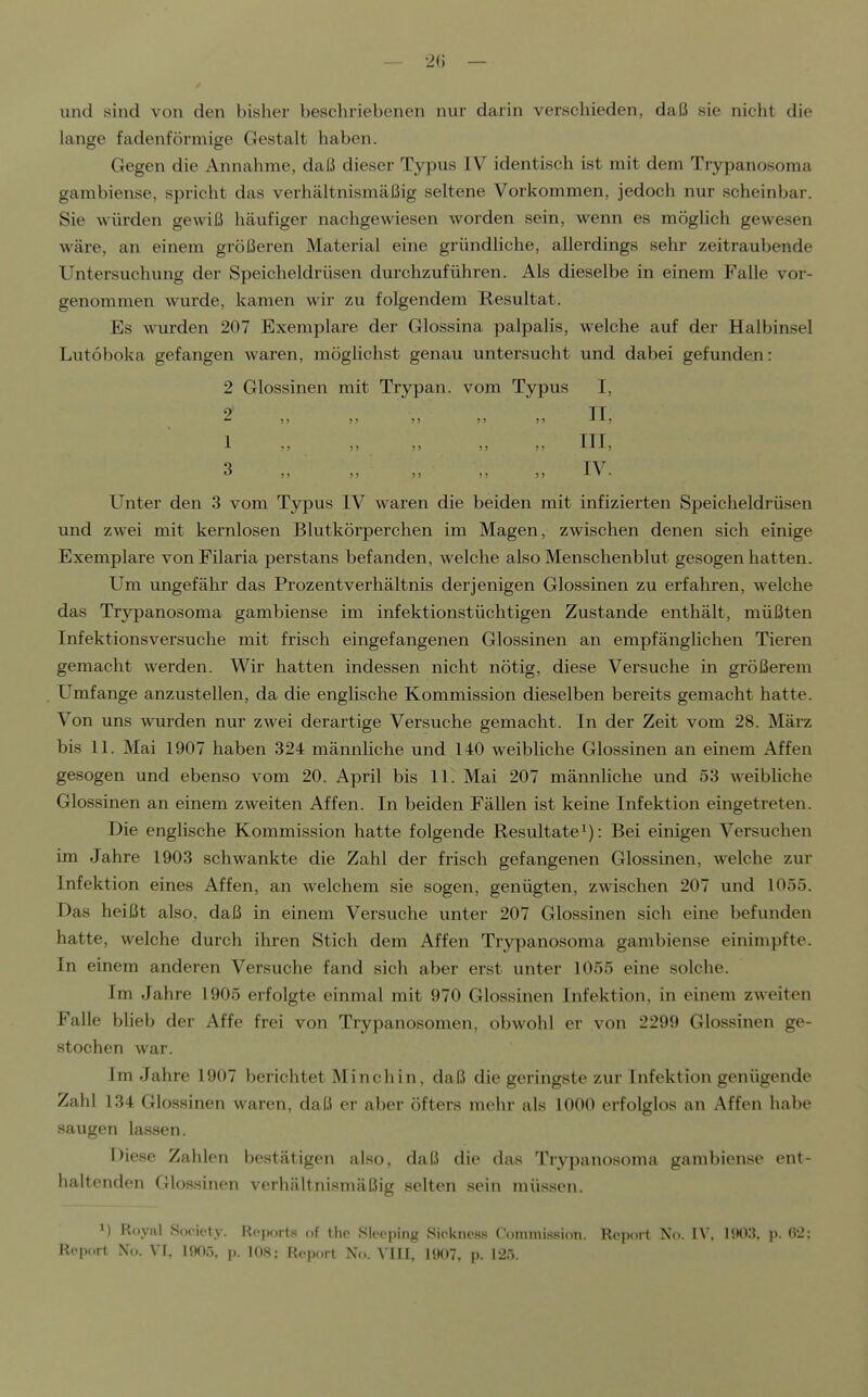 — 2() — und sind von den bisher beschriebenen nur darin verschieden, daß sie nicht die lange fadenförmige Gestalt haben. Gegen die Annahme, daß dieser Typus IV identisch ist mit dem Trypanosoma gambiense, spricht das verhältnismäßig seltene Vorkommen, jedoch nur scheinbar. Sie würden gewiß häufiger nachgewiesen worden sein, wenn es möglich gewesen wäre, an einem größeren Material eine gründhche, allerdings sehr zeitraubende Untersuchung der Speicheldrüsen durchzuführen. Als dieselbe in einem Falle vor- genommen wurde, kamen wir zu folgendem Resultat. Es wurden 207 Exemplare der Glossina palpalis, welche auf der Halbinsel Lutoboka gefangen waren, möglichst genau untersucht und dabei gefunden: 2 Glossinen mit Trypan. vom Typus I, 2 II 1 J5 )> )J !) !) III) q TTT Unter den 3 vom Typus IV waren die beiden mit infizierten Speicheldrüsen und zwei mit kernlosen Blutkörperchen im Magen, zAvischen denen sich einige Exemplare vonFilaria perstans befanden, welche also Menschenblut gesogen hatten. Um ungefähr das Prozentverhältnis derjenigen Glossinen zu erfahren, welche das Trypanosoma gambiense im infektionstüchtigen Zustande enthält, müßten Infektionsversuche mit frisch eingefangenen Glossinen an empfänglichen Tieren gemacht werden. Wir hatten indessen nicht nötig, diese Versuche in größerem Umfange anzustellen, da die englische Kommission dieselben bereits gemacht hatte. Von uns wurden nur zwei derartige Versuche gemacht. In der Zeit vom 28. März bis 11. Mai 1907 haben 324 männliche und 140 weibliche Glossinen an einem Affen gesogen und ebenso vom 20. April bis 11. Mai 207 männhche und 53 weibliche Glossinen an einem zweiten Affen. In beiden Fällen ist keine Infektion eingetreten. Die englische Kommission hatte folgende Resultate^): Bei einigen Versuchen im Jahre 1903 schwankte die Zahl der frisch gefangenen Glossinen, welche zur Infektion eines Affen, an welchem sie sogen, genügten, zwischen 207 und 1055. Das heißt also, daß in einem Versuche unter 207 Glossinen sich eine befunden hatte, welche durch ihren Stich dem Affen Trypanosoma gambiense einimpfte. In einem anderen Versuche fand sich aber erst unter 1055 eine solche. Im Jahre 1905 erfolgte einmal mit 970 Glossinen Infektion, in einem zweiten Falle blieb der Affe frei von Trypanosomen, obwohl er von 2299 Glossinen ge- stochen war. Im Jahre 1907 berichtet Minchin, daß die geringste zur Infektion genügende Zahl 134 Glossinen waren, daß er aber öfters mehr als 1000 erfolglos an Affen habe saugen lassen. Diese Zahlen bestätigen also, daß die das Trypanosoma gambiense ent- haltenden Glossinen verhältnismäßig selten sein müssen. M Royal Society. Reports of the Sleeping Sickness C'ummission. Rep(»rt No. IV. HK)3. p. 62: Report No. VI, 1905, p. 108; Report No. VIII, 1907, p. 125.