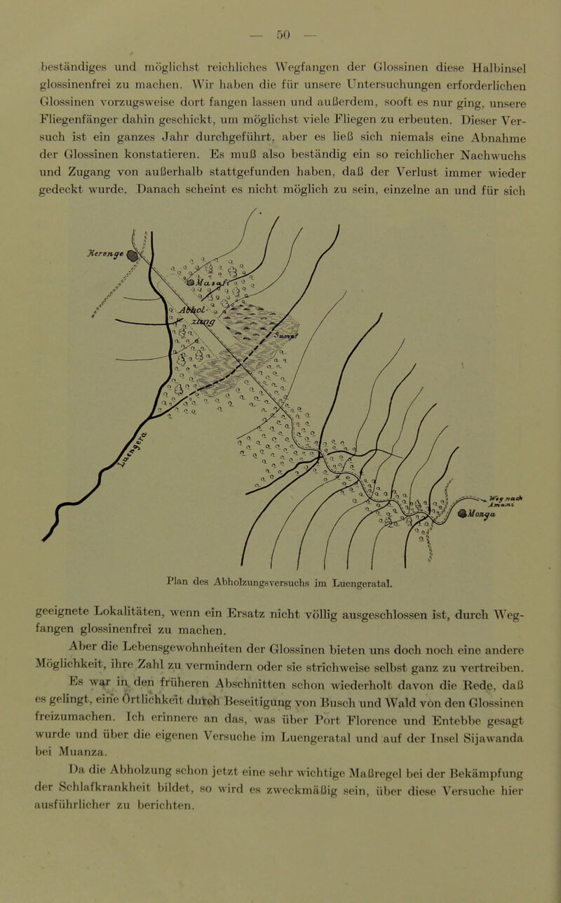 beständiges und mögliehst reichliches Wegfangen der Glossinen diese Halbinsel glossinenfrei zu machen. Wir haben die für unsere Untersuchungen erforderlichen Glossinen vorzugsweise dort fangen lassen und außerdem, sooft es nur ging, unsere Fliegenfänger dahin geschickt, um möglichst viele Fliegen zu erbeuten. Dieser Ver- such ist ein ganzes Jahr durchgeführt, aber es ließ sich niemals eine Abnahme der Glossinen konstatieren. Es muß also beständig ein so reichlicher Nachwuchs und Zugang von außerhalb stattgefunden haben, daß der Verlust immer wieder gedeckt wurde. Danach scheint es nicht möglich zu sein, einzelne an und für sich Plan des Abholzungsversuclis im Luengeratal. geeignete Lokalitäten, wenn ein Ersatz nicht völlig ausgeschlossen ist, durch Weg- fangen glossinenfrei zu machen. Aber die Lebensgewohnheiten der Glossinen bieten uns doch noch eine andere Möglichkeit, ihre Zahl zu vermindern oder sie strichweise selbst ganz zu vertreiben. Es w^r in, den früheren Abschnitten schon wiederholt davon die Bede, daß 88 gelingt, eine Ortlichkeit duteh Beseitigung von Busch und Wald von den Glossinen freizumachen. Ich erinnere an das, was über Port Florence und Entebbe gesagt wurde und über die eigenen Versuche im Luengeratal und auf der Insel Sijawanda bei Muanza. Da die Abholzung schon jetzt eine sehr wichtige Maßregel bei der Bekämpfung der Schlafkrankheit bildet, so wird es zweckmäßig sein, über diese Versuche hier ausführlicher zu berichten.