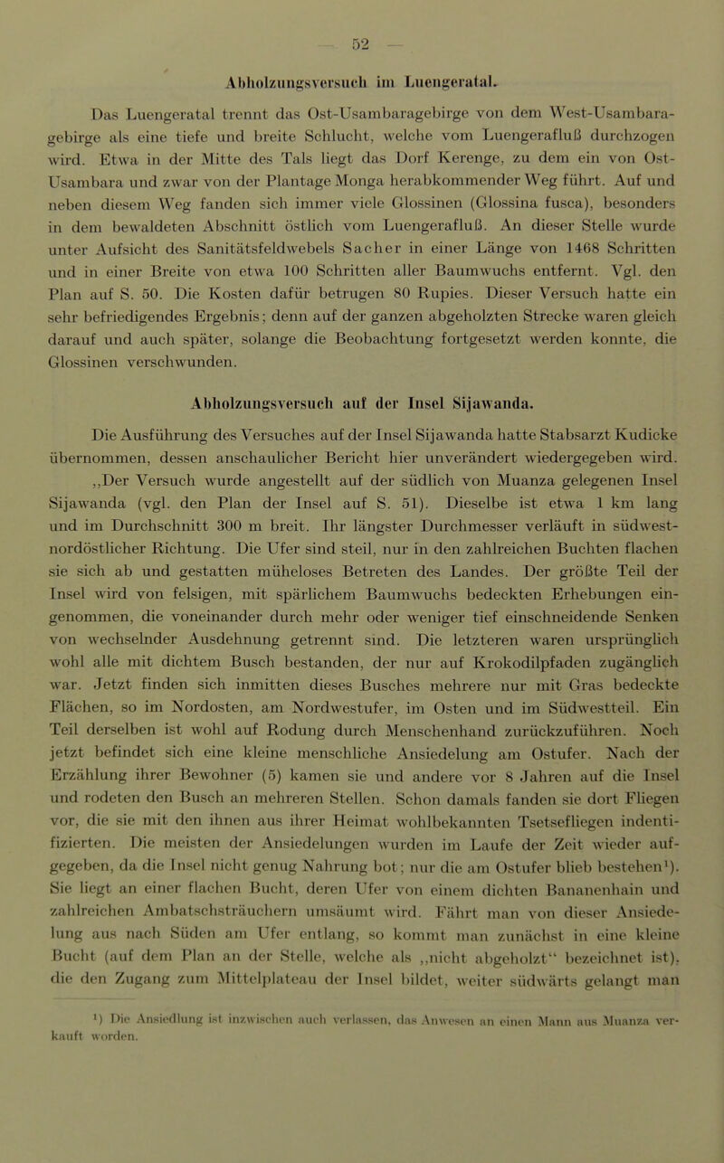 Abholzungsversuch im LiicngerataL Das Luengeratal trennt das Ost-Usambaragebirge von dem West-Usambara- gebirge als eine tiefe und breite Schlucht, welche vom Luengerafluß durchzogen wird. Etwa in der Mitte des Tals liegt das Dorf Kerenge, zu dem ein von Ost- Usambara und zwar von der Plantage Monga herabkommender Weg führt. Auf und neben diesem Weg fanden sich immer viele Glossinen (Glossina fusca), besonders in dem bewaldeten Abschnitt östlich vom Luengerafluß. An dieser Stelle wurde unter Aufsicht des Sanitätsfeldwebels Sacher in einer Länge von 1468 Schritten und in einer Breite von etwa 100 Schritten aller Baum wuchs entfernt. Vgl. den Plan auf S. 50. Die Kosten dafür betrugen 80 Rupies. Dieser Versuch hatte ein sehr befriedigendes Ergebnis; denn auf der ganzen abgeholzten Strecke waren gleich darauf und auch später, solange die Beobachtung fortgesetzt werden konnte, die Glossinen verschwunden. Abholzungsversuch auf der Insel Sljawanda. Die Ausführung des Versuches auf der Insel Sijawanda hatte Stabsarzt Kudicke übernommen, dessen anschaulicher Bericht hier unverändert wiedergegeben wird. ,,Der Versuch wurde angestellt auf der südlich von Muanza gelegenen Insel Sijawanda (vgl. den Plan der Insel auf S. 51). Dieselbe ist etwa 1 km lang und im Durchschnitt 300 m breit. Ihr längster Durchmesser verläuft in südwest- nordöstlicher Richtung. Die Ufer sind steil, nur in den zahlreichen Buchten flachen sie sich ab und gestatten müheloses Betreten des Landes. Der größte Teil der Insel wird von felsigen, mit spärlichem Baumwuchs bedeckten Erhebungen ein- genommen, die voneinander durch mehr oder weniger tief einschneidende Senken von wechselnder Ausdehnung getrennt sind. Die letzteren waren ursprünghch wohl alle mit dichtem Busch bestanden, der nur auf Krokodilpfaden zugänghch war. Jetzt finden sich inmitten dieses Busches mehrere nur mit Gras bedeckte Flächen, so im Nordosten, am Nordwestufer, im Osten und im Südwestteil. Ein Teil derselben ist wohl auf Rodung durch Menschenhand zurückzuführen. Noch jetzt befindet sich eine kleine menschhche Ansiedelung am Ostufer. Nach der Erzählung ihrer Bewohner (5) kamen sie und andere vor 8 Jahren auf die Insel und rodeten den Busch an mehreren Stellen. Schon damals fanden sie dort Fhegen vor, die sie mit den ihnen aus ihrer Heimat wohlbekannten Tsetsefliegen indenti- fizierten. Die meisten der Ansiedelungen wurden im Laufe der Zeit wieder auf- gegeben, da die Insel nicht genug Nahrung bot; nur die am Ostufer blieb bestehen^). Sie liegt an einer flachen Bucht, deren Ufer von einem dichten Bananenhain und zahlreichen Ambatschsträuchern umsäumt wird. Fährt man von dieser Ansiede- lung aus nach Süden am Ufer entlang, so kommt man zunächst in eine kleine Bucht (auf dem Plan an der Stelle, welche als nicht abgeholzt bezeichnet ist), die den Zugang zum Mittelplateau der Insel bildet, weiter südwärts gelangt man 1) Die Ansiedlung ist inzwischen auch verlassen, das Anwesen an einen Mann aus Muanza ver- kauft worden.