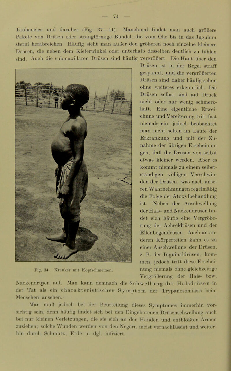 Taubeiieies und darüber (Fig. 37—41). Manclimal findet man auch größere Pakete von Drüsen oder strangförmige Bündel, die vom Ohr bis in das Jugulum sterni herabreichen. Häufig sieht man außer den größeren noch einzelne kleinere Drüsen, die neben dem Kieferwinkel oder unterhalb desselben deutlich zu fühlen sind. Auch die submaxillaren Drüsen sind häufig vergrößert. Die Haut über den Drüsen ist in der Regel straff gespannt, und die vergrößerten Drüsen sind daher häufig schon ohne weiteres erkenntlich. Die Drüsen selbst sind auf Druck nicht oder nur wenig schmerz- haft. Eine eigentliche Erwei- chung und Vereiterung tritt fast niemals ein, jedoch beobachtet man nicht selten im Laufe der Erkrankung und mit der Zu- nahme der übrigen Erscheinun- gen, daß die Drüsen von selbst etwas kleiner werden. Aber es kommt niemals zu einem selbst- ständigen völligen Verschwin- den der Drüsen, was nach unse- ren Wahrnehmungen regelmäßig die Folge der Atoxylbehandlung ist. Neben der Anschwellung der Hals- und Nackendrüsen fin- det sich häufig eine Vergröße- rung der Achseldrüsen und der Ellenbogendrüsen. Auch an an- deren Körperteilen kann es zu einer Anschwellung der Drüsen, z. B. der Inguinaldrüsen. kom- men, jedoch tritt diese Erschei- Vergrößerung der Hals- bzw. Nackendrüsen auf. Man kann demnach die Schwellung der Halsdrüsen in der Tat als ein charakteristisches Symptom der Trypanosomiasis beim Menschen ansehen. Man muß jedoch bei der Beurteilung dieses Symptomes immerhin vor- sichtig sein, denn häufig findet sich bei den Eingeborenen Drüsenschwellung auch bei nur kleinen Verletzungen, die sie sich an den Händen und entblößten Armen zuziehen; solche Wunden werden von den Negern meist vernachlässigt und weiter- hin durch Schmutz, Erde u. dgl. infiziert.