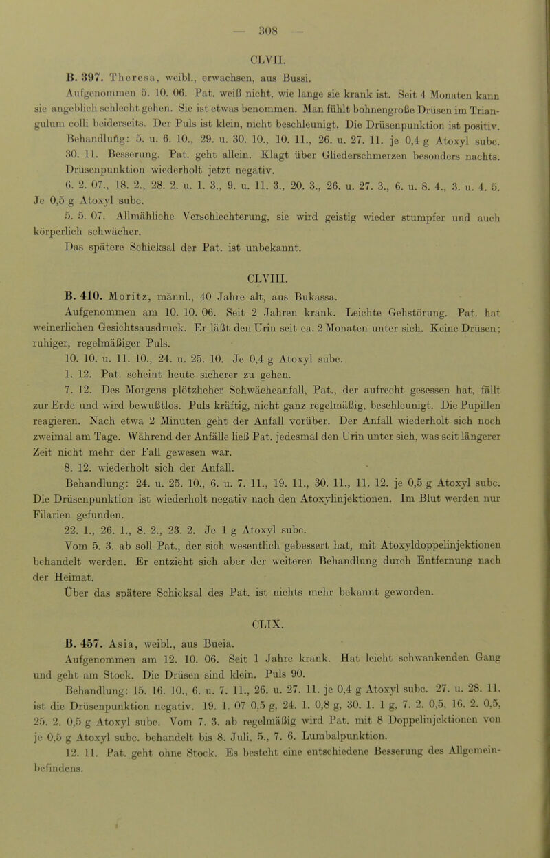 CLVII. B. 397. Theresa, weibl., erwachsen, aus Bussi. Aufgenonimen 5. 10. 06. Pat. weiß nicht, wie lange sie krank ist. Seit 4 Monaten kann sie augeblich sclüecht gehen. Sie ist etwas benommen. Man fühlt bohnengroße Drüsen im Trian- gulum colli beiderseits. Der Puls ist klein, nicht beschleunigt. Die Drüsenpunktion ist positiv. Behandlung: 5. u. 6. 10., 29. u. 30. 10., 10. IL, 26. u. 27. 11. je 0,4 g Atoxyl subc. 30. 11. Besserung. Pat. geht allein. Klagt über Gliederschmerzen besonders nachts. Drüsenpunktion wiederholt jetzt negativ. 6. 2. 07., 18. 2., 28. 2. u. 1. 3., 9. u. 11. 3., 20. 3., 26. u. 27. 3., 6. u. 8. 4., 3. u. 4. 5. Je 0,5 g Atoxyl subc. 5. 5. 07. Allmähliche Verschlechterung, sie wird geistig wieder stumpfer und auch körperlich schwächer. Das spätere Schicksal der Pat. ist unbekannt. CLVIII. B. 410. Moritz, männl., 40 Jahre alt, aus Bukassa. Auf genommen am 10. 10. 06. Seit 2 Jahren krank. Leichte Gehstörung. Pat. hat weinerlichen Gesichtsausdruck. Er läßt den Urin seit ca. 2 Monaten unter sich. Keine Drüsen; ruhiger, regelmäßiger Puls. 10. 10. u. 11. 10., 24. u. 25. 10. Je 0,4 g Atoxyl subc. 1. 12. Pat. scheint heute sicherer zu gehen. 7. 12. Des Morgens plötzlicher Schwächeanfall, Pat., der aufrecht gesessen hat, fällt zur Erde und wird bewußtlos. Puls kräftig, nicht ganz regelmäßig, beschleunigt. Die Pupillen reagieren. Nach etwa 2 Minuten geht der Anfall vorüber. Der Anfall wiederholt sich noch zweimal am Tage. Während der Anfälle ließ Pat. jedesmal den Urin unter sich, was seit längerer Zeit nicht mehr der Fall gewesen war. 8. 12. wiederholt sich der Anfall. Behandlung: 24. u. 25. 10., 6. u. 7. 11., 19. 11., 30. 11., 11. 12. je 0,5 g Atoxyl subc. Die Drüsenpunktion ist wiederholt negativ nach den Atoxyhnjektionen. Im Blut werden nur Filarien gefunden. 22. 1., 26. 1., 8. 2., 23. 2. Je 1 g Atoxyl subc. Vom 5. 3. ab soll Pat., der sich wesentlich gebessert hat, mit Atoxyldoppehnjektionen behandelt werden. Er entzieht sich aber der weiteren Behandlung durch Entfernvmg nach der Heimat. Über das spätere Schicksal des Pat. ist nichts mehr bekannt geworden. CLIX. B. 457. Asia, weibl., aus Bueia. Aufgenommen am 12. 10. 06. Seit 1 Jahre krank. Hat leicht schwankenden Gang und geht am Stock. Die Drüsen sind klein. Puls 90. Behandlung: 15. 16. 10., 6. u. 7. 11., 26. u. 27. 11. je 0,4 g Atoxyl subc. 27. u. 28. 11. ist die Drüsenpunktion negativ. 19. 1. 07 0,5 g, 24. 1. 0,8 g, 30. 1. 1 g, 7. 2. 0,5, 16. 2. 0.5, 25. 2. 0,5 g Atoxyl subc. Vom 7. 3. ab regelmäßig wird Pat. mit 8 Doppelinjektionen von je 0,5 g Atoxyl subc. behandelt bis 8. Juli, 5., 7. 6. Lumbalpunktion. 12. 11. Pat. geht ohne Stock. Es besteht eine entschiedene Besserung des Allgemein- befindens.