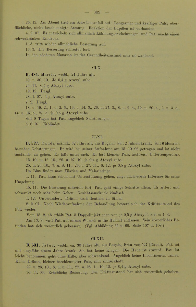 — 309 — 25. 12. Am Abend tritt ein Schwächeanfall auf. Langsamer und kräftiger Puls; ober- flächliche, nicht beschleunigte Atmung. Keaktion der Pupillen ist vorhanden. 4. 2. 07. Es entwickeln sich allmählich Lähmungserscheinungen, und Pat. macht einen schwerkranken Eindruck. 1. 3. tritt wieder allmähliche Besserung auf. 16. 3. Die Besserung schreitet fort. In den nächsten Monaten ist der Gesundheitszustand sehr schwankend. CLX. B. 484. Merita, weibl., 24 Jahre alt. 29. u. 30. 10. Je 0,4 g Atoxyl subc. 26. 11. 0,5 g Atoxyl subc. 19. 12. Desgl. 28. 1. 07. lg Atoxyl subc. 7. 2. Desgl. 18. u. 19. 2., 1. u. 2. 3., 13. u. 14. 3., 26. u. 27. 3., 8. u. 9. 4., 19. u. 20. 4., 2. u. 3. 5., 14. u. 15. 5., 27. 5. je 0,5 g Atoxyl subc. Seit 8 Tagen hat Pat. angeblich Sehstörungen. 5. 6. 07. Erblindet. CLXI. B. 527. Daudi, männl., 32 Jahre alt, aus Bugaia. Seit 2 Jahren krank. Seit 6 Monaten bestehen Gehstörungen. Er wird bei seiner Aufnahme am 15. 10. 06 getragen und ist nicht imstande, zu gehen. Er läßt unter sich. Er hat kleinen Puls, zeitweise Untertemperatur. 15. 10. u. 16. 10., 26. u. 27. 10. je 0,4 g Atoxyl subc. 25. u. 26. 10., 7. u. 8. 11., 26. u. 27. IL, 8. 12. je 0,5 g Atoxyl subc. Im Blut findet man Filarien und Malariaringe. 1. 11. Pat. kann schon mit Unterstützung gehen, zeigt auch etwas Interesse für seine Umgebung. 15. 11. Die Besserung schreitet fort, Pat. geht einige Schritte allein. Er zittert und schwankt noch sehr beim Gehen. Gesichtsausdruck kindisch. 1. 12. Unverändert. Drüsen noch deutlich zu fühlen. 8. 2. 07. Nach Wiederaufnahme der Behandlung bessert sich der Kräftezustand des Pat. wieder. Vom 15. 2. ab erhält Pat. 5 Doppelinjektionen von je 0,5 g Atoxyl bis zum 7. 4. Am 13. 8. wird Pat. auf seinen Wunsch in die Heimat entlassen. Sein körperliches Be- finden hat sich wesentlich gebessert. (Vgl. Abbildung 65 u. 66. Seite 107 u. 108.) CLXII. B. 531. Jatua, weibl., ca. 30 Jahre alt, aus Bugaia, Frau von 527 (Daudi). Pat. ist seit ungefähr einem Jahre krank. Sie hat keine Klagen. Die Haut ist stumpf. Pat. ist leicht benommen, geht ohne Hüfe, aber schwankend. Angeblich keine Incontinentia urinae. Keine Drüsen, kleiner beschleunigter Puls, sehr schreckhaft. 22. u. 23. 10., 3. u. 5. 11., 27. u. 28. 1., 10. 12. je 0,4 g Atoxyl subc.