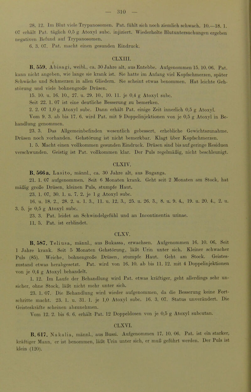 28. 12. Im Blut viele Trypanosomen. Pat. fühlt sich noch ziemlich schwach. 10.—18. 1. 07 erhält Pat. täglich 0,5 g Atoxyl subc. injiziert. Wiederholte Blutuntersuchungen ergeben negativen Befund auf Trypanosomen. 6. 3. 07. Pat. macht einen gesunden Eindruck. CLXIII. i B. 559. Abisagi, weibl., ca. 30 Jahre alt, ausEntebbe. Aufgenommen 15.10.06. Pat. kann nicht angeben, wie lange sie krank ist. Sie hatte im Anfang viel Kopfschmerzen, später Schwäche und Schmerzen in allen Gliedern. Sie scheint etwas benommen. Hat leichte Geh- störmig und viele bohnengroße Drüsen. 15. 10. u. 16. 10., 27. u. 29. 10., 10. 11. je 0,4 g Atoxyl subc. Seit 22. 1. 07 ist eine deutliche Besserung zu Taemerlcen. 2. 2. 07 1,0 g Atoxyl subc. Dann erhält Pat. einige Zeit innerlich 0,5 g Atoxyl. Vom 9. 3. ab bis 17. 6. wird Pat. mit 9 Doppelinjektionen von je 0,5 g Atoxyl in Be- handlung genommen. 23. 3. Das Allgemeinbefinden wesentlich gebessert, erhebliche Gewichtszunahme. Drüsen noch .vorhanden. Gehstörung ist nicht bemerkbar. Klagt über Kopfschmerzen. I. 5. Macht einen vollkommen gesunden Eindruck. Drüsen sind bis auf geringe Residuen verschwunden. Geistig ist Pat. vollkommen klar. Der Puls regelmäßig, nicht beschleunigt. CLXIV. B. 566a. Lasito, männl., ca. 30 Jahre alt, aus Buganga. 21. 1. 07 aufgenommen. Seit 6 Monaten krank. Geht seit 2 Monaten am Stock, hat mäßig große Drüsen, Ideinen Puls, stumpfe Haut. 23. 1. 07, 30. 1. u. 7. 2. je 1 g Atoxyl subc. 16. u. 18. 2., 28. 2. u. 1. 3., 11. u. 12. 3., 25. u. 26. 3., 8. u. 9. 4., 19. u. 20. 4., 2. u. 3. 5. je 0,5 g Atoxyl subc. 23. 3. Pat. leidet an Schwindelgefühl und an Incontinentia urinae. II. 5. Pat. ist erblindet. CLXV. B. 587. Teliusa, männl., aus Bukassa, erwachsen. Aufgenommen 16. 10. 06. Seit 1 Jahre krank. Seit 5 Monaten Gehstörung, läßt Urin unter sich. Kleiner schwacher Puls (85). Weiche, bohnengroße Drüsen, stumpfe Haut. Geht am Stock. Geistes- zustand etwas herabgesetzt. Pat. wird von 16. 10. ab bis 11. 12. mit 4 Doppelinjektionen von je 0,4 g Atoxyl behandelt. 1. 12. Im Laufe der Behandlung wird Pat. etwas kräftiger, geht allerdings sehr un- sicher, ohne Stock, läßt nicht mehr unter sich. 23. 1. 07. Die Behandlung wird weder aufgenommen, da die Besserung keine Fort- schritte macht. 23. 1. u. 31. 1. je 1,0 Atoxyl subc. 16. 3. 07. Status unverändert. Die Geisteskräfte scheinen abzunehmen. Vom 12. 2. bis 6. 6. erhält Pat. 12 Doppeldosen von je 0,5 g Atoxyl subcutan. CLXVL B. 617. Nakalia, männl., aus Bussi. Aufgenommen 17. 10. 06. Pat. ist ein starker, kräftiger Mann, er ist benommen, läßt Urin unter sich, er muß geführt werden. Der Puls ist klein (120).