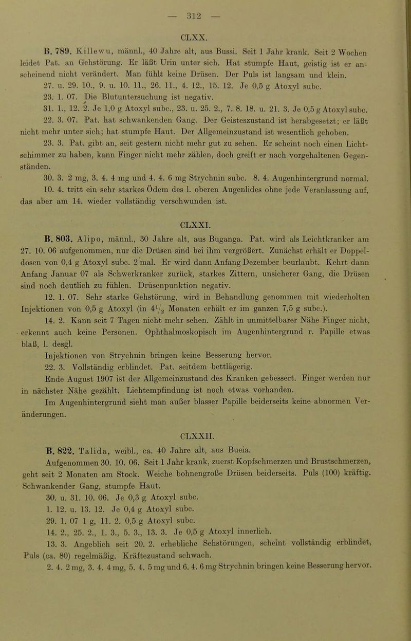— Iii 2 — CLXX. 11. 789. Killewu, inännl., 40 Jahre alt, aus Bussi. Seit 1 Jahr krank. Seit 2 Wochen leidet Pat. an Gehstörung. Er läßt Urin unter sich. Hat stumpfe Haut, geistig ist er an- scheinend nicht verändert. Man fühlt keine Drüsen. Der Puls ist langsam und klein. 27. u. 29. 10., 9. u. 10. 11., 26. 11., 4. 12., 15. 12. Je 0,5 g Atoxyl subc. 23. 1. 07. Die Blutuntersuchung ist negativ. 31. 1., 12. 2. Je 1,0 g Atoxyl subc, 23. u. 25. 2., 7. 8. 18. u. 21. 3. Je 0,5 g Atoxyl subc. 22. 3. 07. Pat. hat schwankenden Gang. Der Geisteszustand ist herabgesetzt; er läßt nicht mehr unter sich; hat stumpfe Haut. Der Allgemeinzustand ist wesentlich gehoben. 23. 3. Pat. gibt an, seit gestern nicht mehr gut zu sehen. Er scheint noch einen Licht- schimmer zu haben, kann Finger nicht mehr zählen, doch greift er nach vorgehaltenen Gegen- ständen. 30. 3. 2 mg, 3. 4. 4 mg und 4. 4. 6 mg Strychnin subc. 8. 4. Augenhintergrund normal. 10. 4. tritt ein sehr starkes ödem des 1. oberen Augenüdes ohne jede Veranlassung auf, das aber am 14. wieder vollständig verschwunden ist. CLXXI. B. 803. Alipo, männl., 30 Jahre alt, aus Buganga. Pat. wird als Leichtkranker am 27. 10. 06 aufgenommen, nur die Drüsen sind bei ihm vergrößert. Zunächst erhält er Doppel- dosen von 0,4 g Atoxyl subc. 2 mal. Er wird dann Anfang Dezember beurlaubt. Kehrt dann Anfang Januar 07 als Schwerkranker zurück, starkes Zittern, unsicherer Gang, die Drüsen sind noch deutlich zu fühlen. Drüsenpunktion negativ. 12. 1. 07. Sehr starke Gehstörung, wird in Behandlung genommen mit ^viede^holten Injektionen von 0,5 g Atoxyl (in 4^2 Monaten erhält er im ganzen 7,5 g subc). 14. 2. Kann seit 7 Tagen nicht mehr sehen. Zählt in unmittelbarer Nähe Finger nicht, erkennt auch keine Personen. Ophthalmoskopisch im Augenhintergrund r. Papille etwas blaß, 1. desgl. Injektionen von Strychnin bringen keine Besserung hervor. 22. 3. Vollständig erblindet. Pat. seitdem bettlägerig. Ende August 1907 ist der Allgemeinzustand des Kranken gebessert. Finger werden nur in nächster Nähe gezählt. Lichtempfindung ist noch etwas vorhanden. Im Augenhintergrund sieht man außer blasser Papille beiderseits keine abnormen Ver- änderungen. CLXXII. B. 822. Talida, weibl., ca. 40 Jahre alt, aus Bueia. Aufgenommen 30. 10. 06. Seit 1 Jahr krank, zuerst Kopfschmerzen und Brustschmerzen, geht seit 2 Monaten am Stock. Weiche bohnengroße Drüsen beiderseits. Puls (100) kräftig. Schwankender Gang, stumpfe Haut. 30. u. 31. 10. 06. Je 0,3 g Atoxyl subc. 1. 12. u. 13. 12. Je 0,4 g Atoxyl subc. 29. 1. 07 lg, 11. 2. 0,5 g Atoxyl subc. 14. 2., 25. 2., 1. 3., 5. 3., 13. 3. Je 0,5 g Atoxyl innerlich. 13. 3. Angeblich seit 20. 2. erhebliche Sehstörungen, scheint vollständig erbhndet, Puls (ca. 80) regelmäßig. Kräftezustand schwach.