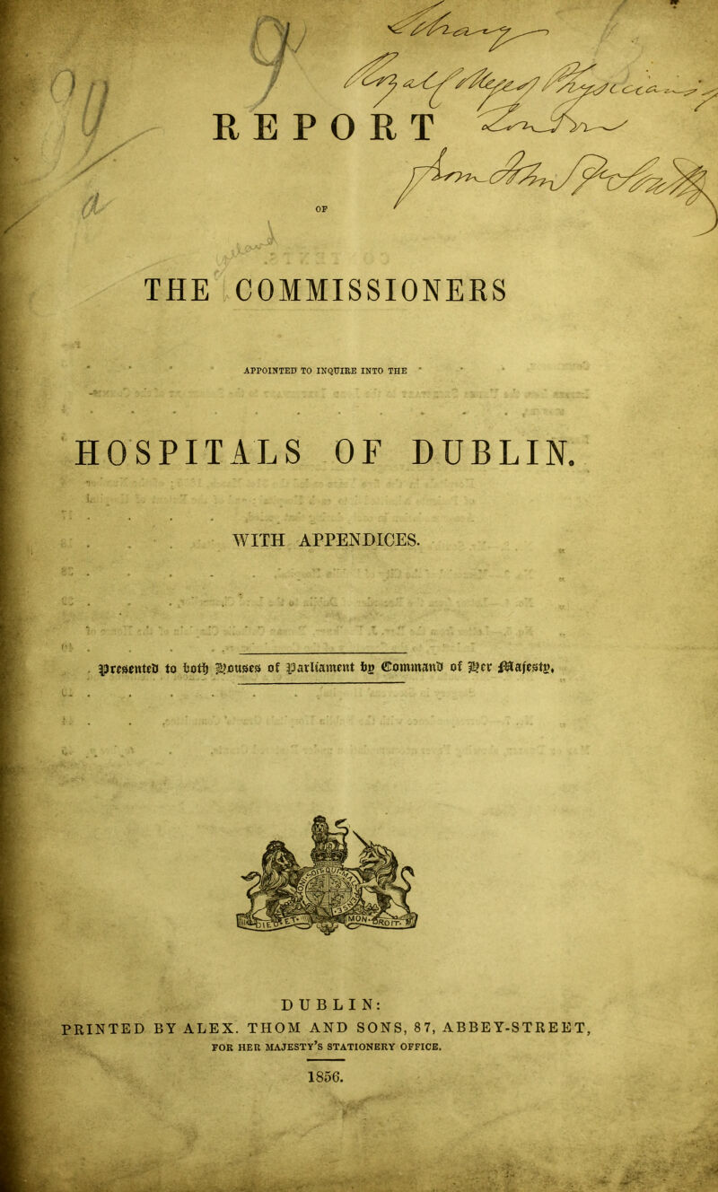 THE COMMISSIONERS APPOINTED TO INQUIKE INTO THE * HOSPITALS OF DUBLIN. WITH APPENDICES. |)re«5ttteti to isotl^ iljouses of iparltament bs ©ommantJ of ^tv ^Stafestg, 1856.