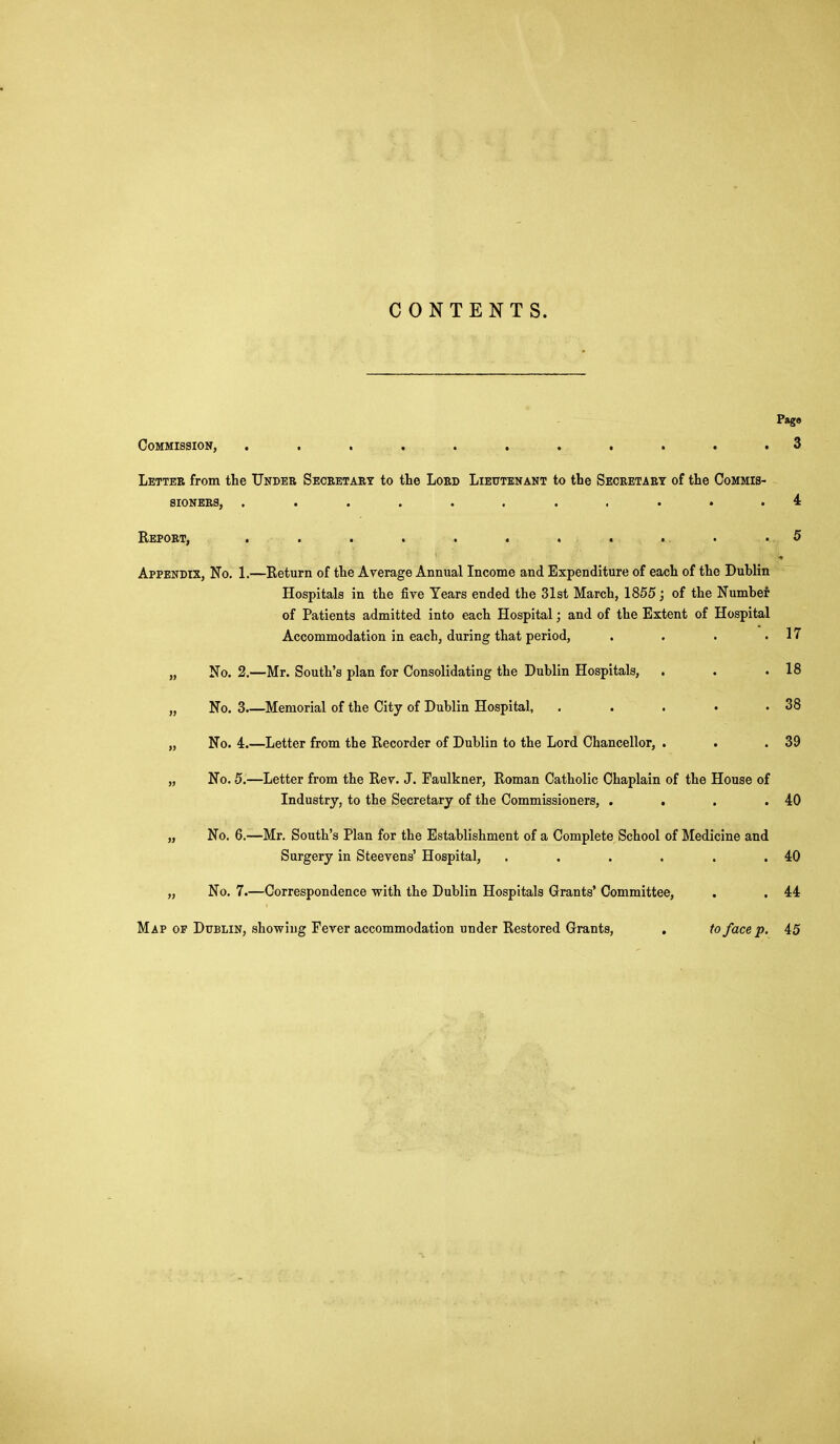 CONTENTS. Page Commission, 3 Letter from the Under Seceetart to the Loed Lieutenant to the Seceetaet of the Commis- sioners, ........... 4 Repoet, . . . . . . . . ... .5 Appendix, No. 1.—Return of the Average Annual Income and Expenditure of each of the Dublin Hospitals in the five Tears ended the 31st March, 1855; of the Number of Patients admitted into each Hospital; and of the Extent of Hospital Accommodation in each, during that period, . . . .17 „ No. 2.—Mr. South's plan for Consolidating the Dublin Hospitals, . . .18 „ No. 3.—Memorial of the City of Dublin Hospital, . . . . .38 „ No. 4.—Letter from the Recorder of Dublin to the Lord Chancellor, . . .39 „ No. 5.—Letter from the Rev. J. Faulkner, Roman Catholic Chaplain of the House of Industry, to the Secretary of the Commissioners, . . . .40 „ No. 6.—Mr. South's Plan for the Establishment of a Complete School of Medicine and Surgery in Steevens' Hospital, . . . . . .40 „ No. 7.—Correspondence with the Dublin Hospitals Grants' Committee, . . 44 Map op Dublin, showing Fever accommodation under Restored Grants, . to face p. 4:5