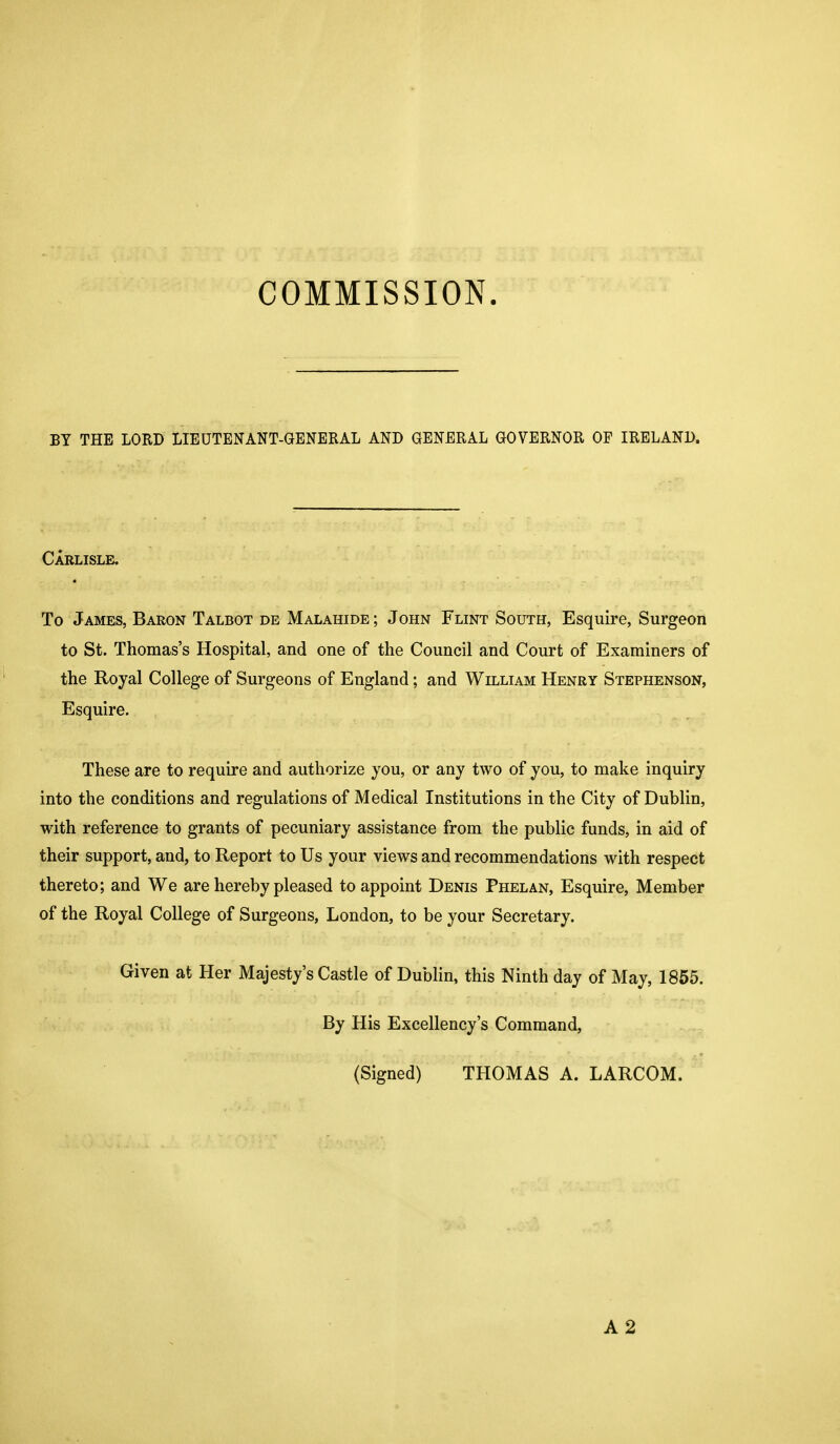 COMMISSION. BY THE LORD LIEUTENANT-GENERAL AND GENERAL GOVERNOR OF IRELAND. Carlisle, To James, Baron Talbot de Malahide ; John Flint South, Esquire, Surgeon to St. Thomas's Hospital, and one of the Council and Court of Examiners of the Royal College of Surgeons of England; and William Henry Stephenson, Esquire. These are to require and authorize you, or any two of you, to make inquiry into the conditions and regulations of Medical Institutions in the City of Dublin, with reference to grants of pecuniary assistance from the public funds, in aid of their support, and, to Report to Us your views and recommendations with respect thereto; and We are hereby pleased to appoint Denis Phelan, Esquire, Member of the Royal College of Surgeons, London, to be your Secretary. Given at Her Majesty's Castle of Dublin, this Ninth day of May, 1855. By His Excellency's Command, (Signed) THOMAS A. LARCOM. A2