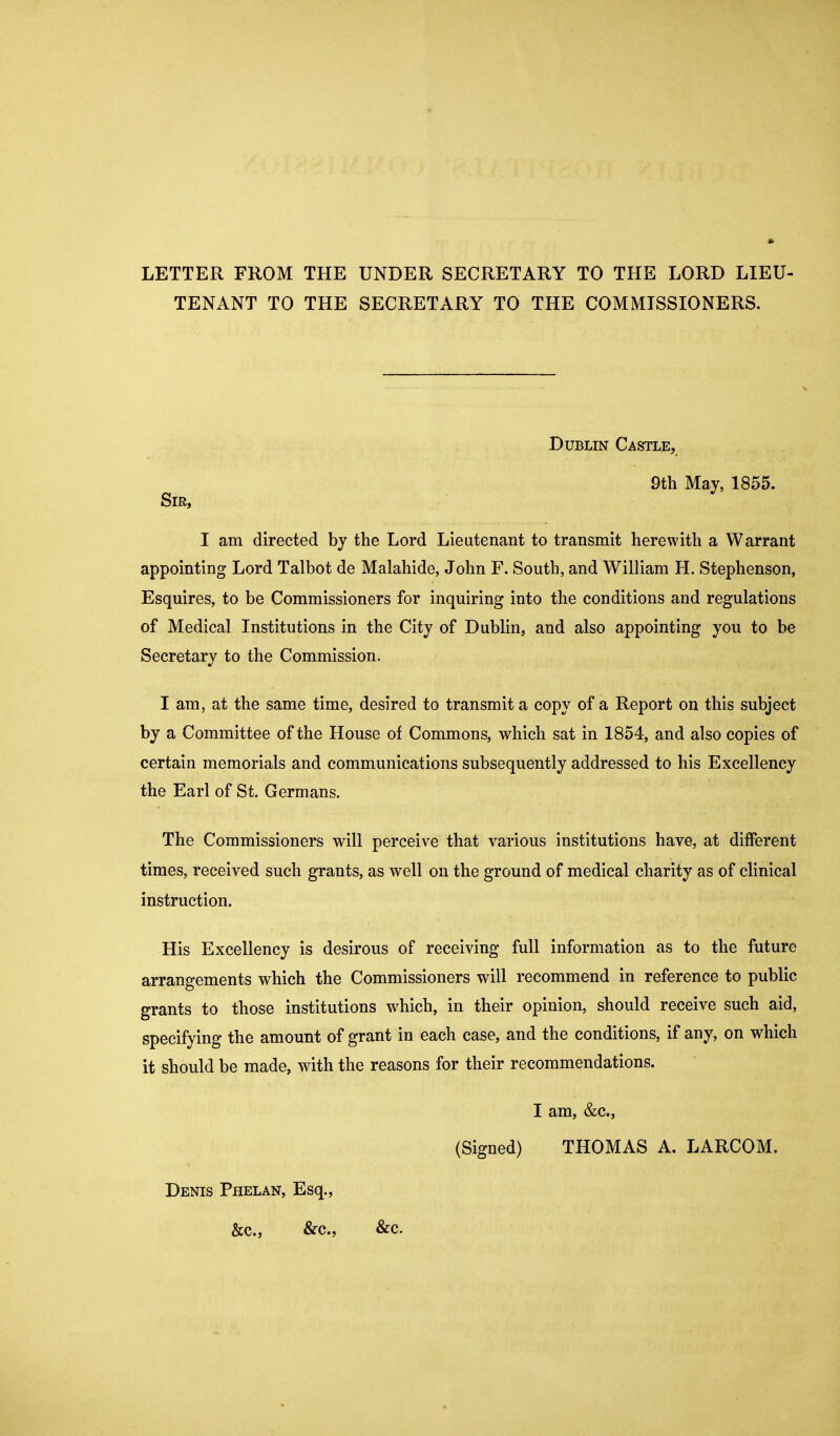 LETTER FROM THE UNDER SECRETARY TO THE LORD LIEU- TENANT TO THE SECRETARY TO THE COMMISSIONERS. Dublin Castle, 9th May, 1855. Sir, I am directed by the Lord Lieutenant to transmit herewith a Warrant appointing Lord Talbot de Malahide, John F. South, and William H. Stephenson, Esquires, to be Commissioners for inquiring into the conditions and regulations of Medical Institutions in the City of Dublin, and also appointing you to be Secretary to the Commission. I am, at the same time, desired to transmit a copy of a Report on this subject by a Committee of the House of Commons, which sat in 1854, and also copies of certain memorials and communications subsequently addressed to his Excellency the Earl of St. Germans. The Commissioners will perceive that various institutions have, at different times, received such grants, as well on the ground of medical charity as of clinical instruction. His Excellency is desirous of receiving full information as to the future arrangements which the Commissioners will recommend in reference to public grants to those institutions which, in their opinion, should receive such aid, specifying the amount of grant in each case, and the conditions, if any, on which it should be made, with the reasons for their recommendations. I am, &c., (Signed) THOMAS A. LARCOM. Denis Phelan, Esq., &c., &c., &c.