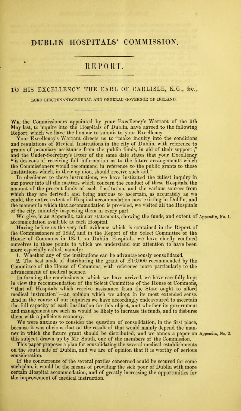 DUBLIN HOSPITALS' COMMISSION REPORT. TO HIS EXCELLENCY THE EARL OF CARLISLE, K.G., &c., LORD LIEUTENANT-GENERAL AND GENERAL GOVERNOR OF IRELAND. We, the Commissioners appointed by your Excellency's Warrant of the 9th May last, to inquire into the Hospitals of Dublin, have agreed to the following Report, which we have the honour to submit to your Excellency. Your Excellency's Warrant directs us to make inquiry into the conditions and regulations of Medical Institutions in the city of Dublin, with reference to grants of pecuniary assistance from the public funds, in aid of their support; and the Under-Secretary's letter of the same date states that your Excellency  is desirous of receiving full information as to the future arrangements which the Commissioners would recommend in reference to the public grants to those Institutions which, in their opinion, should receive such aid. In obedience to these instructions, we have instituted the fullest inquiry in our power into all the matters which concern the conduct of these Hospitals, the amount of the present funds of each Institution, and the various sources from which they are derived; and being anxious to ascertain, as accurately as we could, the entire extent of Hospital accommodation now existing in Dublin, and the manner in which that accommodation is provided, we visited all the Hospitals of the city, minutely inspecting them in every part. We give, in an Appendix, tabular statements, showing the funds, and extent of Appendix, No. 1. accommodation available at each Hospital. Having before us the very full evidence which is contained in the Report of the Commissioners of 1842, and in the Report of the Select Committee of the House of Commons in 1854, on Dublin Hospitals, we have chiefly confined ourselves to those points to which we understand our attention to have been more especially called, namely: 1. Whether any of the institutions can be advantageously consolidated. 2. The best mode of distributing the grant of £10,000 recommended by the Committee of the House of Commons, with reference more particularly to the advancement of medical science. In forming the conclusions at which we have arrived, we have carefully kept in view the recommendation of the Select Committee of the House of Commons,  that all Hospitals which receive assistance from the State ought to afford medical instruction—an opinion which we adopt in its most extended sense. And in the course of our inquiries we have accordingly endeavoured to ascertain the full capacity of each Institution for this object, and whether its government and management are such as would be likely to increase its funds, and to disburse them with a judicious economy. We were anxious to consider the question of consolidation, in the first place, because it was obvious that on the result of that would mainly depend the man- ner in which the future grant should be distributed; and we annex a paper on Appendix, No. 2. this subject, drawn up by Mr. South, one of the members of the Commission. This paper proposes a plan for consolidating the several medical establishments on the south side of Dublin, and we are of opinion that it is worthy of serious consideration. If the concurrence of the several parties concerned could be secured for some such plan, it would be the means of providing the sick poor of Dublin with more certain Hospital accommodation, and of greatly increasing the opportunities for the improvement of medical instruction.