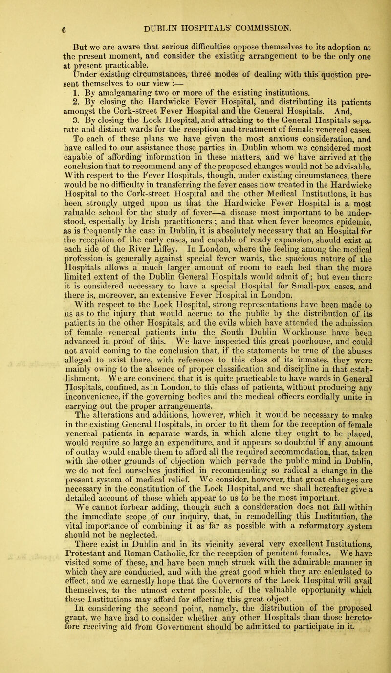 But we are aware that serious difficulties oppose themselves to its adoption at the present moment, and consider the existing arrangement to be the only one at present practicable. Under existing circumstances, three modes of dealing with this question pre- sent themselves to our view :— 1. By amrJgamating two or more of the existing institutions. 2. By closing the Hardwicke Fever Hospital, and distributing its patients amongst the Cork-street Fever Hospital and the General Hospitals. And, 3. By closing the Lock Hospital, and attaching to the General Hospitals sepa- rate and distinct wards for the reception and-treatment of female venereal cases. To each of these plans we have given the most anxious consideration, and have called to our assistance those parties in Dublin whom we considered most capable of affording information in these matters, and we have arrived at the conclusion that to recommend any of the proposed changes would not be advisable. With respect to the Fever Hospitals, though, under existing circumstances, there would be no difficulty in transferring the fever cases now treated in the Hardwicke Hospital to the Cork-street Hospital and the other Medical Institutions, it has been strongly urged upon us that the Hardwicke Fever Hospital is a most valuable school for the study of fever—a disease most important to be under- stood, especially by Irish practitioners ; and that when fever becomes epidemic, as is frequently the case in Dublin, it is absolutely necessary that an Hospital for the reception of the early cases, and capable of ready expansion, should exist at each side of the River Liffey. In London, where the feeling among the medical profession is generally against special fever wards, the spacious nature of the Hospitals allows a much larger amount of room to each bed than the more limited extent of the Dublin General Hospitals would admit of; but even there it is considered necessary to have a special Hospital for Small-pox cases, and there is, moreover, an extensive Fever Hospital in London. With respect to the Lock Hospital, strong representations have been made to us as to the injury that would accrue to the public by the distribution of its patients in the other Hospitals, and the evils which have attended the admission of female venereal patients into the South Dublin Workhouse have been advanced in proof of this. We have inspected this great poorhouse, and could not avoid coming to the conclusion that, if the statements be true of the abuses alleged to exist there, with reference to this class of its inmates, they were mainly owing to the absence of proper classification and discipline in that estab- lishment. We are convinced that it is quite practicable to have wards in General Hospitals, confined, as in London, to this class of patients, without producing any inconvenience, if the governing bodies and the medical officers cordially unite in carrying out the proper arrangements. The alterations and additions, however, which it would be necessary to make in the existing General Hospitals, in order to fit them for the reception of female venereal patients in separate wards, in which alone they ought to be placed, would require so large an expenditure, and it appears so doubtful if any amount of outlay would enable them to afford all the required accommodation, that, taken with the other grounds of objection which pervade the public mind in Dublin, we do not feel ourselves justified in recommending so radical a change in the present system of medical relief We consider, however, that great changes are necessary in the constitution of the Lock Hospital, and we shall hereafter give a detailed account of those which appear to us to be the most important. We cannot forbear adding, though such a consideration does not fall within the immediate scope of our inquiry, that, in remodelling this Institution, the vital importance of combining it as far as possible with a reformatory system should not be neglected. There exist in Dublin and in its vicinity several very excellent Institutions, Protestant and Roman Catholic, for the reception of penitent females. We have visited some of these, and have been much struck with the admirable manner in which they are conducted, and with the great good which they are calculated to effect; and we earnestly hope that the Governors of the Lock Hospital will avail themselves, to the utmost extent possible, of the valuable opportunity which these Institutions may afford for effecting this great object. In considering the second point, namely, the distribution of the proposed grant, we have had to consider whether any other Hospitals than those hereto- fore receiving aid from Government should be admitted to participate in it