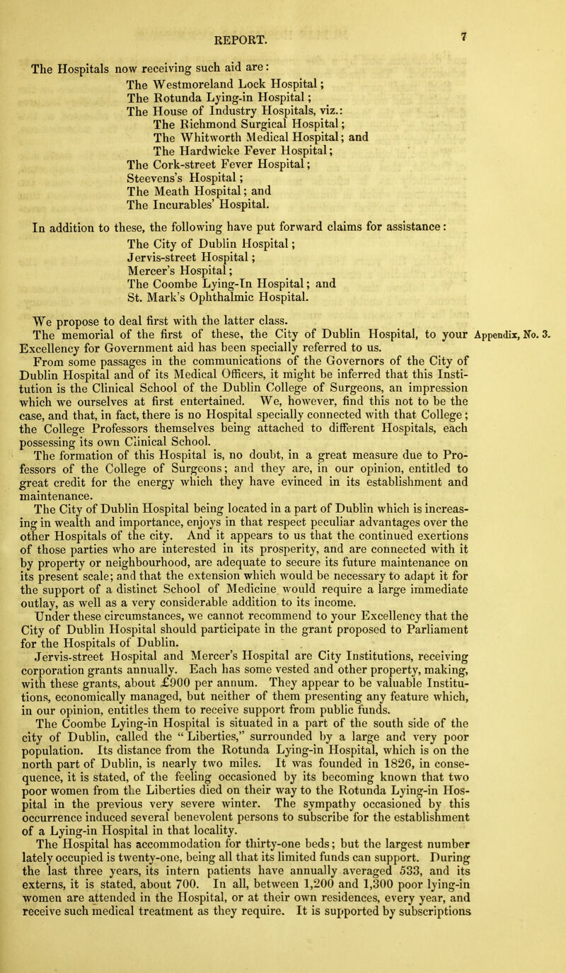 The Hospitals now receiving such aid are: The Westmoreland Lock Hospital; The Rotunda Ljing-in Hospital; The House of Industry Hospitals, viz.: The Richmond Surgical Hospital; The Whitworth Medical Hospital; and The Hardwicke Fever Hospital; The Cork-street Fever Hospital; Steevens's Hospital; The Meath Hospital; and The Incurables' Hospital. In addition to these, the following have put forward claims for assistance: The City of Dublin Hospital; Jervis-street Hospital; Mercer's Hospital; The Coombe Lying-Tn Hospital; and St. Mark's Ophthalmic Hospital. We propose to deal first with the latter class. The memorial of the first of these, the City of Dublin Hospital, to your Appendix, No. 3. Excellency for Government aid has been specially referred to us. From some passages in the communications of the Governors of the City of Dublin Hospital and of its Medical Officers, it might be inferred that this Insti- tution is the Clinical School of the Dublin College of Surgeons, an impression which we ourselves at first entertained. We, however, find this not to be the case, and that, in fact, there is no Hospital specially connected with that College ; the College Professors themselves being attached to different Hospitals, each possessing its own Clinical School. The formation of this Hospital is, no doubt, in a great measure due to Pro- fessors of the College of Surgeons; and they are, in our opinion, entitled to great credit for the energy which they have evinced in its establishment and maintenance. The City of Dublin Hospital being located in a part of Dublin which is increas- ing in wealth and importance, enjoys in that respect peculiar advantages over the other Hospitals of the city. And it appears to us that the continued exertions of those parties who are interested in its prosperity, and are connected with it by property or neighbourhood, are adequate to secure its future maintenance on its present scale; and that the extension which would be necessary to adapt it for the support of a distinct School of Medicine would require a large immediate outlay, as well as a very considerable addition to its income. Under these circumstances, we cannot recommend to your Excellency that the City of Dublin Hospital should participate in the grant proposed to Parliament for the Hospitals of Dublin. Jervis-street Hospital and Mercer's Hospital are City Institutions, receiving corporation grants annually. Each has some vested and other property, making, with these grants, about £900 per annum. They appear to be valuable Institu- tions, economically managed, but neither of them presenting any feature which, in our opinion, entitles them to receive support from public funds. The Coombe Lying-in Hospital is situated in a part of the south side of the city of Dublin, called the  Liberties, surrounded by a large and very poor population. Its distance from the Rotunda Lying-in Hospital, which is on the north part of Dublin, is nearly two miles. It was founded in 1826, in conse- quence, it is stated, of the feeling occasioned by its becoming known that two poor women from the Liberties died on their way to the Rotunda Lying-in Hos- pital in the previous very severe winter. The sympathy occasioned by this occurrence induced several benevolent persons to subscribe for the establishment of a Lying-in Hospital in that locality. The Hospital has accommodation for thirty-one beds; but the largest number lately occupied is twenty-one, being all that its limited funds can support. During the last three years, its intern patients have annually averaged 533, and its externs, it is stated, about 700. In all, between 1,200 and 1,300 poor lying-in women are attended in the Hospital, or at their own residences, every year, and receive such medical treatment as they require. It is supported by subscriptions