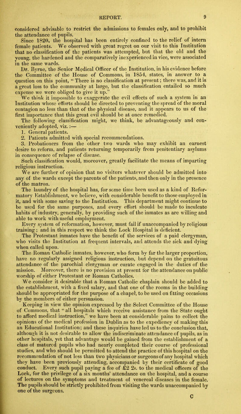 considered advisable to restrict the admissions to females only, and to prohibit the attendance of pupils. Since 1820, the hospital has been entirely confined to the relief of intern female patients. We observed with great regret on our visit to this Institution that no classification of the patients Avas attempted, but that the old and the young, the hardened and the comparatively inexperienced in vice, were associated in the same wards. Dr. Byrne, the Senior Medical Officer of the Institution, in his evidence before the Committee of the House of Commons, in 1854, states, in answer to a question on this point,  There is no classification at present; there was, and it is a great loss to the community at large, but the classification entailed so much expense we were obliged to give it up. We think it impossible to exaggerate the evil effects of such a system in an Institution whose efforts should be directed to preventing the spread of the moral contagion no less than that of the physical disease, and it appears to us of the first importance that this great evil should be at once remedied. The following classification might, we think, be advantageously and con- veniently adopted, viz,:— 1. General patients. 2. Patients admitted with special recommendations. 3. Probationers from the other two wards who may exhibit an earnest desire to reform, and patients returning temporarily from penitentiary asylums in consequence of relapse of disease. Such classification would, moreover, greatly facilitate the means of imparting religious instruction. We are further of opinion that no visitors whatever should be admitted into any of the wards except the parents of the patients, and then only in the presence of the matron. The laundry of the hospital has, for seme time been used as a kind of Refor- matory Establishment, w e believe, with considerable benefit to those employed in it, and with some saving to the Institution. This department might continue to be used for the same purposes, and every effort should be made to inculcate habits of industry, generally, by providing such of the inmates as are willing and able to work with useful employment. Every system of reformation, however, must fail if unaccompanied by religious training; and in this respect we think the Lock Hospital is deficient. The Protestant inmates have the benefit of the services of a paid clergyman, who visits the Institution at frequent intervals, and attends the sick and dying when called upon. The Roman Catholic inmates, however, who form by flir the larger proportion, have no regularly assigned religious instruction, but depend on the gratuitous attendance of the parochial clergyman or curate engaged in the duties of the mission. Moreover, there is no provision at present lor the attendance on public worship of either Protestant or Roman Catholics. We consider it desirable that a Roman Catholic chaplain should be added to the establishment, with a fixed salary, and that one of the rooms in the building should be appropriated for the purpose of a chapel', to be used on fitting occasions by the members of either persuasion. Keeping in view the opinion expressed by the Select Committee of the House of Commons, that  all hospitals which receive assistance from the State ought to afford medical instruction, we have been at considerable pains to collect the opinions of the medical profession in Dublin as to the expediency of making this an Educational Institution; and these inquiries have led us to the conclusion that, although it is not desirable to allow the indiscriminate attendance of pupils, as in other hospitals, yet that advantage would be gained from the establishment of a class of matured pupils who had nearly completed their course of professional studies, and who should be permitted to attend the practice of this hospital on the recommendation of not less than two physicians or surgeonsof any hospital which they have been previously attending, accompanied by their certificate of good conduct. Every such pupil paying a fee of £2 2s. to the medical officers of the Lock, for the privilege of a six months' attendance on the hospital, and a course of lectures on the symptoms and treatment of venereal diseases in the female. The pupils should be strictly prohibited from visiting the wards unaccompanied by one of the surgeons. C