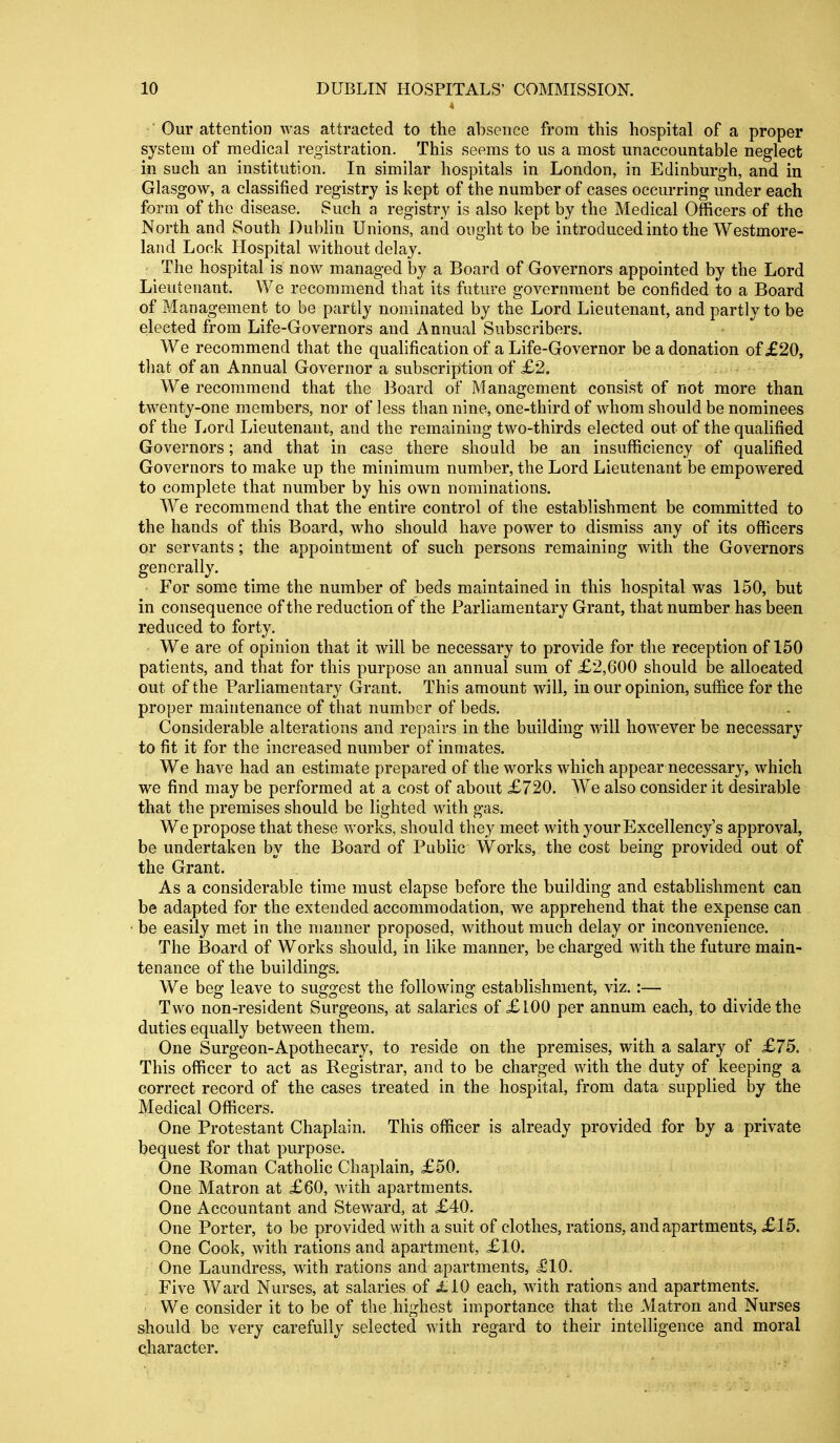 Our attention was attracted to the absence from this hospital of a proper system of medical registration. This seems to us a most unaccountable neglect in such an institution. In similar hospitals in London, in Edinburgh, and in Glasgow, a classified registry is kept of the number of cases occurring under each form of the disease. Such a registry is also kept by the Medical Officers of the North and South Dublin Unions, and ought to be introduced into the Westmore- land Lock Hospital without delay. - The hospital is now managed by a Board of Governors appointed by the Lord Lieutenant. We recommend that its future government be confided to a Board of Management to be partly nominated by the Lord Lieutenant, and partly to be elected from Life-Governors and Annual Subscribers. We recommend that the qualification of a Life-Governor be a donation of £20, tliat of an Annual Governor a subscription of £2. We recommend that the ]3oard of Management consist of not more than twenty-one members, nor of less than nine, one-third of whom should be nominees of the Lord Lieutenant, and the remaining two-thirds elected out of the qualified Governors; and that in case there should be an insufficiency of qualified Governors to make up the minimum number, the Lord Lieutenant be empowered to complete that number by his own nominations. We recommend that the entire control of the establishment be committed to the hands of this Board, who should have power to dismiss any of its officers or servants; the appointment of such persons remaining with the Governors generally. For some time the number of beds maintained in this hospital was 150, but in consequence of the reduction of the Parliamentary Grant, that number has been reduced to forty. We are of opinion that it will be necessary to provide for the reception of 150 patients, and that for this purpose an annual sum of £2,600 should be allocated out of the Parliamentary Grant. This amount will, in our opinion, suffice for the proper maintenance of that number of beds. Considerable alterations and repairs in the building will however be necessary to fit it for the increased number of inmates. We have had an estimate prepared of the works which appear necessary, which we find may be performed at a cost of about £720. We also consider it desirable that the premises should be lighted with gas. We propose that these works, should they meet with your Excellency's approval, be undertaken by the Board of Public Works, the cost being provided out of the Grant. As a considerable time must elapse before the building and establishment can be adapted for the extended accommodation, we apprehend that the expense can be easily met in the manner proposed, without much delay or inconvenience. The Board of Works should, in like manner, be charged with the future main- tenance of the buildings. We beg leave to suggest the following establishment, viz.:— Two non-resident Surgeons, at salaries of £l00 per annum each, to divide the duties equally between them. One Surgeon-Apothecary, to reside on the premises, with a salary of £75. This officer to act as Registrar, and to be charged with the duty of keeping a correct record of the cases treated in the hospital, from data supplied by the Medical Officers. One Protestant Chaplain. This officer is already provided for by a private bequest for that purpose. One Roman Catholic Chaplain, £50. One Matron at £60, with apartments. One Accountant and Steward, at £40. One Porter, to be provided with a suit of clothes, rations, and apartments, £15. One Cook, with rations and apartment, £10. One Laundress, with rations and apartments, .£10. Five Ward Nurses, at salaries of £L0 each, with rations and apartments. We consider it to be of the highest importance that the Matron and Nurses should be very carefully selected with regard to their intelligence and moral character.