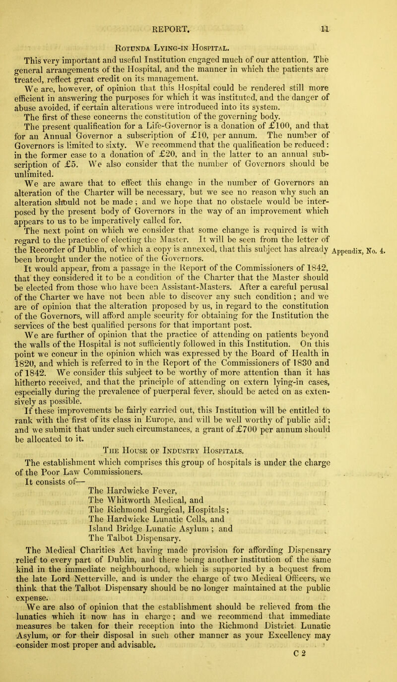 Rotunda Lying-in Hospital. This very important and useful Institution engaged much of our attention. The general arrangements of the Hospital, and the manner in which the patients are treated, reflect great credit on its management.^ We are, however, of opinion that this Hospital could be rendered still more efficient in answering the purposes for which it was instituted, and the danger of abuse avoided, if certain alterations were introduced into its system. The first of these concerns the constitution of the governing body. The present qualification for a Life-Governor is a donation of £100, and that for an Annual Governor a subscription of £10, per annum. The number of Governors is limited to sixty. We recommend that the qualification be reduced : in the former case to a donation of £20, and in the latter to an annual sub- scription of £5. We also consider that the number of Governors should be unlimited. We are aware that to effect this change in the number of Governors an alteration of the Charter will be necessary, but we see no reason why such an alteration sht)uld not be made ; and we hope that no obstacle Avould be inter- posed by the present body of Governors in the way of an improvement which appears to us to be imperatively called for. The next point on which we consider that some change is required is with regard to the practice of electing the Master. It will be seen from the letter of the Recorder of Dublin, of which a copy is annexed, tliat this subject has already Appendix, No. 4. been brought under the notice of the Governors. It would appear, from a passage in the Report of the Commissioners of 1842, that they considered it to be a condition of the Charter that the Master should be elected from those who have been Assistant-Masters. After a careful perusal of the Charter we have not been able to discover any such condition; and we are of opinion that the alteration proposed by us, in regard to the constitution of the Governors, will afford ample security for obtaining for the Institution the services of the best qualified persons for that important post. We are further of opinion that the practice of attending on patients beyond the walls of the Hospital is not sufficiently followed in this Institution. On this point we concur in the opinion which was expressed by the Board of Health in 1820, and which is referred to in the Report of the Commissioners of 1830 and of 1842. We consider this subject to be worthy of more attention than it has hitherto received, and that the principle of attending on extern lying-in cases, especially during the prevalence of puerperal fever, should be acted on as exten- sively as possible. If these improvements be fairly carried out, this Institution will be entitled to rank with the first of its class in Europe, and will be well worthy of public aid ; and we submit that under such circumstances, a grant of £700 per annum should be allocated to it. The House or Industry Hospitals. The establishment which comprises this group of hospitals is under the charge of the Poor Law Commissioners. It consists of— The Hardwicke Fever, r The Whitworth Medical, and The Richmond Surgical, Hospitals; The Hardwicke Lunatic Cells, and Island Bridge Lunatic Asylum ; and The Talbot Dispensary. The Medical Charities Act having made provision for affording Dispensary relief to every part of Dublin, and there being another institution of the same kind in the immediate neighbourhood, which is supported by a bequest from the late Lord Netterville, and is under the charge of two Medical Officers, we think that the Talbot Dispensary should be no longer maintained at the public expense. We are also of opinion that the establishment should be relieved from the lunatics which it now has in charge ; and we recommend that immediate measures be taken for their reception into the Richmond Distiict Lunatic Asylum, or for their disposal in such other manner as your Excellency may consider most proper and advisable. • C 2