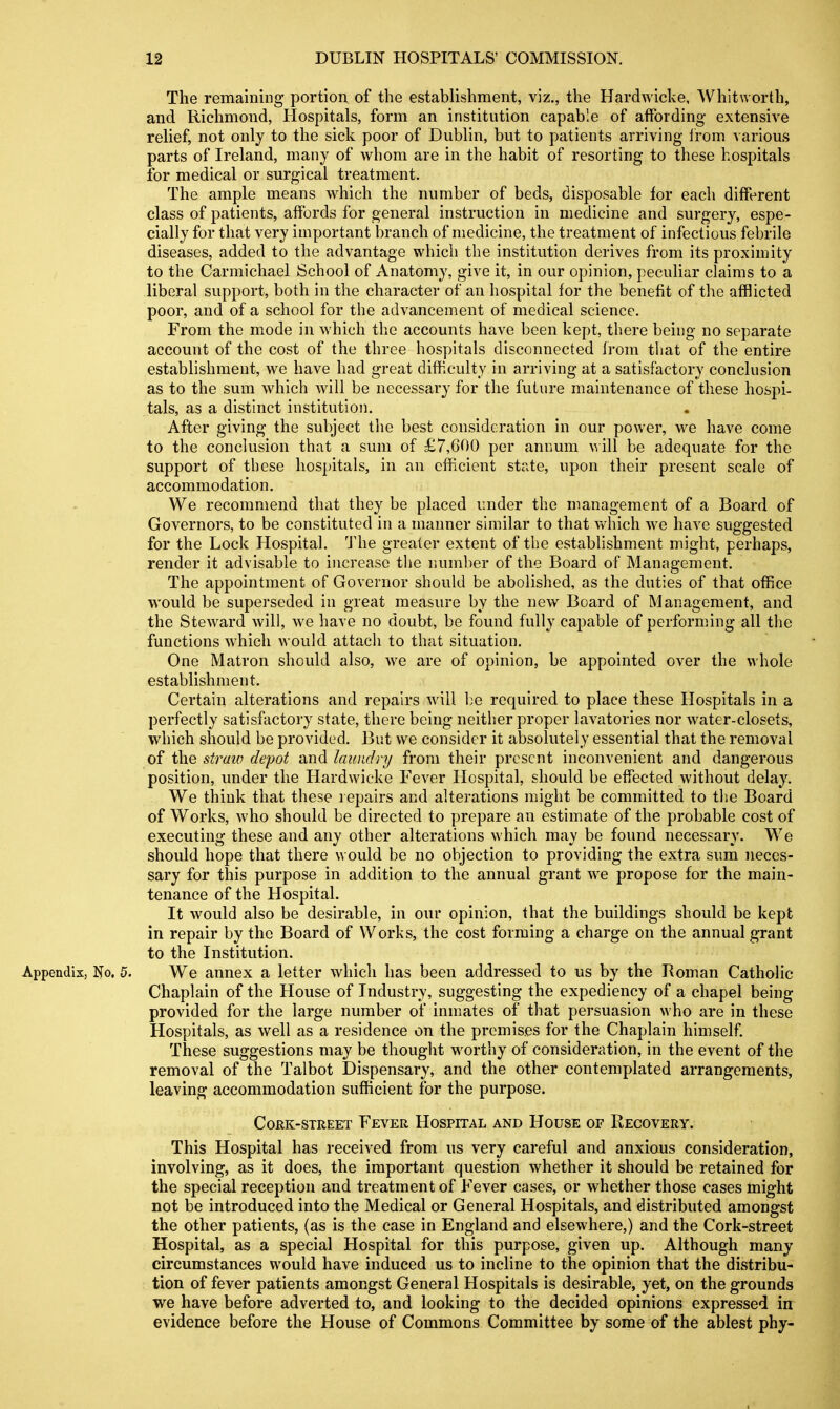 The remaining portion of the establishment, viz., the Hardwicke, Whitworth, and Richmond, Hospitals, form an institntion capable of affording extensive relief, not only to the sick poor of Dublin, but to patients arriving irom various parts of Ireland, many of whom are in the habit of resorting to these hospitals for medical or surgical treatment. The ample means w^hich the number of beds, disposable for each different class of patients, affords for general instruction in medicine and surgery, espe- cially for that very important branch of medicine, the treatment of infectious febrile diseases, added to the advantage whicli the institution derives from its proximity to the Carmichael School of Anatomy, give it, in our opinion, peculiar claims to a liberal support, both in the character of an hospital for the benefit of the afflicted poor, and of a school for the advancement of medical science. From the m^ode in which the accounts have been kept, there being no separate account of the cost of the three hospitals disconnected from that of the entire establishment, we have had great diff.culty in arriving at a satisfactory conclusion as to the sum which will be necessary for the future maintenance of these hospi- tals, as a distinct institution. After giving the subject tlie best consideration in our power, we have come to the conclusion that a sum of £7,600 per annum ^^ ill be adequate for the support of these hospitals, in an efficient state, upon their present scale of accommodation. We recommend that they be placed under the management of a Board of Governors, to be constituted in a manner similar to that which we haA^e suggested for the Lock Hospital, 'fhe greater extent of the establishment might, perhaps, render it advisable to increase the r.umber of the Board of Management. The appointment of Governor should be abolished, as the duties of that office would be superseded in great measure by the new Board of Management, and the Steward will, we have no doubt, be found fully capable of performing all the functions whicli would attacii to that situation. One Matron should also, we are of opinion, be appointed over the whole establishment. Certain alterations and repairs will be required to place these Hospitals in a perfectly satisfactory state, there being neither proper lavatories nor water-closets, which should be provided. But we consider it absolutely essential that the removal of the straui depot and laundry from their present inconvenient and dangerous position, under the Hardwicke Fever Hospital, should be effected without delay. We think that these repairs and alterations might be committed to the Board of Works, Avho should be directed to prepare an estimate of the probable cost of executing these and any other alterations which may be found necessary. We should hope that there would be no objection to providing the extra sum neces- sary for this purpose in addition to the annual grant we propose for the main- tenance of the Hospital. It would also be desirable, in our opinion, that the buildings should be kept in repair by the Board of Works, the cost forming a charge on the annual grant to the Institution. Appendix, No. 5. We annex a letter which has been addressed to us by the Boman Catholic Chaplain of the House of Industry, suggesting the expediency of a chapel being provided for the large number of inmates of that persuasion who are in these Hospitals, as well as a residence on the premises for the Chaplain himself. These suggestions may be thought worthy of consideration, in the event of the removal of the Talbot Dispensary, and the other contemplated arrangements, leaving accommodation sufficient for the purpose. Cork-street Fever Hospital and House of Recovery. This Hospital has received from us very careful and anxious consideration, involving, as it does, the important question whether it should be retained for the special reception and treatment of Fever cases, or whether those cases might not be introduced into the Medical or General Hospitals, and distributed amongst the other patients, (as is the case in England and elsewhere,) and the Cork-street Hospital, as a special Hospital for this purpose, given up. Although many circumstances would have induced us to incline to the opinion that the distribu- tion of fever patients amongst General Hospitals is desirable, yet, on the grounds we have before adverted to, and looking to the decided opinions expressed in evidence before the House of Commons Committee by some of the ablest phy-