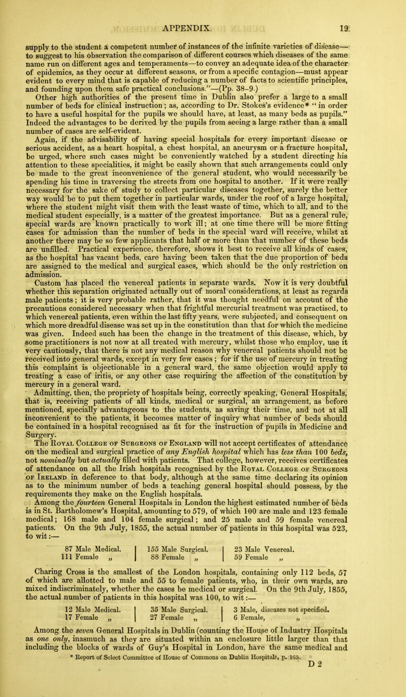 supply to the student a competent number of instances of the infinite varieties of disease— to suggest to his observation the comparison of different courses which diseases of the same name run on different ages and temperaments—to convey an adequate idea of the character of epidemics, as they occur at different seasons, or from a specific contagion—must appear evident to every mind that is capable of reducing a number of facts to scientific principles, and founding upon them safe practical conclusions.—(Pp. 38-9 ) Other high authorities of the present time in Dublin also prefer a large to a small number of beds for clinical instruction; as, according to Dr. Stokes's evidence*  in order to have a useful hospital for the pupils we should have, at least, as many beds as pupils. Indeed the advantages to be derived by the pupils from seeing a large rather than a small number of cases are self-evident. Again, if the advisability of having special hospitals for every important disease or serious accident, as a heart hospital, a chest hospital, an aneurysm or a fracture hospital, be urged, where such cases might be conveniently watched by a student directing his attention to these specialities, it might be easily shown that such arrangements could only be made to the great inconvenience of the general student, who would necessarily be spending his time in traversing the streets from one hospital to another. If it were really necessary for the sake of study to collect particular diseases together, surely the better way would be to put them together in particular wards, under the roof of a large hospital, where the student might visit them with the least waste of time, which to all, and to the medical student especially, is a matter of the greatest importance. But as a general rule, special wards are known practically to work ill; at one time there will be more fitting cases for admission than the number of beds in the special ward will receive, whilst at another there may be so few applicants that half or more than that number of these beds are unfilled. Practical experience, therefore, shows it best to receive all kinds of cases, as the hospital has vacant beds, care having been taken that the due proportion of beds are assigned to the medical and surgical cases, which should be the only restriction on admission. Custom has placed the venereal patients in separate wards. Now it is very doubtful whether this separation originated actually out of moral considerations, at least as regards male patients; it is very probable rather, that it was thought needful on account of the precautions considered necessary when that frightful mercurial treatment was practised, to which venereal patients, even within the last fifty years, were subjected, and consequent on which more dreadful disease was set up in the constitution than that for which the medicine was given. Indeed such has been the change in the treatment of this disease, which, by some practitioners is not now at all treated with mercury, whilst those who employ, use it very cautiously, that there is not any medical reason why venereal patients should not be received into general wards, except in very few cases ; for if the use of mercury in treating this complaint is objectionable in a general ward, the same objection would apply to treating a case of iritis, or any other case requiring the affection of the constitution by mercury in a general ward. Admitting, then, the propriety of hospitals being, correctly speaking. General Hospitals, that is, receiving patients of all kinds, medical or surgical, an arrangement, as before mentioned, specially advantageous to the students, as saving their time, and not at all inconvenient to the patients, it becomes matter of inquiry what number of beds should be contained in a hospital recognised as fit for the instruction of pupils in Medicine and Surgery. The Royal College of Surgeons of England wiU not accept certificates of attendance ■on the medical and surgical practice of any English hospital which has less than 100 beds, not nominally but actually filled with patients. That college, however, receives certificates of attendance on all the Irish hospitals recognised by the Eoyal College oe Surgeons OF Ireland in deference to that body, although at the same time declaring its opinion as to the minimum number of beds a teaching general hospital should possess, by the requirements they make on the English hospitals. Among the fourteen General Hospitals in London the highest estimated number of beds is in St. Bartholomew's Hospital, amounting to 579, of which 100 are male and 123 female medical; 168 male and 104 female surgical; and 25 male and 59 female venereal patients. On the 9th July, 1855, the actual number of patients in this hospital was 523, to wit:— 87 Male Medical. j 155 Male Surgical. Ill Female „ 88 Female „ 23 Male Venereal. 59 Female „ Charing Cross is the smallest of the London hospitals, containing only 112 beds, 57 of which are allotted to male and 55 to female patients, who, in their own wards, are mixed indiscriminately, whether the cases be medical or surgical. On the 9th July, 1855, the actual number of patients in this hospital was 100, to wit:— 12 Male Medical. I 35 Male Surgical. | 3 Male, diseases not specified. 17 Female „ | 27 Female „ | 6 Female, „ Among the seven General Hospitals in Dublin (counting the House of Industry Hospitals as one only, inasmuch as they are situated within an enclosure little larger than that including the blocks of wards of Guy's Hospital in London, have the same medical and * Keport of Select Committee of House of Commons on Dublin Hospitalf, p. 165. D2