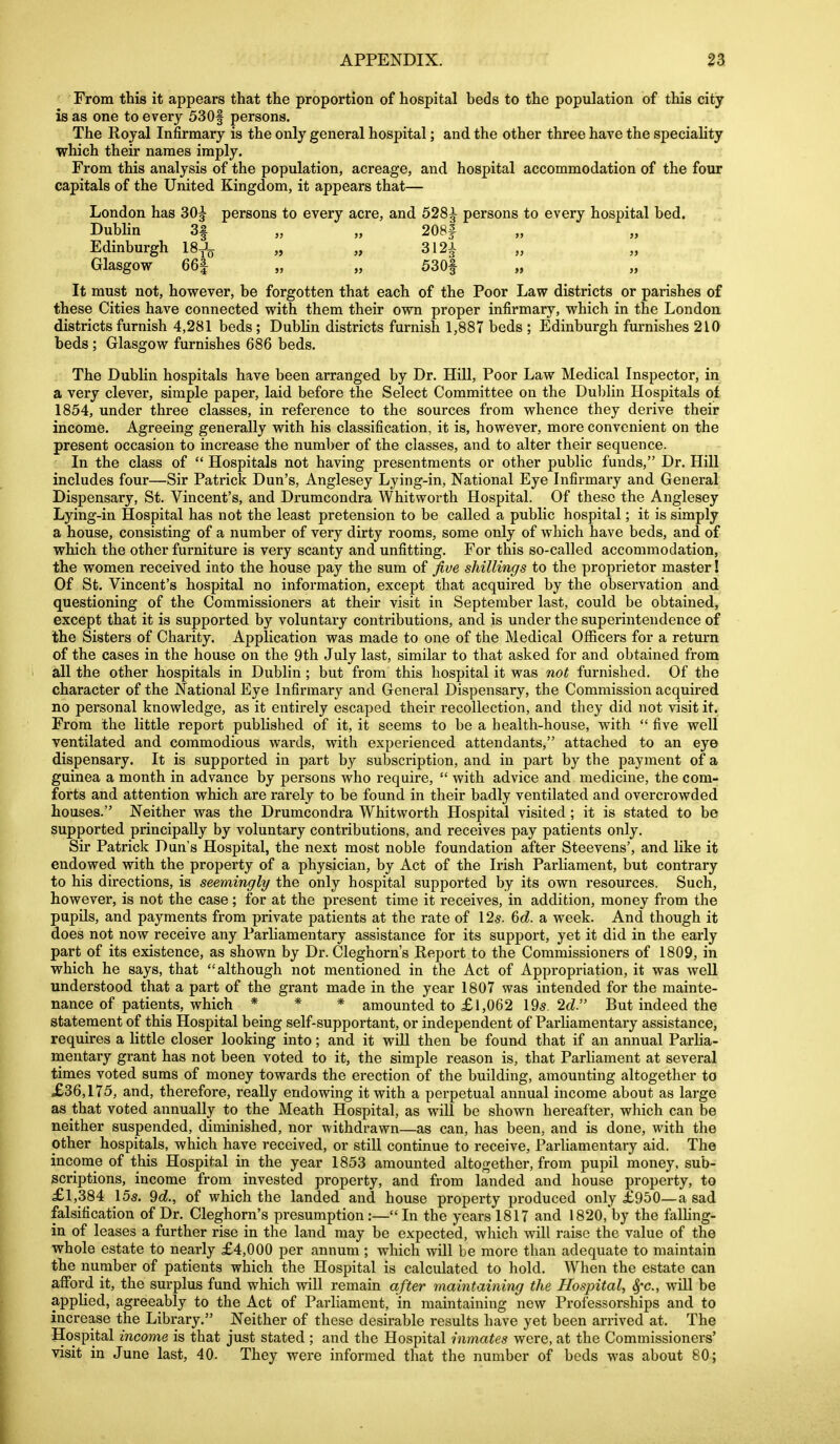 From this it appears that the proportion of hospital beds to the population of this city is as one to every 530f persons. The Royal Infirmary is the only general hospital; and the other three have the speciahty which their names imply. From this analysis of the population, acreage, and hospital accommodation of the four capitals of the United Kingdom, it appears that— London has 30^ persons to every acre, and 528^ persons to every hospital bed. Dubhn 3| „ „ 208f Edinburgh 18J^ „ „ 312-} Glasgow 66| „ „ 530| It must not, however, be forgotten that each of the Poor Law districts or parishes of these Cities have connected with them their own proper infirmary, which in the London districts furnish 4,281 beds ; Dublin districts furnish 1,887 beds ; Edinburgh furnishes 210 beds ; Glasgow furnishes 686 beds. The Dublin hospitals have been arranged by Dr. Hill, Poor Law Medical Inspector, in a very clever, simple paper, laid before the Select Committee on the Dul)lin Hospitals of 1854, under three classes, in reference to the sources from whence they derive their income. Agreeing generally with his classification, it is, however, more convenient on the present occasion to increase the number of the classes, and to alter their sequence. In the class of  Hospitals not having presentments or other public funds, Dr. Hill includes four—Sir Patrick Dun's, Anglesey Lying-in, National Eye Infirmary and General Dispensary, St. Vincent's, and Drumcondra Whitworth Hospital. Of these the Anglesey Lying-in Hospital has not the least pretension to be called a public hospital; it is simply a house, consisting of a number of very dirty rooms, some only of which have beds, and of which the other furniture is very scanty and unfitting. For this so-called accommodation, the women received into the house pay the sum of jive shillings to the proprietor master! Of St. Vincent's hospital no information, except that acquired by the observation and questioning of the Commissioners at their visit in September last, could be obtained, except that it is supported by voluntary contributions, and is under the superintendence of the Sisters of Charity. Application was made to one of the Medical Officers for a return of the cases in the house on the 9th July last, similar to that asked for and obtained from all the other hospitals in Dublin ; but from this hospital it was not furnished. Of the character of the National Eye Infirmary and General Dispensary, the Commission acquired no personal knowledge, as it entirely escaped their recollection, and they did not visit it. From the little report published of it, it seems to be a health-house, with  five well ventilated and commodious wards, with experienced attendants, attached to an eye dispensary. It is supported in part by subscription, and in part by the payment of a guinea a month in advance by persons who require,  with advice and medicine, the com- forts and attention which are rai'ely to be found in their badly ventilated and overcrowded houses. Neither was the Drumcondra Whitworth Hospital visited; it is stated to be supported principally by voluntary contributions, and receives pay patients only. Sir Patrick Dun's Hospital, the next most noble foundation after Steevens', and like it endowed with the property of a physician, by Act of the Irish Parliament, but contrary to his directions, is seemingly the only hospital supported by its own resources. Such, however, is not the case; for at the present time it receives, in addition, money from the pupUs, and payments from private patients at the rate of \2s. %d. a week. And though it does not now receive any Parliamentary assistance for its support, yet it did in the early part of its existence, as shown by Dr. Cleghorn's Report to the Commissioners of 1809, in which he says, that although not mentioned in the Act of Appropriation, it was well understood that a part of the grant made in the year 1807 was intended for the mainte- nance of patients, which * * * amounted to £1,062 \9s. 2d. But indeed the statement of this Hospital being self-supportant, or independent of Parliamentary assistance, requires a little closer looking into; and it wiU then be found that if an annual Parlia- mentary grant has not been voted to it, the simple reason is, that Parhament at several times voted sums of money towards the erection of the building, amounting altogether to £36,175, and, therefore, really endowing it with a perpetual annual income about as large as that voted annually to the Meath Hospital, as will be shown hereafter, which can be neither suspended, diminished, nor withdrawn—as can, has been, and is done, with the other hospitals, which have received, or still continue to receive, Parhamentary aid. The income of this Hospital in the year 1853 amounted altogether, from pupil money, sub- scriptions, income from invested property, and from landed and house property, to £1,384 15s. 9c?., of which the landed and house property produced only £950—a sad falsification of Dr. Cleghorn's presumption :— In the years 1817 and 1820,'by the faUing- in of leases a further rise in the land may be expected, which will raise the value of the whole estate to nearly £4,000 per annum ; which will be more than adequate to maintain the number of patients which the Hospital is calculated to hold. When the estate can afford it, the surplus fund which will remain after maintaining the Hospital^ Sfc, wUl be applied, agreeably to the Act of Parliament, in maintaining new Professorships and to increase the Library. Neither of these desirable results have yet been arrived at. The Hospital income is that just stated ; and the Hospital inmates were, at the Commissioners' visit in June last, 40. They were informed that the number of beds was about 80; V