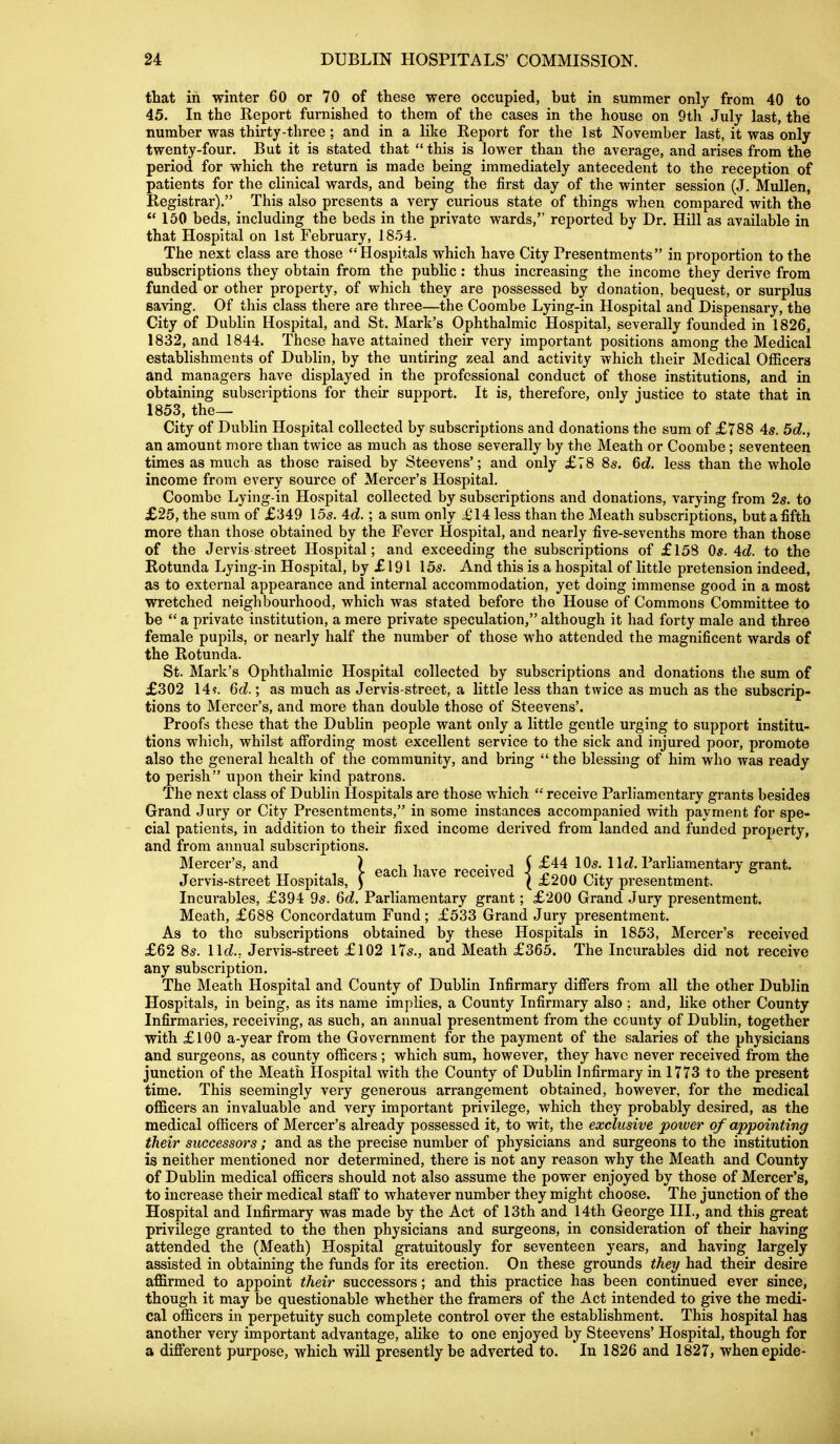 that in winter 60 or 70 of these were occupied, but in summer only from 40 to 45. In the Report furnished to them of the cases in the house on 9th July last, the number was thirty-three; and in a like Report for the 1st November last, it was only twenty-four. But it is stated that this is lower than the average, and arises from the period for which the return is made being immediately antecedent to the reception of patients for the clinical wards, and being the first day of the winter session (J. Mullen, Registrar). This also presents a very curious state of things when compared with the  150 beds, including the beds in the private wards, reported by Dr. Hill as available in that Hospital on 1st February, 1854. The next class are those Hospitals which have City Presentments in proportion to the subscriptions they obtain from the public: thus increasing the income they derive from funded or other property, of which they are possessed by donation, bequest, or surplus saving. Of this class there are three—the Coombe Lying-in Hospital and Dispensary, the City of Dublin Hospital, and St. Mark's Ophthalmic Hospital, severally founded in 1826, 1832, and 1844. These have attained their very important positions among the Medical establishments of Dublin, by the untiring zeal and activity which their Medical Officers and managers have displayed in the professional conduct of those institutions, and in obtaining subscriptions for their support. It is, therefore, only justice to state that in 1853, the— City of Dublin Hospital collected by subscriptions and donations the sum of £788 4^. 5d., an amount more than twice as much as those severally by the Meath or Coombe ; seventeen times as much as those raised by Steevens'; and only £78 8s. 6d. less than the whole income from every source of Mercer's Hospital. Coombe Lying-in Hospital collected by subscriptions and donations, varying from 25. to £25, the sum of £349 155. 'Id.; a sum only ^£14 less than the Meath subscriptions, but a fifth more than those obtained by the Fever Hospital, and nearly five-sevenths more than those of the Jervis street Hospital; and exceeding the subscriptions of £158 Os. 4d. to the Rotunda Lying-in Hospital, by £ 191 155. And this is a hospital of little pretension indeed, as to external appearance and internal accommodation, yet doing immense good in a most wretched neighbourhood, which was stated before the House of Commons Committee to be  a private institution, a mere private speculation, although it had forty male and three female pupils, or nearly half the number of those who attended the magnificent wards of the Rotunda. St. Mark's Ophthalmic Hospital collected by subscriptions and donations the sum of £302 14?. 6d.; as much as Jervis-street, a little less than twice as much as the subscrip- tions to Mercer's, and more than double those of Steevens'. Proofs these that the Dublin people want only a little gentle urging to support institu- tions which, whilst affording most excellent service to the sick and injured poor, promote also the general health of the community, and bring  the blessing of him who was ready to perish upon their kind patrons. The next class of Dublin Hospitals are those which  receive Parliamentary grants besides Grand Jury or City Presentments, in some instances accompanied with payment for spe- cial patients, in addition to their fixed income derived from landed and funded property, and from annual subscriptions. Mercer's, and ) ^^^^ ^^^^^ received J H^^-l^arliamentary grant. Jervis-street Hospitals, ) ' ( £200 City presentment. Incurables, £394 95. 6d. Parliamentary grant; £200 Grand Jury presentment. Meath, £688 Concordatum Fund; £533 Grand Jury presentment. As to the subscriptions obtained by these Hospitals in 1853, Mercer's received £62 8s. lid.. Jervis-street £102 175., and Meath £365. The Incurables did not receive any subscription. The Meath Hospital and County of Dublin Infirmary differs from all the other Dublin Hospitals, in being, as its name implies, a County Infirmary also ; and, like other County Infirmaries, receiving, as such, an annual presentment from the county of Dublin, together with £100 a-year from the Government for the payment of the salaries of the physicians and surgeons, as county officers; which sum, however, they have never received from the junction of the Meath Hospital with the County of Dublin Infirmary in 1773 to the present time. This seemingly very generous arrangement obtained, however, for the medical officers an invaluable and very important privilege, which they probably desired, as the medical officers of Mercer's already possessed it, to wit, the exclusive power of appointing their successors; and as the precise number of physicians and surgeons to the institution is neither mentioned nor determined, there is not any reason why the Meath and County of Dublin medical officers should not also assume the power enjoyed by those of Mercer's, to increase their medical staff to whatever number they might choose. The junction of the Hospital and Infirmary was made by the Act of 13th and 14th George III., and this great privilege granted to the then physicians and surgeons, in consideration of their having attended the (Meath) Hospital gratuitously for seventeen years, and having largely assisted in obtaining the funds for its erection. On these grounds they had their desire affirmed to appoint their successors; and this practice has been continued ever since, though it may be questionable whether the framers of the Act intended to give the medi- cal officers in perpetuity such complete control over the establishment. This hospital has another very important advantage, alike to one enjoyed by Steevens' Hospital, though for a different purpose, which will presently be adverted to. In 1826 and 1827, whenepide-