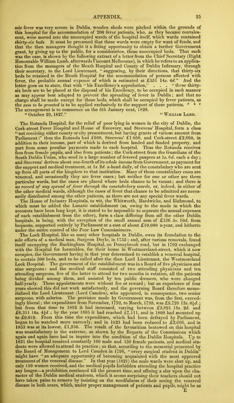 mic fever was very severe in Dublin, wooden sheds were pitched within the grounds of this hos]ntal for the accommodation of 200 fever patients, who., as they became convales- cent, were moved into the unoccupied wards of the hospital itself, which wards contained thirty-six beds. It must be presumed that these wards were empty for want of funds, and that the then managers thought it a fitting opportunity to obtain a further Government grant, by giving up to the public, for a consideration, these unoccupied beds. That such was the case, is shown by the following extract of a letter from the Chief Secretary (Right Honourable William Lamb, afterwards Viscount Melbourne), in which he refers to an applica- tion from the managers of the Meath Hospital and County of Dublin Infirmary, through their secretary, to the Lord Lieutenant,  suggesting, by their directions, that thirty-six beds be retained in the Meath Hospital for the accommodation of persons affected with fever, the probable annual expense of which is estimated at £551 145. Ad. And the letter goes on to state, that with  his Excellency's approbation, ... these thirty- six beds are to be placed at the disposal of his Excellency, to be occupied in such manner as may appear best adapted to prevent the spreading of fever in Dublin; and that no charge shall be made except for these beds, which shall be occupied by fever patients, as the sum to he granted is to be applied exclusively to the support of these patients. * * * The arrangement is to commence on the 5th January next, 1828.  October 29, 1827.  William Lamb. The Eotunda Hospital, for the relief of poor lying-in women in the city of Dublin, the Cork-street Fever Hospital and House of Recovery, and Steevens' Hospital, form a class  not receiving either county or city presentment, but having grants of various amount from Parliament: thus the Rotunda had £600, Steevens'£1.050, and Cork-street £2,660, in addition to their income, part of which is derived from landed and funded property, and part from some peculiar payments made to each hospital. Thus the Rotunda receives fees from female pupils, and also from jiatients ; the Cork-street from the Guardians of the South Dublin Union, who send in a large number of fevered paupers at Is. 6rf. each a day; and Steevens' derives about one-fourth of its zt/Zio/e income from Government, as payment for the support and medical treatment, at \s. 2d. a-head daily, of the constabulary who are sent up from all parts of the kingdom to tliat institution. Many of these constabulary cases are venereal, and occasionally they are fever cases; but neither for one or other are there particular wards, but the cases are placed where beds chance to be vacant; and there is no record of any spread of fever through the constahidary wards, or, indeed, in either of the other medical wards, although the cases of fever that chance to be admitted are neces- sarily distributed among the other patients, as there are not any special fever wards. The House of Industry Hospitals, to wit, the Whitworth, Hardwicke, and Richmond, to which must be added the Lunatic establishment (as, owing to the mode in which the accounts have been long kept, it is stated to be impossible to separate the annual expenses of each establishment from tlie other), form a class differing from all the other Dublin hospitals, in being, with the exception of the small annual sum of £136 5.v. lOrf. from bequests, supported entirely by Parliament at a cost of about £10..000 a-year, and hitherto under the entire control of the Poor Law Commissioners. The Lock Hospital, like so many other hospitals in Dublin, owes its foundation to the sole efforts of a medical man, Surgeon Doyle, in 1755 ; and, after various removals, found itself occupying the Bucldngliam Hospital, on Donnybrook road, but in 1792 exchanged with the Hospital for Incurables, for their house in Westmoreland-street, which it now occupies, the Government having in that year determined to establish a venereal hospital, to contain 300 beds, and to be called after the then Lord Lieutenant, the Westmoreland Lock Hospital. The government of the establishment was in a Board of five physicians and nine surgeons: and the medical staff consisted of two attending physicians and ten attending surgeons, five of the latter to attend for two months in rotation, all the patients being divided among them, and assisted by ten public dressers, who were changed half-yearly. These appointments were witliout fee or reward ; but an experience of four years showed this did not work satisfactorily, and the governing Board therefore memo- rialized the Lord Lieutenant (Lord Camden), who appointed, in consequence, two senior surgeons, with salaries. The provision made by Government was, from the first, exceed- ingly liberal; the expenditure ifrom November, 1792, to March, 1795, was £5,720 135. Q\d.; but from that time to 1802 it had increased, varying between £3,891 18s. 2d. and £6,311 105. Aid.; by the year 1805 it had reached i;7,lll, and in 1808 had mounted up to £9,019- From this time the expenditure, which had been defrayed by Parhament, began to be watched more narrowly, and in 1823 had been reduced to £2,606, and in 1853 was at its lowest, £1,250. The result of the favouritism bestowed on this hospital was unsatisfactory in the extreme, as shown by the Reports of the Commissions which again and again have had to inquire into the condition of the Dublin Hospitals. Up to 1821 the hospital received constantly 100 male and 150 female patients, and medical stu- dents were allowed to attend its practice; so that, according to the memorial presented by the Board of Management to Lord Camden in 1796, every surgical student in Dublin might have  an adequate opportunity of becoming acquainted with the most approved treatment of the venereal disease. In that year (1821) the male wards were shut up, and only 150 women received, and the medical pupils forbidden attending the hospital practice any longer—a proliibition continued till the present time, and aflaxing a slur upon the cha- racter of the Dublin medical students, which it seems surprising their teachers should not have taken pains to remove by insisting on the needfulness of their seeing the venereal disease in both sexes, which, under proper management of patients and pupils, might be as