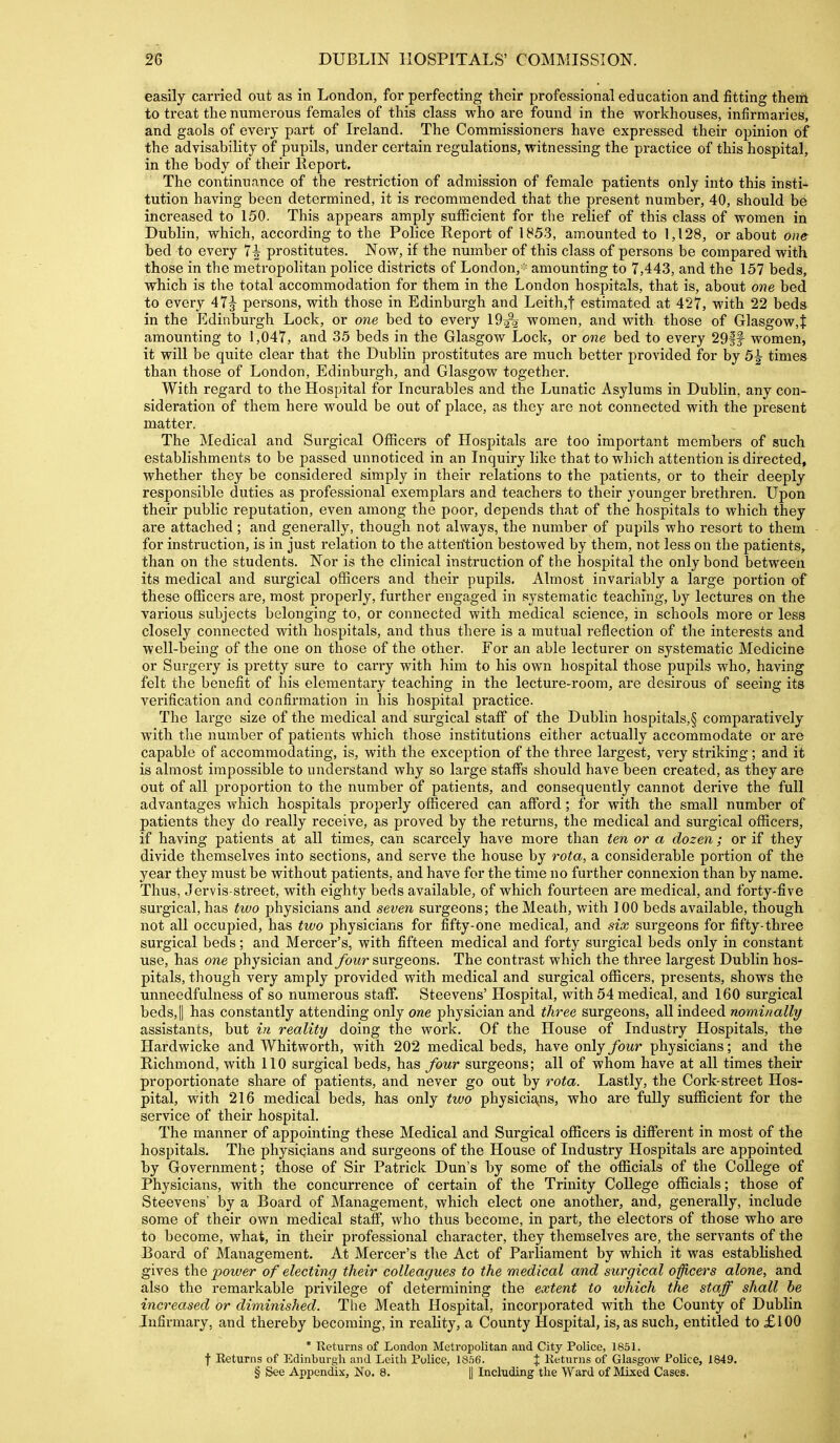 easily carried out as in London, for perfecting their professional education and fitting theni to treat the numerous females of this class who are found in the workhouses, infirmaries, and gaols of every part of Ireland. The Commissioners have expressed their opinion of the advisability of pupils, under certain regulations, witnessing the practice of this hospital, in the body of their Report. The continuance of the restriction of admission of female patients only into this insti- tution having been determined, it is recommended that the present number, 40, should be increased to 150. This appears amply sufficient for the relief of this class of women in Dublin, which, according to the Police Report of 1853, amounted to 1,128, or about one bed to every 7^ prostitutes. Now, if the number of this class of persons be compared with those in the metropolitan police districts of London,- amounting to 7,443, and the 157 beds, which is the total accommodation for them in the London hospitals, that is, about one bed to every 47^ persons, with those in Edinburgh and Leith,t estimated at 427, with 22 beds in the Edinburgh Lock, or one bed to every 19^ women, and with those of Glasgow,f amounting to 1,047, and 35 beds in the Glasgow Lock, or one bed to every 29|f women, it will be quite clear that the Dublin prostitutes are much better provided for by 5^ times than those of London, Edinburgh, and Glasgow together. With regard to the Hospital for Incurables and the Lunatic Asylums in Dublin, any con- sideration of them here would be out of place, as they are not connected with the present matter. The Medical and Surgical OflScers of Hospitals are too important members of such establishments to be passed unnoticed in an Inquiry like that to which attention is directed, whether they be considered simply in their relations to the patients, or to their deeply responsible duties as professional exemplars and teachers to their younger brethren. Upon their public reputation, even among the poor, depends that of the hospitals to which they are attached ; and generally, though not always, the number of pupils who resort to them for instruction, is in just relation to the atterition bestowed by them, not less on the patients, than on the students. Nor is the clinical instruction of the hospital the only bond between its medical and surgical officers and their pupils. Almost invariably a large portion of these officers are, most properly, further engaged in systematic teaching, by lectures on the various subjects belonging to, or connected with medical science, in schools more or less closely connected with hospitals, and thus there is a mutual reflection of the interests and well-being of the one on those of the other. For an able lecturer on systematic Medicine or Surgery is pretty sure to carry with him to his own hospital those pupils who, having felt the benefit of his elementary teaching in the lecture-room, are desirous of seeing its verification and confirmation in his hospital practice. The large size of the medical and sui-gical staff of the Dublin hospitals,§ comparatively with the number of patients which those institutions either actually accommodate or are capable of accommodating, is, with the exception of the three largest, very striking ; and it is almost impossible to understand why so large staffs should have been created, as they are out of all proportion to the number of patients, and consequently cannot derive the full advantages which hospitals properly officered can afford; for with the small number of patients they do really receive, as proved by the returns, the medical and surgical officers, if having patients at all times, can scarcely have more than ten or a dozen; or if they divide themselves into sections, and serve the house by rota, a considerable portion of the year they must be without patients, and have for the time no further connexion than by name. Thus, Jervis-street, with eighty beds available, of which fourteen are medical, and forty-five surgical, has two physicians and seven surgeons; the Meath, with 100 beds available, though not all occupied, has two physicians for fifty-one medical, and six surgeons for fifty-three surgical beds; and Mercer's, with fifteen medical and forty surgical beds only in constant use, has one physician and four surgeons. The contrast which the three largest Dublin hos- pitals, though very amply provided with medical and surgical officers, presents, shows the unneedfulness of so numerous staff. Steevens' Hospital, with 54 medical, and 160 surgical beds, II has constantly attending only one physician and three surgeons, all indeed nominally assistants, but in reality doing the work. Of the House of Industry Hospitals, the Hardwicke and Whitworth, with 202 medical beds, have only four physicians; and the Richmond, with 110 surgical beds, has four surgeons; all of whom have at all times their proportionate share of patients, and never go out by rota. Lastly, the Cork-street Hos- pital, with 216 medical beds, has only two physicia^ns, who are fully sufficient for the service of their hospital. The manner of appointing these Medical and Surgical officers is different in most of the hospitals. The physicians and surgeons of the House of Industry Hospitals are appointed by Government; those of Sir Patrick Dun's by some of the ofiicials of the College of Physicians, with the concurrence of certain of the Trinity College officials; those of Steevens by a Board of Management, which elect one another, and, generally, include some of their own medical staff, who thus become, in part, the electors of those who are to become, what, in their professional character, they themselves are, the servants of the Board of Management. At Mercer's the Act of Parliament by which it was established gives the power of electing their colleagues to the medical and surgical officers alone, and also the remarkable privilege of determining the extent to which the staff shall he increased or diminished. Tlie Meath Hospital, incorporated with the County of Dublin Infirmary, and thereby becoming, in reality, a County Hospital, is, as such, entitled to £100 * Returns of London Metropolitan and City Police, 1851. t Returns of Edinburgh and Leitli Police, \Qh6. % Returns of Glasgow Police, 1849. § See Appendix, No. 8. || Including the Ward of Mixed Cases.