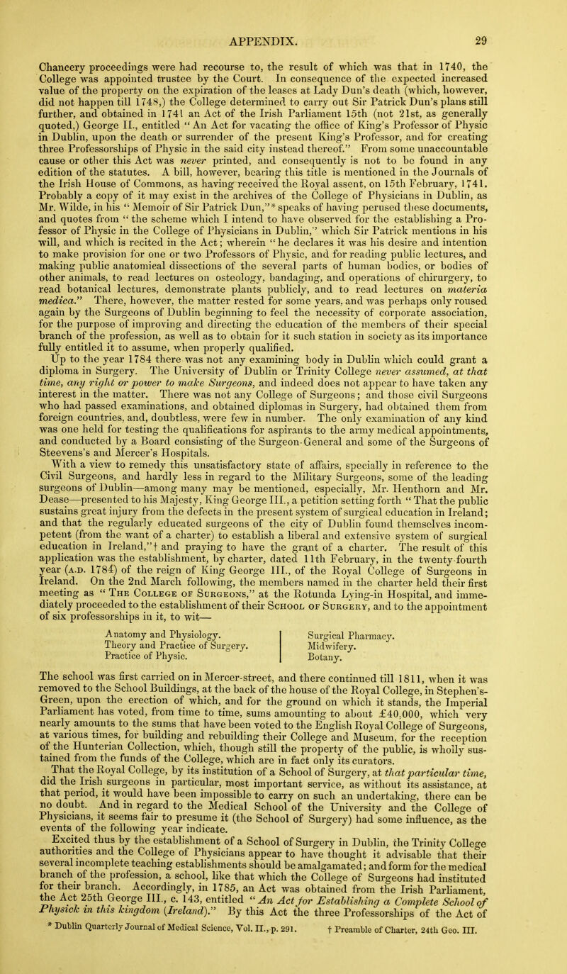 Chancery proceeclhigs were had recourse to, the result of which was that in 1740, the College was appointed trustee by the Court. In consequence of the expected increased value of the property on the expiration of the leases at Lady Dun's death (which, however, did not happen till 1748,) the College determined to carry out Sir Patrick Dun's plans still further, and obtained in 1741 an Act of the Irish Parliament 15th (not 21st, as generally quoted,) George II., entitled An Act for vacating the office of King's Professor of Physic in Dublin, upon the death or surrender of the present King's Professor, and for creating three Professorships of Physic in the said city instead thereof. From some unaccountable cause or otlier this Act was never printed, and consequently is not to be found in any edition of the statutes. A bill, however, bearing this title is mentioned in the Journals of the Irish House of Commons, as having received the Royal assent, on loth February, 1741. Probably a copy of it may exist in the archives of the College of Physicians in Dublin, as Mr. Wilde, in his  Memoir of Sir Patrick Dun,* speaks of having perused these documents, and quotes from  the scheme which I intend to have observed for the establishing a Pro- fessor of Physic in the College of Physicians in Dublin, which Sir Patrick mentions in his will, and which is recited in the Act; wherein he declares it was his desire and intention to make provision for one or two Professors of Physic, and for reading public lectures, and making public anatomical dissections of the several jiarts of human bodies, or bodies of other animals, to read lectures on osteology, bandaging, and operations of chirurgery, to read botanical lectures, demonstrate plants publicly, and to read lectures on materia medica. There, however, the matter rested for some years, and was perhaps only roused again by the Surgeons of Dublin beginning to feel the necessity of corporate association, for the purpose of improving and directing the education of the members of their special branch of the profession, as well as to obtain for it such station in society as its importance fully entitled it to assume, when properly qualified. Up to the year 1784 there was not any examining body in Dublin which could grant a diploma in Surgery. The University of Dublin or Trinity College never assumed, at that time, any right or power to make Surgeons, and indeed does not appear to have taken any interest in the matter. There was not any College of Surgeons; and those civil Surgeons who had passed examinations, and obtained diplomas in Surgery, had obtained them from foreign countries, and, doubtless, were few in number. The only examination of any kind was one held for testing the qualifications for aspirants to the army medical appointments, and conducted by a Board consisting of the Sm-geon-General and some of the Surgeons of Steevens's and Mercer's Hospitals. With a view to remedy this unsatisfactory state of affairs, specially in reference to the Civil Surgeons, and hardly less in regard to the Military Surgeons, some of the leading surgeons of Dublin—among many may be mentioned, especially, Mr. Ilenthorn and Mr. Dease—presented to his Majesty, King George III, a petition setting forth  That the pubhc sustains great injury from the defects in the present system of surgical education in Ireland; and that the regularly educated surgeons of tlie city of Dubhn found themselves incom- petent (from the want of a charter) to establish a liberal and extensive system of surgical education in Ireland,! and praying to have the grant of a charter. The result of this application was the establishment, by charter, dated 11th February, in the twenty-fourth year (a.d. 1784) of the reign of King George III., of the Royal College of Surgeons in Ireland. On the 2nd March following, the members named in the charter held their first meeting as  The College of Surgeons, at the Rotunda Lying-in Hospital, and imme- diately proceeded to the establishment of their School of Surgery, and to the appointment of six professorships in it, to wit— Anatomy and Physiology. Surgical Pliarmac}'. Theory and Practice of Surgery. Midwifery. Practice of Physic. Botany. The school was first carried on in Mercer-street, and there continued till 1811, when it was removed to the School Buildings, at the back of the house of the Royal College, in Stephen's- Green, upon the erection of which, and for the ground on which it stands, the Imperial Parliament has voted, from time to time, sums amounting to about £40.000, which very nearly amounts to the sums that have been voted to the Enghsh Royal College of Surgeons, at various times, for building and rebuilding their College and Museum, for the reception of the Hunterian Collection, which, though still the property of the public, is wholly sus- tained from the funds of the College, which are in fact only its curators. That the Royal College, by its institution of a School of Surgery, at that particular time, did the Irish_ surgeons in particular, most important service, as without its assistance, at that period, it would have been impossible to cany on such an undertaking, there can be no doubt. And in regard to the Medical School of the University and the College of Physicians, it seems fair to presume it (the School of Surgery) had some influence, as the events of the following year indicate. Excited thus by the establishment of a School of Surgery in Dublin, the Trinity College authorities and the College of Physicians appear to have thought it advisable that their several incomplete teaching establishments should be amalgamated; and form for the medical branch of the profession, a school, like that which the College of Surgeons had instituted for their branch. Accordingly, in 1785, an Act was obtained from the Irish Parhament the Act 25th George III, c. 143, entitled An Act Jor Estahlishing a Complete School of Physick tn this kingdom [Ireland). By this Act the three Professorships of the Act of * Dublin Quarterly Journal of Medical Science, Vol. II., p. 291. f Preamble of Charter, 24th Geo. III.