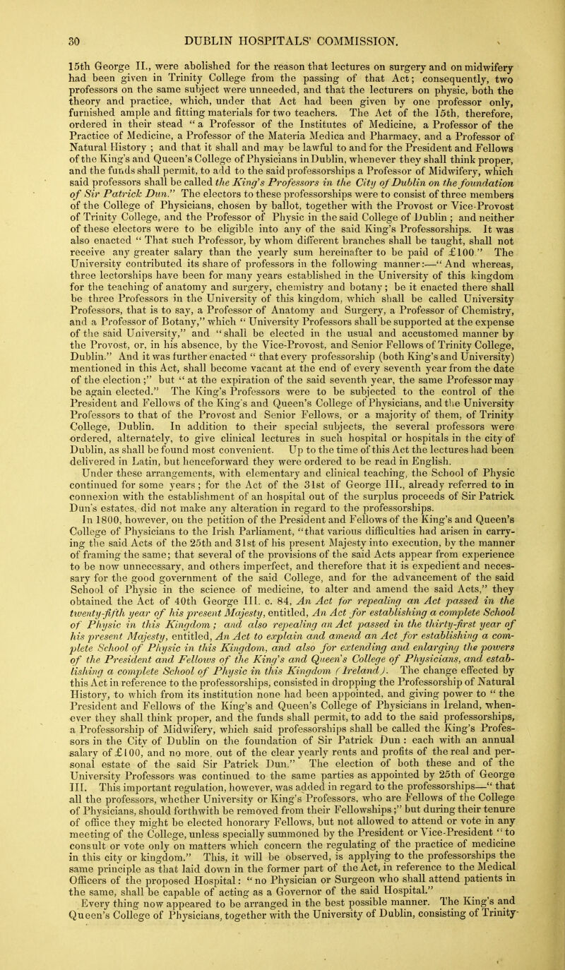 15th George II., were abolished for the reason that lectures on surgery and on midwifery- had been given in Trinity College from the passing of that Act; consequently, two professors on the same subject were unneeded, and that the lecturers on physic, both the theory and practice, which, under that Act had been given by one professor only, furnished ample and fitting materials for two teachers. The Act of the 15th, therefore, ordered in their stead  a Professor of the Institutes of Medicine, a Professor of the Practice of Medicine, a Professor of the Materia Medica and Pharmacy, and a Professor of Natural History ; and that it shall and may be lawful to and for the President and Fellows of the King's and Queen's College of Physicians inDublin, whenever they shall think proper, and the funds shall permit, to add to the said professorships a Professor of Midwifery, which said professors shall be called the King's Professors in the City of Dublin on the foundation of Sir Patrick Dun. The electors to these professorships were to consist of three members of the College of Physicians, chosen by ballot, together with the Provost or Vice-Provost of Trinity College, and the Professor of Physic in the said College of I)ublin ; and neither of these electors were to be eligible into any of the said King's Professorships. It was also enacted  That such Professor, by whom diiierent branches shall be taught, shall not receive any greater salary than the yearly sum hereinafter to be paid of £100. The University contributed its share of professors in the following manner:—And whereas, three lectorships have been for many years established in the University of this kingdom for the teaching of anatomy and surgery, chemistry and botany; be it enacted there shall be three Professors in the University of this kingdom, which shall be called University Professors, that is to say, a Professor of Anatomy and Surgery, a Professor of Chemistry, and a Professor of Botany, which  University Professors shall be supported at the expense of the said University, and shall be elected in the usual and accustomed manner by the Provost, or, in his absence, by the Vice-Provost, and Senior Fellows of Trinity College, Dublin. And it was further enacted  that every professorship (both King's and University) mentioned in this Act, shall become vacant at the end of every seventh year from the date of the election; but  at the expiration of the said seventh year, the same Professor may be again elected. The King's Professors were to be subjected to the control of the President and Fellows of the King's and Queen's College of Physicians, and the University Professors to that of the Provost and Senior Fellows, or a majority of them, of Trinity College, Dublin. In addition to their special subjects, the several professors were ordered, alternately, to give clinical lectures in such hospital or hospitals in the city of Dublin, as shall be found most convenient. Up to the time of this Act the lectures had been delivered in Latin, but henceforward they were ordered to be read in English. Under these arrangements, with elementary and clinical teaching, the School of Physic continued for some years ; for the Act of the 31st of George III., already referred to in connexion with the establishment of an hospital out of the surplus proceeds of Sir Patrick Dun's estates, did not make any alteration in regard to the professorships. In 1800, however, on the petition of the President and Fellows of the King's and Queen's College of Physicians to the Irish Parliament, that various difficulties had arisen in carry- ing the said Acts of the 25th and 31st of his present Majesty into execution, by the manner of framing the same; that several of the provisions of the said Acts appear from experience to be now unnecessary, and others imperfect, and therefore that it is expedient and neces- sary for the good government of the said College, and for the advancement of the said School of Physic in the science of medicine, to alter and amend the said Acts, they obtained the Act of 40th George III. c. 84, An Act for repealing an Act passed in the twenty-fifth year of his present Majesty, entitled. An Act for establishing a complete School of Physic in this Kingdom; and also repealing an Act passed in the thirty-first year of his present Majesty, entitled. An Act to explain and amend an Act for establishing a com- plete School of Physic in this Kiiigdom, and also for extending and enlarging the powers of the President and Fellows of the King's and Queens College of Physicians, and estab- lishing a complete School of Physic in this Kingdom (Ireland). The change effected by this Act in reference to the professorships, consisted in dropping the Professorship of Natural History, to which from its institution none had been appointed, and giving power to  the President and Fellows of the King's and Queen's College of Physicians in Ireland, when- ever they shall think proper, and the funds shall permit, to add to the said professorships, a Professorship of Midwifery, which said professorships shall be called the King's Profes- sors in the City of Dublin on the foundation of Sir Patrick Dun : each with an annual salary of £100, and no more, out of the clear yearly rents and profits of the real and per- sonal estate of the said Sir Patrick Dun. The election of both these and of the University Professors was continued to the same parties as appointed by 25th of George III. This important regulation, however, was added in regard to the professorships— that all the professors, whether University or King's Professors, who are Fellows of the College of Physicians, should forthwith be removed from their Fellowships; but during their tenure of office they might be elected honorary Fellows, but not allowed to attend or vote in any meeting of the College, unless specially summoned by the President or Vice-President '-to consult or vote only on matters which concern the regulating of the practice of medicine in this city or kingdom. This, it will be observed, is applying to the professorships the same principle as that laid down in the former part of the Act, in reference to the Medical Officers of the proposed Hospital:  no Physician or Surgeon who shall attend patients in the same, shall be capable of acting as a Governor of the said Hospital. Every thing now appeared to be arranged in the best possible manner. The King's and Queen's College of Physicians, together with the University of Dublin, consisting of Trinity
