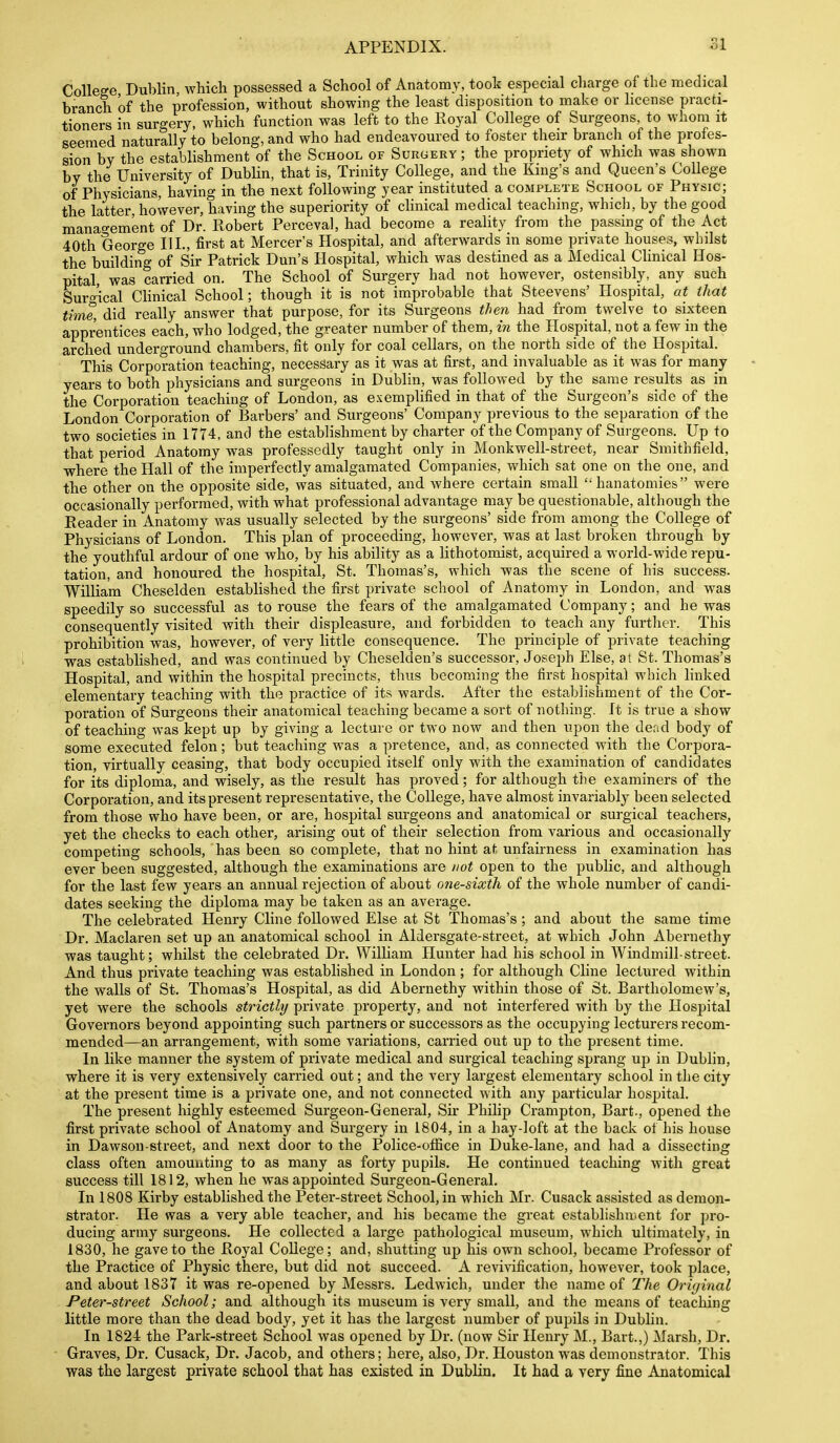 College Dublin, which possessed a School of Anatomy, took especial charge of the medical branch of the profession, without showing the least disposition to make or license practi- tioners in surgery, which function was left to the Royal College of Surgeons, to whom it seemed naturally to belong, and who had endeavoured to foster their branch of the profes- sion by the establishment of the School of Surgery ; the propriety of which was shown by the University of Dubhn, that is, Trinity College, and the King's and Queen's CoUege of Physicians, having in the next following year instituted a complete School of Physic; the latter, however, having the superiority of clinical medical teaching, whicli, by the good management of Dr. Ptobert Perceval, had become a reality from the passing of the Act 40th George III., first at Mercer's Hospital, and afterwards in some private houses, whilst the building of Sir Patrick Dun's Hospital, which was destined as a Medical Clinical Hos- pital, was carried on. The School of Surgery had not however, ostensibly, any such Suro-'ical CHnical School; though it is not improbable that Steevens' Hospital, at that time, did really answer that purpose, for its Surgeons then had from twelve to sixteen apprentices each, who lodged, the greater number of them, in the Hospital, not a few in the arched underground chambers, fit only for coal cellars, on the north side of the Hospital. This Corporation teaching, necessary as it was at first, and invaluable as it was for many years to both physicians and surgeons in Dublin, was followed by the same results as in the Corporation teaching of London, as exemplified in that of the Surgeon's side of the London Corporation of Barbers' and Surgeons' Company previous to the separation of the two societies in 1774, and the establishment by charter of the Company of Surgeons. Up to that period Anatomy was professedly taught only in Monkwell-street, near Smithfield, where the Hall of the imperfectly amalgamated Companies, which sat one on the one, and the other on the opposite side, was situated, and where certain small hanatomies were occasionally performed, with what professional advantage may be questionable, although the Reader in Anatomy was usually selected by the surgeons' side from among the College of Physicians of London. This plan of proceeding, however, was at last broken through by the youthful ardour of one who, by his ability as a lithotomist, acquired a world-wide repu- tation, and honoured the hospital, St. Thomas's, which was the scene of his success. William Cheselden established the first private school of Anatomy in London, and was speedily so successful as to rouse the fears of the amalgamated Company; and he waa consequently visited with their displeasure, and forbidden to teach any furtlier. This prohibition was, however, of very little consequence. The principle of private teaching was established, and was continued by Cheselden's successor, Joseph Else, at St. Thomas's Hospital, and within the hospital precincts, thus becoming the first hospital which linked elementary teaching with the practice of its wards. After the establishment of the Cor- poration of Surgeons their anatomical teaching became a sort of nothing. It is true a show of teaching was kept up by giving a lecture or two now and then upon the dead body of some executed felon; but teaching was a pretence, and, as connected with the Corpora- tion, virtually ceasing, that body occujiied itself only with the examination of candidates for its diploma, and wisely, as the result has proved; for although the examiners of the Corporation, and its present representative, the College, have almost invariably been selected from those who have been, or are, hospital surgeons and anatomical or surgical teachers, yet the checks to each other, arising out of their selection from various and occasionally competing schools, has been so complete, that no hint at unfairness in examination has ever been suggested, although the examinations are /wt open to the public, and although for the last few years an annual rejection of about one-sixth of the whole number of candi- dates seeking the diploma may be taken as an average. The celebrated Henry Cline followed Else at St Thomas's; and about the same time Dr. Maclaren set up an anatomical school in Aldersgate-street, at which John Abernethy was taught; whilst the celebrated Dr. William Hunter had his school in Windmill-street. And thus private teaching was established in London ; for although Cline lectured within the walls of St. Thomas's Hospital, as did Abernethy within those of St. Bartholomew's, yet were the schools strictly private property, and not interfered with by the Hospital Governors beyond appointing such partners or successors as the occupying lecturers recom- mended—an arrangement, with some variations, carried out up to the present time. In like manner the system of private medical and surgical teaching sprang up in Dublin, where it is very extensively carried out; and the very largest elementary school in the city at the present time is a private one, and not connected with any particular hospital. The present highly esteemed Surgeon-General, Sir Philip Crampton, Bart., opened the first private school of Anatomy and Surgery in 1804, in a hay-loft at the back of his house in Dawson-street, and next door to the Police-office in Duke-lane, and had a dissecting class often amounting to as many as forty pupils. He continued teaching with great success till 1812, when he was appointed Surgeon-General. In 1808 Kirby established the Peter-street School, in which Mr. Cusack assisted as demon- strator. He was a very able teacher, and his became the great establishment for pro- ducing army surgeons. He collected a large pathological museum, which ultimately, in 1830, he gave to the Royal College; and, shutting up his own school, became Professor of the Practice of Physic there, but did not succeed. A revivification, however, took place, and about 1837 it was re-opened by Messrs. Ledwich, under the name of The Original Peter-street School; and although its museum is very small, and the means of teaching little more than the dead body, yet it has the largest number of pupils in Dublin. In 1824 the Park-street School was opened by Dr. (now Sir Henry M., Bart.,) Marsh, Dr. Graves, Dr. Cusack, Dr. Jacob, and others; here, also, Dr. Houston was demonstrator. This was the largest priyate school that has existed in Dublin. It had a very fine Anatomical