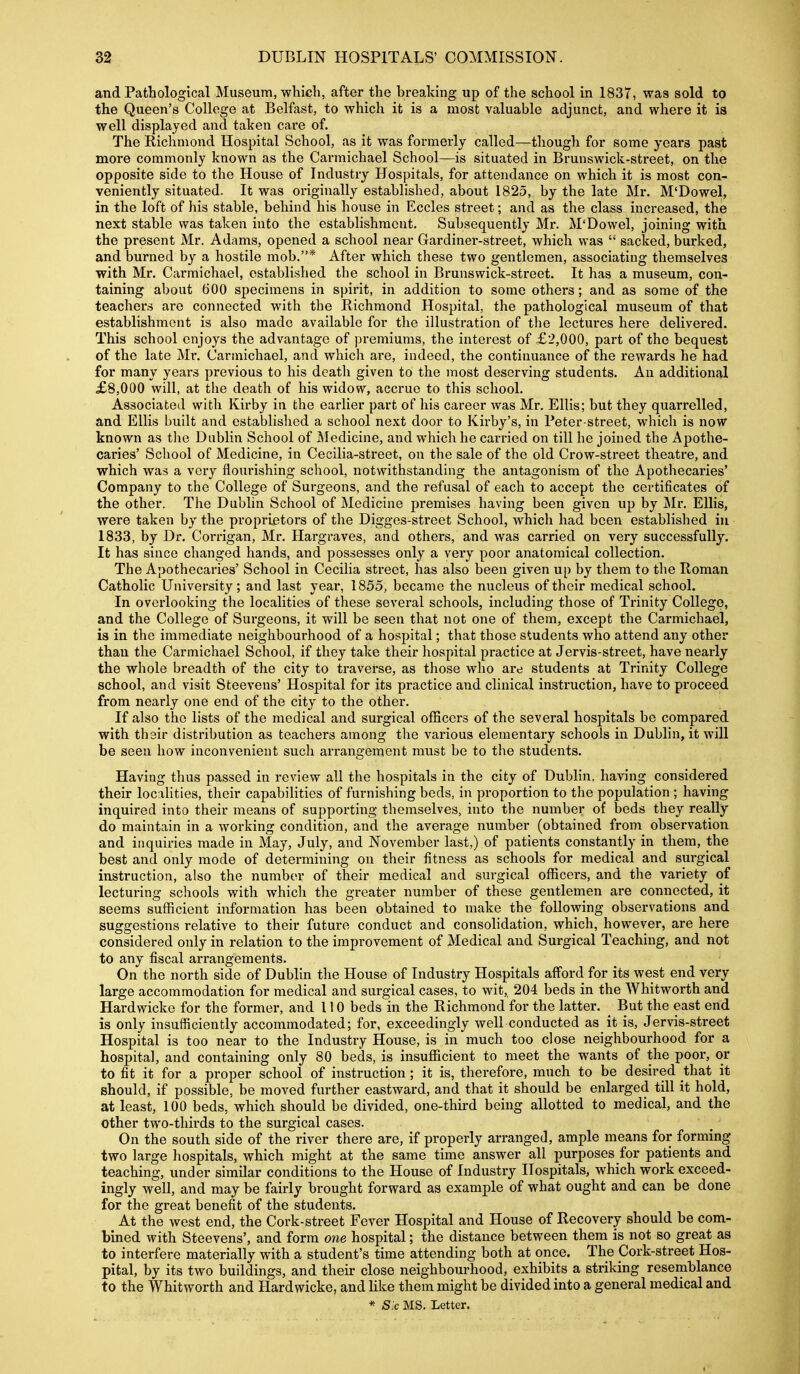 and Pathological Museum, which, after the breaking up of the school in 1837, was sold to the Queen's College at Belfast, to which it is a most valuable adjunct, and where it is well displayed and taken care of. The Richmond Hospital School, as it was formerly called—though for some years past more commonly known as the Carmichael School—is situated in Brunswick-street, on the opposite side to the House of Industry Hospitals, for attendance on which it is most con- veniently situated. It was oi'iginally established, about 1825, by the late Mr. M'Dowel, in the loft of his stable, behind his house in Eccles street; and as the class increased, the next stable was taken into the establishment. Subsequently Mr. M'Dowel, joining with the present Mr. Adams, opened a school near Gardiner-street, which was  sacked, burked, and burned by a hostile mob.* After which these two gentlemen, associating themselves with Mr. Carmichael, established the school in Brunswick-street. It has a museum, con- taining about tiOO specimens in spirit, in addition to some others; and as some of the teachers are connected with the Richmond Hospital, the pathological museum of that establishment is also made available for the illustration of tlie lectures here delivered. This school enjoys the advantage of premiums, the interest of £2,000, part of the bequest of the late Mr. Carmichael, and which are, indeed, the continuance of the rewards he had for many years previous to his death given to the most deserving students. An additional £8,000 will, at the death of his widow, accrue to this school. Associated with Kirby in the earlier part of his career was Mr. Ellis; but they quarrelled, and Ellis built and established a school next door to Kirby's, in Peter-street, which is now known as tlie Dublin School of Aledicine, and which he carried on till he joined the Apothe- caries' School of Medicine, in Cecilia-street, on the sale of the old Crow-street theatre, and which was a very flourishing school, notwithstanding the antagonism of the Apothecaries' Company to the College of Surgeons, and the refusal of each to accept the certificates of the other. The Dublin School of Medicine premises having been given up by Mr. Ellis, were taken by the proprietors of the Digges-street School, which had been established in 1833, by Dr. Corrigan, Mr. Hargraves, and others, and was carried on very successfully. It has since changed hands, and possesses only a very poor anatomical collection. The Apothecaries' School in Cecilia street, has also been given up by them to the Roman Catholic University; and last year, 1855, became the nucleus of their medical school. In overlooking the localities of these several schools, including those of Trinity College, and the College of Surgeons, it will be seen that not one of them, except the Carmichael, is in the immediate neighbourhood of a hospital; that those students who attend any other than the Carmichael School, if they take their hospital practice at Jervis-street, have nearly the whole breadth of the city to traverse, as those who are students at Trinity College school, and visit Steevens' Hospital for its practice and clinical instruction, have to proceed from nearly one end of the city to the other. If also the lists of the medical and surgical officers of the several hospitals be compared with their distribution as teachers among the various elementary schools in Dublin, it wiU be seen how inconvenient such arrangement must be to the students. Having thus passed in review all the hospitals in the city of Dublin, having considered their localities, their capabilities of furnishing beds, in proportion to the population ; having inquired into their means of supporting themselves, into the number of beds they really do maintain in a working condition, and the average number (obtained from observation and inquiries made in J^ay, July, and November last,) of patients constantly in them, the best and only mode of determining on their fitness as schools for medical and surgical instruction, also the number of their medical and surgical officers, and the variety of lecturing schools with which the greater number of these gentlemen are connected, it seems sufficient information has been obtained to make the following observations and suggestions relative to their future conduct and consolidation, which, however, are here considered only in relation to the improvement of Medical and Surgical Teaching, and not to any fiscal arrangements. On the north side of Dublin the House of Industry Hospitals afford for its west end very large accommodation for medical and surgical cases, to wit,, 204 beds in the Whitworth and Hardwicke for the former, and 110 beds in the Richmond for the latter. ^ But the east end is only insufficiently accommodated; for, exceedingly well conducted as it is, Jervis-street Hospital is too near to the Industry House, is in much too close neighbourhood for a hospital, and containing only 80 beds, is insufficient to meet the wants of the poor, or to fit it for a proper school of instruction; it is, therefore, much to be desired that it should, if possible, be moved further eastward, and that it should be enlarged till it hold, at least, 100 beds, which should be divided, one-third being allotted to medical, and the other two-thirds to the surgical cases. On the south side of the river there are, if properly arranged, ample means for forming two large hospitals, which might at the same time answer all purposes for patients and teaching, under similar conditions to the House of Industry Hospitals, which work exceed- ingly well, and may be fairly brought forward as example of what ought and can be done for the great benefit of the students. At the west end, the Cork-street Fever Hospital and House of Recovery should be com- bined with Steevens', and form one hospital; the distance between them is not so great as to interfere materially with a student's time attending both at once. The Cork-street Hos- pital, by its two buildings, and their close neighbourhood, exhibits a striking resemblance to the Whitworth and Hardwicke, and hke them might be divided into a general medical and * S:c MS, Letter.