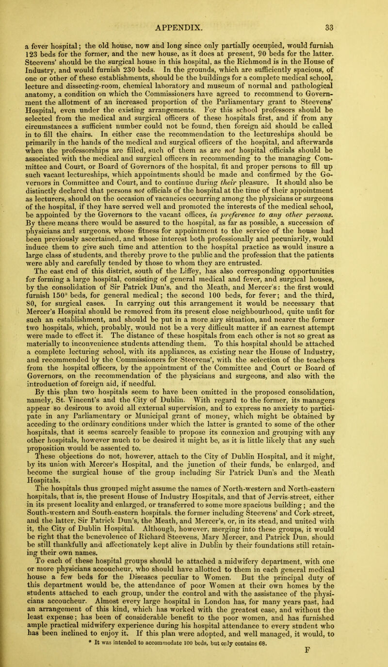 a fever hospital; the old house, now and long since only partially occupied, would furnish 123 beds for the former, and the new house, as it does at present, 90 beds for the latter. Steevens' should be the surgical house in this hospital, as the Richmond is in the House of Industry, and would furnish 230 beds. In the grounds, which are sufficiently spacious, of one or other of these establishments, should be the buildings for a complete medical school, lecture and dissecting-room, chemical laboratory and museum of normal and pathological anatomy, a condition on which the Commissioners have agreed to recommend to Govern- ment the allotment of an increased proportion of the Parliamentary grant to Steevens' Hospital, even under the existing arrangements. For this school professors should be selected from the medical and surgical officers of these hospitals first, and if from any circumstances a sufficient number could not be found, then foreign aid should be called in to fill the chairs. In either case the recommendation to the lectureships should be primarily in the hands of the medical and surgical officers of the hospital, and afterwards when the professorships are filled, such of them as are not hospital officials should be associated with the medical and surgical officers in recommending to the managing Com- mittee and Court, or Board of Governors of the hospital, fit and proper persons to fill up such vacant lectureships, which appointments should be made and confirmed by the Go- vernors in Committee and Court, and to continue during their pleasure. It should also be distinctly declared that persons not officials of the hospital at the time of their appointment as lecturers, should on the occasion of vacancies occurring among the physicians or surgeons of the hospital, if they have served well and promoted the interests of the medical school, be appointed by the Governors to the vacant offices, in preference to any other persons. By thes^e means there would be assured to the hospital, as far as possible, a succession of physicians and surgeons, whose fitness for appointment to the service of the house had been previously ascertained, and whose interest both professionally and pecuniarily, would induce them to give such time and attention to the hospital practice as would insure a large class of students, and thereby prove to the public and the profession that the patients were ably and carefully tended by those to whom they are enti'usted. The east end of this district, south of the Liffey, has also corresponding opportunities for forming a large hospital, consisting of general medical and fever, and surgical houses, by the consolidation of Sir Patrick Dun's, and the ^leath, and Mercer's: the first would furnish 150*^ beds, for general medical; the second 100 beds, for fever; and the third, 80, for surgical cases. In carrying out this arrangement it would be necessary that Mercer's Hospital should be removed from its present close neighbourhood, quite unfit for such an establishment, and should be put in a more airy situation, and nearer the former two hospitals, which, probably, would not be a very difficult matter if an earnest attempt were made to effect it. The distance of these hospitals from each other is not so great as materially to inconvenience students attending them. To this hospital should be attached a complete lecturing school, with its appliances, as existing near the House of Industry, and recommended by the Commissioners for Steevens', with the selection of the teachers from the hospital officers, by the appointment of the Committee and Court or Board of Governors, on the recommendation of the physicians and surgeons, and also with the introduction of foreign aid, if needfid. By this plan two hospitals seem to have been omitted in the proposed consolidation, namely, St. Vincent's and the City of Dublin. With regard to the former, its managers appear so desirous to avoid all external supervision, and to express no anxiety to partici- pate in any Fai-liamentary or Municipal grant of money, which might be obtained by acceding to the ordinary conditions under which the latter is granted to some of the other hospitals, that it seems scarcely feasible to propose its connexion and grouping with any other hospitals, however much to be desired it might be, as it is little likely that any such proposition would be assented to. These objections do not, however, attach to the City of Dublin Hospital, and it might, by its union with Mercer's Hospital, and the junction of their funds, be enlarged, and become the surgical house of the group including Sir Patrick Dun's and the Meath Hospitals. The hospitals thus grouped might assume the names of Korth-western and North-eastern hospitals, that is, the present House of Industry Hospitals, and that of Jervis-street, either in its present locality and enlarged, or transferred to some more spacious building; and the South-western and South-eastern hospitals, the former including Steevens' and Cork-street, and the latter. Sir Patrick Dun's, the Meath, and Mercer's, or, in its stead, and united with it, the City of Dublin Hospital. Although, however, merging into these groups, it would be right that the benevolence of Eichard Steevens, Mary Mercer, and Patrick Dun, should be still thankfully and affectionately kept alive in Dublin by their foundations still retain- ing their own names. To each of these hospital groups should be attached a midwifery department, with one or more physicians accoucheur, who should have allotted to them in each general medical house a few beds for the Diseases peculiar to Women. But the principal duty of this department would be, the attendance of poor Women at their own homes by the students attached to each group, under the control and with the assistance of the physi- cians accoucheur. Almost every large hospital in London has, for many years past, had an arrangement of this kind, which has worked with the greatest ease, and without the least expense; has been of considerable benefit to the poor women, and has furnished ample practical midwifery experience during his hospital attendance to every student who has been inclined to enjoy it. If this plan were adopted, and well managed, it would, to * It was intended to accommodate 100 beds, but or Jy contains 68. F