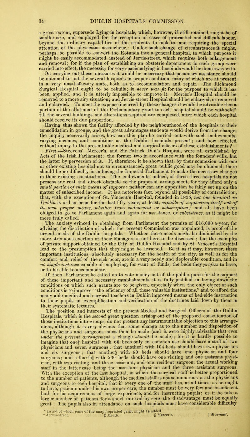 a great extent, supersede Lying-in hospitals, which, however, if still retained, might be of smaller size, and employed for the reception of cases of protracted and difficult labour, beyond the ordinary capabilities of the students to look to, and requiring the special attention of the physicians accoucheur. Under such change of circumstances it might, perhaps, be possible to convert the Rotunda into a general hospital, to which purpose it might be easily accommodated, instead of Jervis-street, which requires both enlargement and removal; for if the plan of establishing an obstetric department in each group were carried into effect, the necessity for very spacious lying-in hospitals would be done away with. On carrying out these measures it would be necessary that pecuniary assistance should be obtained to put the several hospitals in proper condition, many of which are at present in a very unsatisfactory state, both as to accommodation and repair. The Richmond Surgical Hospital ought to be rebuilt; it never was fit for the purpose to which it bas been applied, and it is utterly impossible to improve it. Mercer's Hospital should be removed to a more airy situation; and Jervis-street Hospital should be enlarged, or removed and enlarged. To meet the expense incurred by these changes it would be advisable that a portion of the allotment of the Parliamentary grant to each hospital should be withheld* till the several buildings and alterations required are completed, after which each hospital should receive its due proportion. Having thus shown the facility afforded by the neighbourhood of the hospitals to their consolidation in groups, and the great advantages students would derive from the change, the inquiry necessarily arises, how can this plan be carried out with such endowments, varying incomes, and conditions as the Dublin hospitals present; and how effected without injury to the present able medical and surgical officers of these establishments ? First.—Steevens', Mercer's, and Sir Patrick Dun's Hospital, were all established by Acts of the Irish Parliament: the former two in accordance with the founders' wills, but the latter by perversion of it. If, therefore, it be shown that, by their connexion with one or other existing hospital not so circumstanced, great public good may be obtained, there should be no difficulty in inducing the Imperial Parliament to make the necessary changes in their existing constitutions. The endowments, indeed, of these three hospitals do not present any real and direct obstacle to the proposed arrangement, for they afford only a small portion of their means of support; neither can any opposition be fairly set up on the matter of subscribed income. It is a notorious fact, beyond all possibility of contradiction, that, with the exception of St. Vincent's Hospital, founded in 1835, not one hospital in Dublin is or has been for the last fifty years, at least, capable of supporting itself out of its own proper means., whether from endowment or subscriptionand all have been obliged to go to Parliament again and again for assistance, or subsistence, as it might be more truly called. The anxiety evinced in obtaining from Parliament the promise of £16,000 a-year, for advising the distribution of which the present Commission was appointed, is proof of the urgent needs of the Dublin hospitals. Whether these needs might be diminished by the more strenuous exertion of their Managers is not here to be discussed; but the examples of private support obtained by the City of Dublin Hospital and by St. Vincent's Hospital lead to the presumption that they might be lessened. Be it as it may, however, these important institutions, absolutely necessary for the health of the city, as well as for the comfort and relief of the sick poor, are in a very needy and deplorable condition, and in no single instance capable of employing, for want of funds, the beds thejprofess to have, or to be able to accommodate. If, then, Parhament be called on to vote money out of the public purse for the support of these important and necessary establishments, it is fully justified in laying down the conditions on which such grants are to be given, especially when the only object of such conditions is to improve  the efficiency of gjl these valuable institutions, and to afford the many able medical and surgical teachers in Dublin improved means of bed-side instruction to their pupils, in exemplification and verification of the doctrines laid down by them in their systematic lectures. The position and interests of the present Medical and Surgical Ofiicers of the Dublin Hospitals, which is the second great question arising out of the proposed consolidation of those institutions into groups, do not present any insurmountable objection to this arrange- ment, although it is very obvious that some change as to the number and disposition of the physicians and surgeons must then be made (and it were highly advisable that even under the present arrangement a change should be made); for it is hardly possible to imagine that onef hospital with 60 beds only in common use should have a staff of two physicians and seven surgeons ; that another? with 104 beds should have two physicians and six surgeons; that another§ with 80 beds should have one physician and four surgeons ; and a fourth|| with 230 beds should have one visiting and one assistant physi- cian, with two visiting, and three assistant, and one resident surgeon, the actual working staff in the latter case being the assistant physician and the three assistant surgeons. With the exception of the last hospital, in which the surgical staff is better proportioned to the number of patients, although the medical staff is not so numerous as the physicians and surgeons to each hospital, that if every one of the staff has, at all times, as he ought to have, patients under his own proper care, the number must be very few and insufficient both for his acquirement of large experience, and for instructing pupils; or if he take a larger number of patients for a short interval by rota the disadvantage must be equally great. The pupils also in attendance on such hospitals must have considerable difficulty * In aid of which some of the unappropriated grant might te added. + Jervis-street. . | Meath. § Mercer's. || Steevens'.