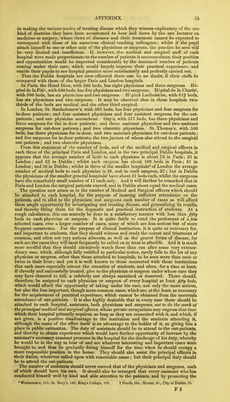 in making the various modes of treating disease which they witness explicatory of the one kind of doctrine they have been accustomed to hear laid down by the one lecturer on medicine or surgery, whose views of diseases and their treatment cannot be expected to correspond with those of his numerous clinical-teaching colleagues; whilst if the pupil attach himself to one or other only of the physicians or surgeons, the practice he sees will be very limited and insufficient. If, however, the medical and surgical staff of each hospital were made proportionate to the number of patients it accommodates, their position and opportunities would be improved considerably by the increased number of patients coming under their care, which would largely improve their practical experience, and enable their pupils to see hospital practice more satisfactorily and perfectly carried out. That the Dublin hospitals are over-officered there can be no doubt, if their staffs be compared with those of the larger Paris and London hospitals. In Paris, the Hotel Dieu, with 900 beds, has eight physicians and three surgeons. H6- pital de la Pitie, with 630 beds, has five physicians and two surgeons. Hopital de la Charite, with 500 beds, has six physicians and two surgeons. HApital Lariboisiere, with 612 beds, has six physicians and two surgeons. It may be observed that in these hospitals two- thirds of the beds are medical and the other third surgical. In London, St. Bartholomew's, with 580 beds, has four physicians and four surgeons for in-door patients; and four assistant physicians and four assistant surgeons for the out- patients; and one physician accoucheur. Guy's, with 517.beds, has three physicians and three surgeons for the in-door patients; and three assistant physicians and two assistant surgeons for out-door patients; and two obstetric physicians. St. Thomas's, with 500 beds, has three physicians for in-door, and two assistant physicians for out-door patients ; and five surgeons for in-door patients, the two juniors of whom also attend to, the surgical out-patients ; and two obstetric physicians. From this statement of the number of beds, and of the medical and surgical officers in each three of the principal Paris and London, and in the two principal Dublin hospitals, it appears that the average number of beds to each physician is about 70 in Paris; 51 in London; and 63 in Dublin: whilst each surgeon has about 100 beds in Paris; 81 in London; and 36 in Dublin; whilst in three of the smaller hospitals* of London the average number of medical beds to each physician is 28, and to each surgeon, 27 ; but in Dubhn the physicians of the smaller general hospitals! have about 21 beds each, whilst the surgeons have the remarkably small number of II each only. And it will further be remarked that in Paris and London the surgical patients exceed, and in Dublin about equal the medical cases. The question now arises as to the number of Medical and Surgical officers which should be attached to each hospital, for the purpose of insuring sufficient attendance on the patients, and to allot to the physicians and surgeons such number of cases as will Afford them ample opportunity for investigating and treating disease, and generalizing its results, and thereby fitting them for the dogmatic and practical instruction of students. At a rough calculation, this can scarcely be done in a satisfactory manner with less than fifty beds to each j)hysician or surgeon. It is quite futile to extol the preference of a/ew selected cases, over a larger number of cases, many of which are less serious but of more frequent occurrence. For the purpose of clinical instruction, it is quite as necessary for, and important to students, that they should witness and study the course and treatment of common, and often not very serious ailments,-as well as the graver forms of disease, for such are the cases they will most frequently be called on to treat in afterlife. And it is much more needful that they should attentively watch these than run after some very extraor- dinary case, which, although fully entitled to particular notice, rarely falls to the lot of any physician or surgeon, other than those attached to hospitals, to be seen more than once or twice in their lives; and yet it is well known to those connected with these institutions that such cases especially attract the attention of students, and often, for a time at least, if cleverly and successfully treated, give to the physician or surgeon under whose care they may have chanced to fall, a celebrity not always sustained or deserved. There should, therefore, be assigned to each physician or surgeon of every hospital at least fifty beds, which would afford the opportunity of taking under his care, not only the more serious, but also the less important, though more common cases, which are, at the least, as necessary for the acquirement of practical experience, which cannot be obtained from the uncertain attendance of out-patients. It is also highly desirable that in every case there should be attached to each hospital, assistants, both physicians and surgeons, not to do the work of the principal medical and surgical officers, whose private occupations may engross that time which their hospital primarily requires, so long as they are connected with it, and which, if not given, is a positive disadvantage to the institution and the students attending it, although the name uf the office itself is an advantage to the holder of it, as giving him a place in public estimation. The duty of assistants should be to attend to the out-patients, and thereby to obtain experience which would have further opportunity of increase by the assistant's necessary constant presence in the hospital for the discharge of his duty, whereby he would be in the way to hear of and see whatever interesting and important cases were brought in, and thus be gradually fitting himself for the time when he should occupy a more responsible position in the house. They should also assist the principal officers in then- duties, whenever called upon with reasonable cause; but their principal duty should be to attend the out-patients. The number of assistants should never exceed that of the physicians and surgeons, each of which should have his own. It should also be arranged that every assistant who has conducted himself well by kind and able attention to the patients, and by promoting the 'Westminster, 173; St. Mary's, 149; King's College, 119. f Meath, 104 ; Mercer, 80; City of Dublin, 78. F2