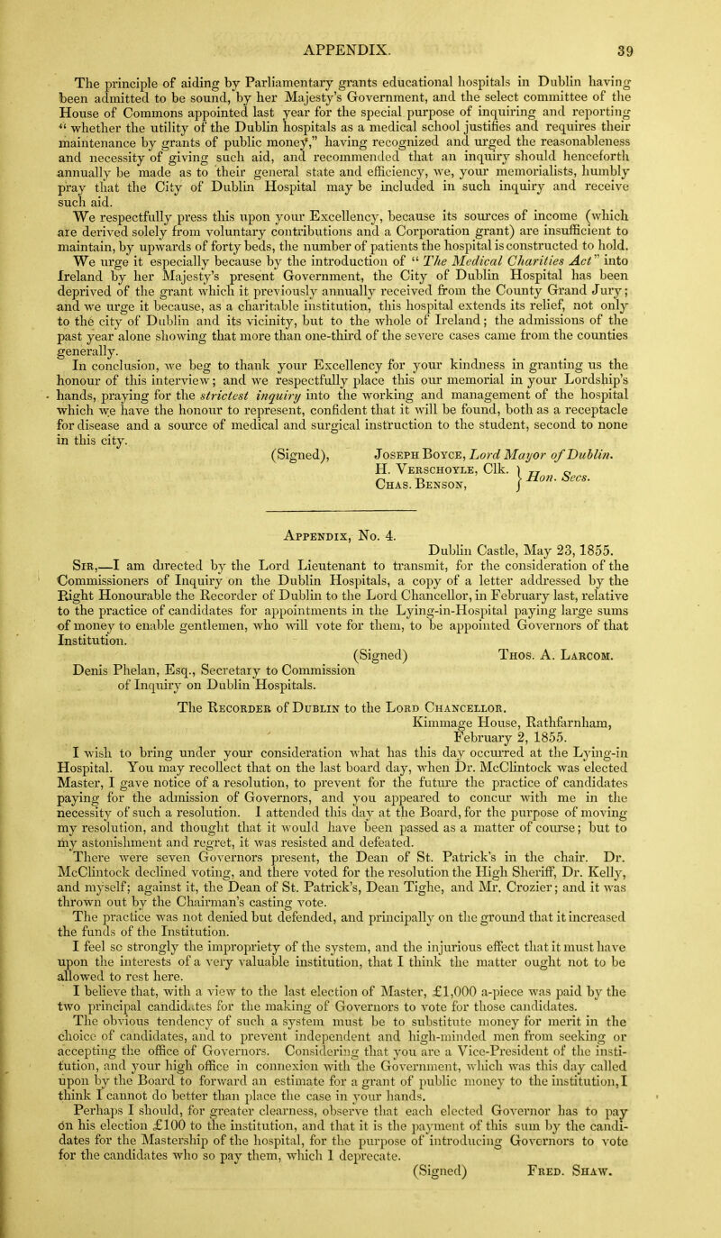 The principle of aiding by Parliamentary grants educational hospitals in Dublin having been admitted to be sound, by her Majesty's Government, and the select committee of the House of Commons appointed last year for the special purpose of inquiring and reporting ^' whether the utility of the Dublin hospitals as a medical school justifies and requires their maintenance by grants of public money, having recognized and urged the reasonableness and necessity of giving such aid, and recommended that an inquiry should henceforth annually be made as to their general state and efficiency, we, your memorialists, humbly pray that the City of Dublin Hospital may be included in such inquiry and receive such aid. We respectfully press this upon your Excellency, because its sources of income (which are derived solely from voluntary contributions and a Corporation grant) are insufficient to maintain, by upwards of forty beds, the number of patients the hospital is constructed to hold. We urge it especially because by the introduction of  The Medical Charities Act' into Ireland by her Majesty's present Government, the City of Dublin Hospital has been deprived of the grant which it previously annually received from the County Grand Jury; and we urge it because, as a charitable institution, this hospital extends its relief, not only to th6 city of Dublin and its vicinity, but to the whole of Ireland; the admissions of the past year alone showing that more than one-third of the severe cases came from the counties generally. In conclusion, Ave beg to thank your Excellency for your kindness in granting us the honour of this interview; and we respectfully place this our memorial in your Lordship's hands, praying for the strictest inquiry into the working and management of the hospital w^hich w:e have the honour to represent, confident that it will be found, both as a receptacle for disease and a source of medical and surgical instruction to the student, second to none in this city. (Signed), Joseph Boyce, hord Mayor of Dublin. H. VeRSCHOYLE, Clk. \ rr o ^ Tj > Hon. oecs. Chas. Benson, J Appendix, No. 4. Dubhn Castle, May 23,1855. Sir,—I am directed by the Lord Lieutenant to transmit, for the consideration of the Commissioners of Inquiry on the Dublin Hospitals, a copy of a letter addressed by the Eight Honourable the Recorder of Dublin to the Lord Chancellor, in February last, relative to the practice of candidates for appointments in the Lying-in-Hospital paying large sums of money to enable gentlemen, who will vote for them, to be appointed Governors of that Institution. (Signed) Thos. A. Larcom. Denis Phelan, Esq., Secretary to Commission of Inquiry on Dublin Hospitals. The Recorder of Dublin to the Lord Chancellor. Kimmage House, Rathfarnham, February 2, 1855. I wish to bring under your consideration what has this day occui'red at the Lying-in Hospital. You may recollect that on the last board day, when Dr. McClintock was elected Master, I gave notice of a resolution, to prevent for the futui'e the practice of candidates paying for the admission of Governors, and you appeared to concvu* with me in the necessity of such a resolution. I attended this day at the Board, for the purpose of moving my resolution, and thought that it would have been passed as a matter of course; but to my astonishment and regret, it was resisted and defeated. There were seven Governors present, the Dean of St. Patrick's in the chair. Dr. McClintock declined voting, and there voted for the resolution the High Sheriff, Dr. Kelly, and myself; against it, the Dean of St. Patrick's, Dean Tighe, and Mr. Crozier; and it was thrown out by the Chairman's casting vote. The practice was not denied but defended, and principally on the ground that it increased the funds of the Institution. I feel so strongly the impropriety of the system, and the injurious effect that it must have upon the interests of a very valuable institution, that I think the matter ought not to be allowed to rest here. I believe that, with a view to the last election of Master, £1,000 a-piece was paid by the two principal candid..tes for the making of Governors to vote for those candidates. The obvious tendency of such a system must be to substitute money for merit in the choice of candidates, and to prevent independent and high-minded men from seeking or accepting the office of Governors. Considering that you are a Vice-President of the insti- tution, and your high office in connexion with the Government, which was this day called upon by the Board to forward an estimate for a grant of public money to the institution,! think I cannot do better than place the case in your hands. Perhaps I should, for greater clearness, observe that each elected Governor has to pay on his election £100 to the institution, and that it is the payment of this sum by the candi- dates for the Mastership of the hospital, for the pvirpose of introducing Govei'nors to vote for the candidates who so pay them, which I deprecate. (Signed) Fred. Shaw.