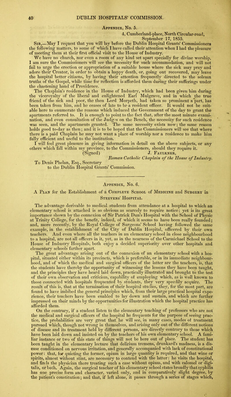 Appendix, No. 5. 4, Cumberland-place, North Circular-road, September 17, 1855. Sir,—May I request that you -will lay before the Dublin Hospital Grants' Commissioners the following matters, to some of which I have called their attention when I had the pleasure of meeting them at their first official visit to the House of Industry. We have no church, nor even a room of any kind set apart specially for divine worship. I am sure the Commissioners vnW see the necessity for such accommodation, and will not fail to urge the erection or appropriation of a suitable house where the sick may pray and adore their Creator, in order to obtain a happy death, or, going out recovered, may leave the hospital better citizens, by having their attention frequently directed to the solemn truths of the Gospel, while time for reflection is afforded them during their sufferings under the chastening hand of Providence. The Chaplain's residence in the House of Industry, which had been given him during the viceroyalty of the liberal and enlightened Earl Mulgrave, and in which the true friend of the sick and poor, the then Lord Morpeth, had taken so prominent a^part, has been taken from him, and he ceases of late to be a resident officer. It would not be suit- able here to enumerate the reasons which induced the Governm.ent of the day to grant the apartments referred to. It is enough to point to the fact that, after the most minute exami- nation, and even consultation of the Judges on the Bench, the necessity for such residence was seen, and the apartments granted. The same necessity exists now; the same reason holds good to-day as then; and it is to be hoped that the Commissioners will see that where there is a paid Chaplain he may not want a place of worship nor a residence to make him fully efficient and useful to the institution. I will feel great pleasure in giving information in detail on the above subjects, or any others which fall within my province, to the Commissioners, should they require it. (Signed) J. Faulkner, Roman Catholic Chaplain of the House of Industry. To Denis Phelan, Esq., Secretary to the Dublin Hospital Grants' Commission. Appendix, No. 6. A Plan for the Establishment of a Complete School of Medicine and Surgery in Steevens' Hospital. The advantage derivable to medical students from attendance at a hospital to which an elementary school is attached is so obvious as scarcely to require notice; yet is its great importance shown by the connexion of Sir Patrick Dun's Hospital with the School of Physic at Trinity College, for the benefit, indeed, of which it seems to have been really founded; and, more recently, by the Royal College of Surgeons' School having followed the same example, in the establishment of the City of Dublin Hospital, officered by their own teachers. And even where all the teachers in an elementary school in close neighbourhood to a hospital, are not all officers in it, yet, as in the nearness of the Carmichael School to the House of Industry Hospitals, both enjoy a decided superiority over other hospitals and elementary schools farther apart. The great advantage ai'ising out of the connexion of an elementary school with a hos- pital, situated either within its precincts, which is preferable, or in its immediate neighbour- hood, and of which the medical and surgical officers of the latter are the teachers, is, that the students have thereby the opportunity of witnessing the lessons they have been taught, and the principles they have heard laid down, practically illustrated and brought to the test of their own observation and criticism, capability of employing which, as is well known to those connected with hospitals frequented b> students, they very speedily acquire. The result of this is, that at the termination of their hospital studies, they, for the most part, are found to have imbibed the general principles which, from their large practical hospital expe- rience, their teachers have been enabled to lay down and sustain, and which are further impressed on their minds by the opportunities for illustration which the hospital practice has afforded them. On the contrary, if a student listen to the elementary teaching of professors ^\\\o are not the medical and surgical officers of the hospital he frequents for the purpose of seeing prac- tice, the probabilities are very great that_ he will see, in many cases, modes of treatment pursued which, though not wrong in themselves, and arising only out of the different notions of disease and its treatment held by different persons, are directly contrary to those which have been laid down and insisted on by the teachers of his own elementary school. A fami- liar instance or two of this state of tilings will not be here out of place. The student has been taught in the elementary lecture that delirium tremens, drunkard's madness, is a dis- ease conditioned on nervous irritation, and generally accompanied with lack of constitutional power: that, for quieting the former, opium in large quantity is required, and that wine or spirits, almost without stint, are necessary to contend with the latter: he visits the hospital, and finds the physician there treating such a case without opium, and with calomel or digi- talis, or both. Again, the surgical teacher of his elementary school states broadly that syphilis has one precise form and character, varied only, and in comparatively slight degree, by the patient's constitution; and that, if left alone, it passes through a series of stages which,