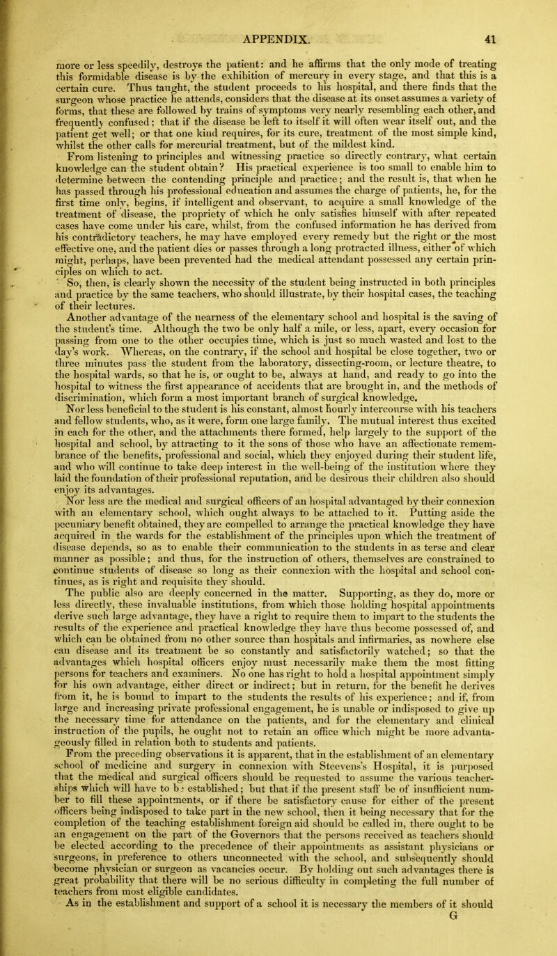 more or less speedily, destroys the patient: and he affirms that the only mode of treating tliis formidable disease is by the exhibition of mercury in every stage, and that this is a certain cure. Thus taught, the student proceeds to his hospital, and there finds that the surgeon whose practice he attends, considei's that the disease at its onset assumes a variety of forms, that these are followed by trains of symptoms very nearly resembling each other, and trequentl}- confused; that if the disease be left to itself it will often wear itself out, and the ])atient get well; or that one kind requires, for its cure, treatment of the most simple kind, whilst the other calls for mercurial treatment, but of the mildest kind. From listening to principles and witnessing practice so directly contrar}-, what certain knowledge can the student obtain ? His practical experience is too small to enable him to determine between the contending principle and practice; and the result is, that when he has passed through his professional education and assumes the charge of patients, he, for the first time only, begins, if intelligent and observant, to acquire a small knowledge of the treatment of disease, the propriety of which he only satisfies himself with after repeated cases have come under his care, Avhilst, from the confused information he has derived from his contr'adictory teachers, he may have employed every remedy but the right or^the most effective one, and the patient dies or passes through a long protracted illness, either of which might, perhaps, have been prevented had the medical attendant possessed any certain prin- ciples on which to act. So, then, is clearly shown the necessity of the student being instructed in both principles and practice b}^ the same teachers, who should illustrate, by their hospital cases, the teaching of their lectures. Another advantage of the nearness of the elementary school and hospital is the sa\'ing of the student's time. Although the two be only half a mile, or less, apart, every occasion for passing from one to the other occupies time, which is just so much wasted and lost to the day's work. Whereas, on the contrary, if the school and hospital be close together, two or three minutes pass the student from the laboratory, dissecting-room, or lecture theatre, to the hospital wards, so that he is, or ought to be, always at hand, and ready to go into the hospital to witness the first appearance of accidents that are brought in, and the methods of discrimination, which form a most important branch of surgical knowledge. Nor less beneficial to the student is his constant, almost hourly intercourse with his teachers and fellow students, who, as it were, form one large family. The mutual interest thus excited in each for the other, and the attachments there formed, help largely to the support of the hospital and school, by attracting to it the sons of those who have an aftectionate remem- brance of the benefits, professional and social, which they enjoyed during their student life, and who will continue to take deep interest in the well-being of the institution where they laid the foundation of their professional reputation, and be desirous their children also should enjoy its advantages. Nor less are the medical and surgical officers of an hospital advantaged by their connexion with an elementary school, which ought always to be attached to it. Putting aside the pecuniary benefit obtained, they are compelled to arrange the practical knowledge they have acquired in the wards for the establishment of the principles upon which the treatment of disease depends, so as to enable their communication to the students in as terse and clear manner as possible; and thus, for the instruction of others, themselves are constrained to continue students of disease so long as their connexion with the hospital and school con- tinues, as is right and requisite they should. The public also ai'e deeply concerned in the matter. Supporting, as they do, more or less directly, these invaluable institutions, from which those holding hospital appointments derive such large advantage, they have a right to require them to impart to the students the results of the experience and practical knowledge they have thus become possessed of, and which can be obtained from no other source than hospitals and infirmaries, as nowhere else can disease and its treatment be so constantly and satisfactorily watched; so that the advantages which hospital officers enjoy must necessarily make them the most fitting persons for teachers and examiners. No one has right to hold a hospital appointment simply for his own advantage, either direct or indirect; but in return, for the benefit he derives from it, he is bound to impart to the students the results of his experience; and if, from large and increasing private professional engagement, he is unable or indisposed to give up the necessary time for attendance on the patients, and for the elementary and clinical instruction of the pupils, he ouglit not to retain an office which might be more advanta- geously filled in relation both to students and patients. From the preceding observations it is apparent, that in the establishment of an elementary school of medicine and surgery in connexion with Steevens's Hospital, it is pm-posed that the medical and surgical officers should be requested to assume the A'arious teacher- ships which Avill have to b ■ established; but that if the present staft be of insufficient num- ber to fill these appointments, or if there be satisfactory cause for either of the ]jresent officers being indisposed to take part in the new school, tlicn it being necessary that for the completion of the teaching estabHshment foreign aid should be called in, there ought to be an engagement on the part of the Governors that the persons received as teachers should be elected accoi'ding to the precedence of their appointments as assistant physicians or surgeons, in preference to others unconnected with the school, and subsequently should become physician or surgeon as vacancies occur. By holding out such advantages there is great probability that there will be no serious difficulty in completing the full number of teachers from most eligible candidates. As in the estabHshment and support of a school it is necessary the members of it should G