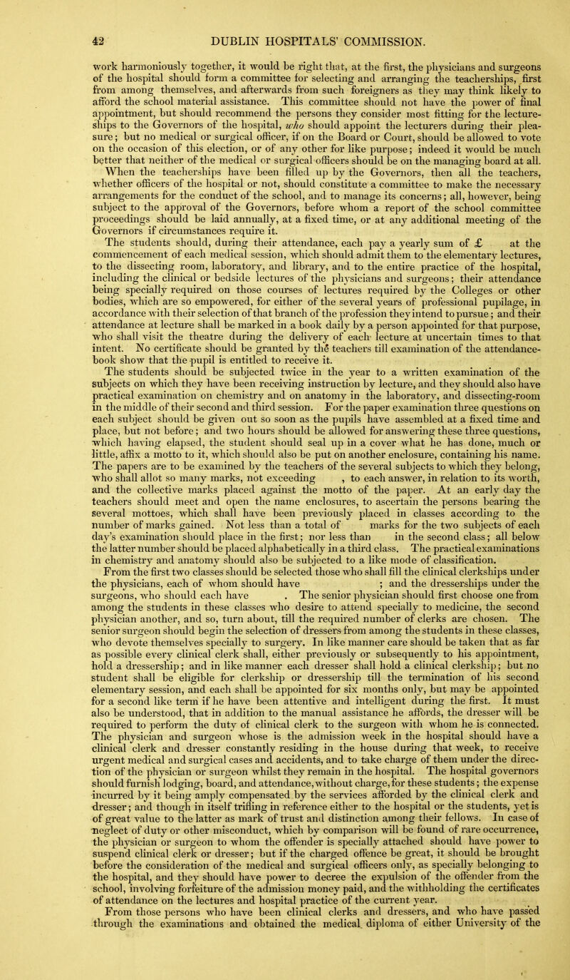 work harmoniously together, it would be right that, at the first, the jjliysicians and surgeons of the hospital should form a committee for selecting and arranging the teachersliips, first from among themseh^es, and afterwards from such foreigners as tliey may think likely to afford the school material assistance. This committee should not have the power of final appointment, but should recommend the persons they consider most fitting for the lecture- ships to the Governors of the hospital, who should appoint the lecturers during their plea- sure ; but no medical or surgical officer, if on the Board or Court, should be allowed to vote on the occasion of this election, or of any other for like purpose; indeed it would be much better that neither of the medical or surgical officers should be on the managing board at all. When the teacherships have been filled up by the Governors, then all the teachers, Avhether officers of the hospital or not, should constitute a committee to make the necessary arrangements for the conduct of the school, and to manage its concerns; all, however, being- subject to the approval of the Governors, before whom a report of the school committee proceedings should be laid annually, at a fixed time, or at any additional meeting of the Governors if circumstances require it. The students should, during their attendance, each pay a yearly sum of £ at the commencement of each medical session, which should admit them to the elementary lectures, to the dissecting room, laboratory, and Hbrary, and to the entire practice of the hospital, including the clinical or bedside lectures of the physicians and sui'geons; their attendance being specially required on those courses of lectures required by the Colleges or other bodies, which are so empowered, for either of the several yeai's of professional pupilage, in accordance with their selection of that branch of the profession they intend to pursue; and their attendance at lecture shall be marked in a book daily by a person appointed for that purpose, who shall visit the theatre during the delivery of each- lecture at uncertain times to that intent. No certificate should be granted by th§ teachers till examination of the attendance- book show that the pupil is entitled to receive it. The students should be subjected twice in the year to a written examination of the subjects on which they have been receiving instruction by lectui'e, and they should also have practical examination on chemistry and on anatomy in the laboratory, and dissecting-room in the middle of their second and third session. For the paper examination tlu'ee questions on each subject should be given out so soon as the pupils have assembled at a fixed time and place, but not before; and two hours should be allowed for answering these three questions, which having elapsed, the student should seal up in a cover what he has done, much or little, affix a motto to it, which should also be put on another enclosure, containing his name. The papers are to be examined by the teachers of the several subjects to which they belong, who shall allot so many marks, not exceeding , to each answer, in relation to its worth, and the collective marks placed against the motto of the paper. At an early day the teachers should meet and open the name enclosures, to ascertain the persons bearing the several mottoes, which shall have been previously placed in classes according to the number of marks gained. Not less than a total of marks for the two subjects of each day's examination should place in the first; nor less than in the second class; all below the latter number should be placed alphabetically in a third class. The practical examinations in chemistry and anatomy should also be subjected to a like mode of classification. From the first two classes should be selected those who shall fill the cKnical clerkships under the physicians, each of whom should have ; and the dresserships under the surgeons, who should each have . The senior physician shou.ld first choose one fi'om among the students in these classes who desire to attend specially to medicine, the second physician another, and so, turn about, till the required number of clerks are chosen. The senior surgeon should begin the selection of dressers from among the students in these classes, who devote themselves specially to surgery. In like manner care should be taken that as far as possible every clinical clerk shall, either previously or subsequently to his appointment, hold a dressership; and in like manner each dresser shall hold a clinical clerkship; but no student shall be eligible for clerkship or dressership till the termination of his second elementary session, and each shall be appointed for six months only, but may be appointed for a second like term if he have been attentive and intelligent during the first. It must also be understood, that in addition to the manual assistance he aflFords, the dresser will be required to perform the duty of clinical clerk to the surgeon with whom he is connected. The physician and surgeon whose is the admission week in the hospital should have a clinical clerk and dresser constantly residing in the house during that week, to receive urgent medical and surgical cases and accidents, and to take charge of them under the direc- tion of the physician or surgeon whilst they remain in the hospital. The hospital governors should furnish lodging, board, and attendance, without charge, for these students; the expense ■incurred by it being amply compensated by the services afforded by the chnical clerk and dresser; and though in itself trifling in reference either to the hospital or the students, yet is of great value to the latter as mark of trust and distinction among their fellows. In case of ■neglect of duty or other misconduct, which by comparison will be found of rare occui'rence, the physician or surgeon to whom the offender is specially attached should have power to suspend clinical clerk or dresser; but if the charged offence be great, it should be brought before the consideration of the medical and surgical officers only, as specially belonging to the hospital, and they should have power to decree the expulsion of the offender from the school, invol-ving forfeiture of the admission money paid, and the withholding the certificates of attendance on the lectures and hospital practice of the current year. From those persons who have been clinical clerks and dressers, and who have passed through the examinations and obtained the medical, diploma of either University of the