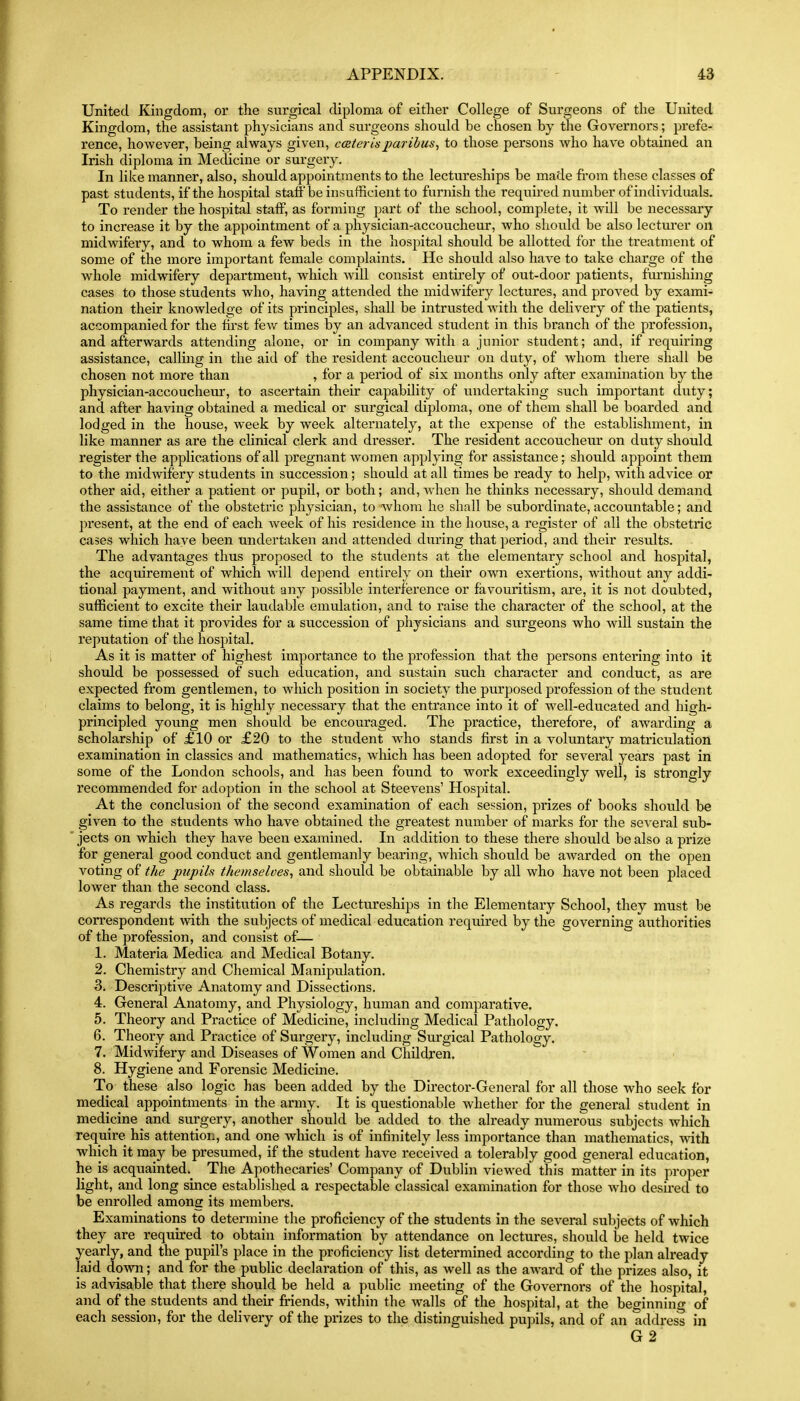 United Kingdom, or the surgical diploma of either College of Surgeons of the United Kingdom, the assistant physicians and surgeons should be chosen by the Governors; prefe- rence, however, being always given, cceter Is paribus^ to those persons who have obtained an Irish diploma in Medicine or surgery. In like manner, also, should appointments to the lectureships be made fi'om these classes of past students, if the hospital staff be insufficient to furnish the required number of individuals. To render the hospital staff, as forming part of the school, complete, it will be necessary to increase it by the appointment of a physician-accoucheur, who should be also lectm-er on midwifery, and to whom a few beds in the hospital should be allotted for the treatment of some of the more important female complaints. He should also have to take charge of the Avhole midwifery department, which will consist entirely of out-door patients, fm'nishing cases to those students who, having attended the midwifery lectures, and proved by exami- nation their knowledge of its principles, shall be intrusted with the delivery of the patients, accompanied for the tii-st few times by an advanced student in this branch of the profession, and afterwards attending alone, or in company with a junior student; and, if requiring assistance, calling in the aid of the resident accoucheur on duty, of whom there shall be chosen not more than , for a period of six months only after examination by the physician-accoucheur, to ascertain their capability of undertaking such important duty; and after having obtained a medical or svirgical diploma, one of them shall be boarded and lodged in the house, week by week alternately, at the expense of the establishment, in like manner as are the clinical clerk and dresser. The resident accoucheur on duty should register the applications of all pregnant women applying for assistance; should appoint them to the midwifery students in succession; should at all times be ready to help, with advice or other aid, either a patient or pupil, or both; and, when he thinks necessary, should demand the assistance of the obstetric physician, to whom he shall be subordinate, accountable; and present, at the end of each week of his residence in the house, a register of all the obstetric cases which have been undertixken and attended during that period, and their results. The advantages thus proposed to the students at the elementary school and hospital, the acquirement of which will dej^end entirely on their own exertions, without any addi- tional payment, and without any possible interference or favouritism, are, it is not doubted, sufficient to excite their laudable emulation, and to raise the character of the school, at the same time that it provides for a succession of physicians and surgeons who will sustain the reputation of the hospital. As it is matter of highest importance to the profession that the persons entering into it should be possessed of such education, and sustain such character and conduct, as are expected from gentlemen, to which position in society the purposed profession of the student claims to belong, it is highly necessary that the entx'ance into it of well-educated and high- principled young men should be encouraged. The practice, therefore, of awarding a scholarship of £10 or £20 to the student who stands first in a voluntary matriculation examination in classics and mathematics, which has been adopted for seA^eral years past in some of the London schools, and has been found to work exceedingly well, is strongly recommended for adoption in the school at Steevens' Hospital. At the conclusion of the second examination of each session, prizes of books should be given to the students who have obtained the greatest number of marks for the several sub- jects on which they have been examined. In addition to these there should be also a prize for general good conduct and gentlemanly bearing, which should be aAvarded on the open voting of the pupils themselves, and shovild be obtainable by all who have not been placed lower than the second class. As regards the institution of the Lectureships in the Elementary School, they must be correspondent with the subjects of medical education required by the governing authorities of the profession, and consist of— 1. Materia Medica and Medical Botany. 2. Chemistry and Chemical Manipulation. 3. Descriptive Anatomy and Dissections. 4. General Anatomy, and Physiology, human and comparative. 5. Theory and Practice of Medicine, including Medical Pathology. 6. Theory and Practice of Surgery, including Surgical Pathology. 7. Midwifery and Diseases of Women and Children. 8. Hygiene and Forensic Medicine. To these also logic has been added by the Director-General for all those who seek for medical appointments in the army. It is questionable whether for the general student in medicine and surgery, another should be added to the already numerous subjects which require his attention, and one which is of infinitely less importance than mathematics, with which it may be presumed, if the student have received a tolerably good general education, he is acquainted. The Apothecaries' Company of Dublin viewed this matter in its proper light, and long since established a respectable classical examination for those who desired to be enrolled among its members. Examinations to determine the proficiency of the students in the several subjects of which they are required to obtain information by attendance on lectures, should be held twice yearly, and the pupil's place in the proficiency list determined according to the plan ah'eady laid down; and for the public declaration of this, as well as the aAvard of the prizes also, it is advisa,ble that there should be held a public meeting of the Governors of the hospital, and of the students and their friends, within the walls of the hospital, at the beginning of each session, for the delivery of the prizes to the distinguished pupils, and of an address in G2