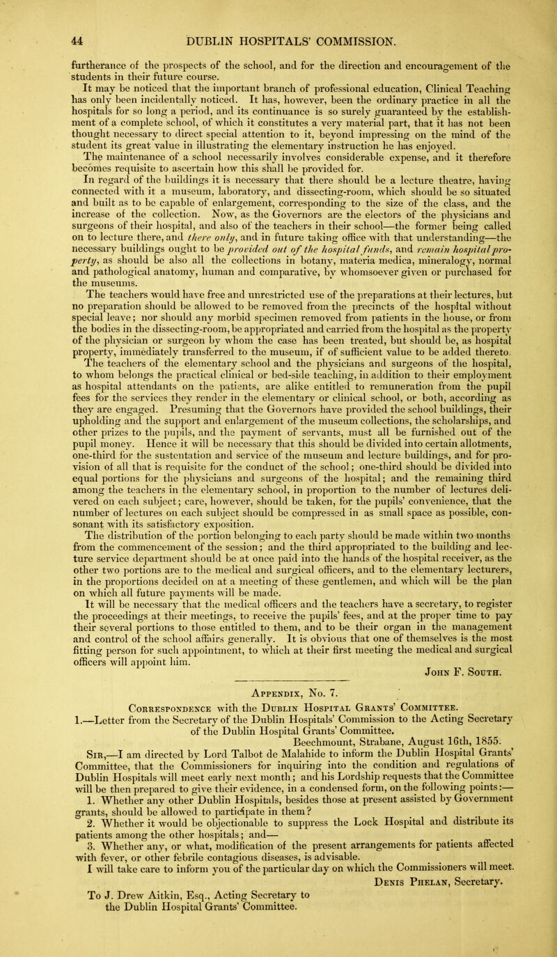 fartlierance of the prospects of the school, and for the direction and encouragement of the students in their future course. It may be noticed that the important branch of professional education, Clinical Teaching has only been incidentally noticed. It has, however, been the ordinary practice in all the hospitals for so long a period, and its continuance is so surely guaranteed by the establish- ment of a complete school, of which it constitutes a very material part, that it has not been thought necessary to direct special attention to it, beyond impressing on the mind of the student its great value in illustrating the elementary instruction he has enjoyed. The maintenance of a school necessarily involves considerable expense, and it therefore becomes requisite to ascertain how this shall be provided for. In regard of the buildings it is necessary that there should be a lecture theatre, havuig connected with it a museum, laboratory, and dissecting-room, which should be so situated and built as to be capable of enlargement, corresponding to the size of the class, and the increase of the collection. Now, as the Governors are the electors of the physicians and surgeons of their hospital, and also of the teachers in their school—the former being called on to lecture there, and there onli/^ and in future taking office with that understanding—the necessary buildings ought to be prodded out of the hospital fii?ul,s, and remain hoRjntalpro- perty^ as should be also all the collections in botany, materia medica, mineralogy, normal and pathological anatomy, human and comparative, by whomsoever given or purchased for the museums. The teachers would have free and unrestricted use of the preparations at their lectures, but no preparation should be allowed to be removed from the precincts of the hospital without special leave; nor should any morbid specimen removed from patients in the house, or fi.om the bodies in the dissecting-room, be appropriated and carried from the hospital as the property of the physician or surgeon by whom the case has been treated, but should be, as hospital property, immediately transferred to the museum, if of sufficient value to be added thereto. The teachers of the elementary school and the physicians and surgeons of the hospital, to whom belongs the practical clinical or bed-side teaching, in addition to their employment as hospital attendants on the patients, are alike entitled to remuneration from the pupil fees for the services they render in the elementary or clinical school, or both, according as they are engaged. Presuming that the Governors have provided the school buildings, their upholding and the support and enlargement of the museum collections, the scholarships, and other prizes to the pu])ils, and the payment of servants, must all be furnished out of the pupil money. Hence it will be necessary that this should be divided into certain allotments, one-third for the sustcntation and service of the museum and lecture buildings, and for pro- vision of all that is requisite for the conduct of the school; one-third should be divided into equal portions for the physicians and surgeons of the hospital; and the remaining third among the teachers in the elementary school, in proportion to the number of lectures deli- vered on each subject; care, however, should be taken, for the pupils' convenience, that the number of lectures on each subject should be compressed in as small space as possible, con- sonant with its satisfactory exposition. The distribution of the portion belonging to each party should be made within two months from the commencement of the session; and the third appropriated to the building and lec- ture service department should be at once paid into the hands of the hospital receiver, as the other two portions are to the medical and surgical officers, and to the elementary lectureis, in the proportions decided on at a meeting of these gentlemen, and which will be the plan on which all future payments will be made. It will be necessary that the medical officers and the teachers have a secretary, to register the proceedings at their meetings, to receive the pupils' fees, and at the proper time to pay their several portions to those entitled to them, and to be their organ in the management and control of the school affairs generally. It is obvious that one of themselves is the most fitting person for such appointment, to which at their first meeting the medical and surgical officers will appoint him. John F. South. Appendix, No. 7. Correspondence with the Dublin Hospital Grants' Committee. 1.—Letter from the Secretary of the Dublin Hospitals' Commission to the Acting Secretary of the Dublin Hospital Grants' Committee. Beechmount, Strabane, August 16th, 1855. Sir,—I am directed by Lord Talbot de Malahide to inform the Dublin Hospital Grants' Committee, that the Commissioners for inquiring into the condition and regulations of Dublin Hospitals Avill meet early next month; and his Lordship requests that the Committee will be then prepared to give their evidence, in a condensed form, on the following points:— 1. Whether any other Dublin Hospitals, besides those at present assisted by Government grants, should be allowed to participate in them ? 2. Whether it would be objectionable to suppress the Lock Hospital and distribute its patients among the other hospitals; and— 3. Whether any, or what, modification of the present arrangements for patients affected with fever, or other febrile contagious diseases, is advisable. I will take care to inform you of the particular day on which the Commissioners will meet. Denis Phelan, Secretary. To J. Drew Aitkin, Esq., Acting Secretary to the Dublin Hospital Grants' Committee.