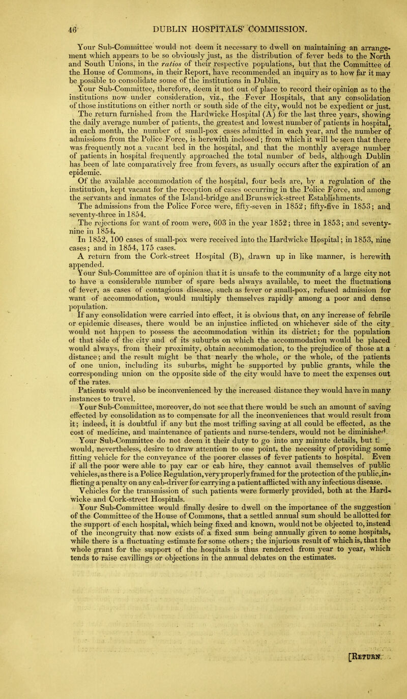 Yonr Sub-Committee would not deem it necessary to dwell on maintaining an arrange- ment wliicli appears to be so obviously just, as the distribution of fever beds to the North and South Unions, in the ratios of their respective populations, but that the Committee of the House of Commons, in their Report, have recommended an inquiry as to how far it may be possible to consolidate some of the institutions in Dublin. Your Sub-Committee, therefore, deem it not out of place to record their opinion as to the institutions now under consideration, viz., the Fever Hospitals, that any consolidation of those institutions on either north or south side of the city, would not be expedient or just. The return furnished from the Hardwicke Hospital (A) for the last three years, showing the daily average number of patients, the greatest and lowest number of patients in hospital, in each month, the number of small-pox cases admitted in each year, and the number of admissions from the Police Force, is herewith inclosed; from which it will be seen that there was frequently not a vacant bed in the hospital, and that the monthly average number of patients in hospital frequently approached the total number of beds, although Dublin has been of late comparatively free from fevers, as usually occurs after the expiration of an epidemic. Of the available accommodation of the hospital, four beds are, by a regulation of the institution, kept vacant for the reception of cases occurring in the Police Force, and among the servants and inmates of the Island-bridge and Brunswick-street Establishments. The admissions from the Police Force were, fifty-seven in 1852; fifty-five in 1853; and seventy-three in 1854. The rejections for want of room were, 603 in the year 1852; three in 1853; and seventy- nine in 1854. In 1852, 100 cases of small-pox were received into the Hardwicke Hospital; in 1853, nine cases; and in 1854, 175 cases. A return from the Cork-street Hospital (B), drawn up in like manner, is herewith appended. Your Sub-Committee are of opinion that it is unsafe to the community of a large city not to have a considerable number of spare beds always available, to meet the fluctuations of fever, as cases of contagious disease, such as fever or small-pox, refused admission for want of accommodation, would multiply themselves rapidly among a poor and dense population. If any consolidation were carried into effect, it is obvious that, on any increase of febrile or epidemic diseases, there would be an injustice inflicted on whichever side of the city _ Avould not happen to possess the accommodation within its district; for the population of that side of the city and of its subui'bs on which the accommodation would be placed would always, from their proximity, obtain accommodation, to the prejudice of those at a distance; and the result might be that nearly the whole, or the whole, of the patients of one union, including its suburbs, might be supported by public grants, while the corresponding union on the opposite side of the city would have to meet the expenses out of the rates. Patients would also be inconvenienced by the increased distance they would have in many, instances to travel. Your Sub-Committee, moreover, do not see that there would be such an amount of saving effected by consolidation as to compensate for all the inconveniences that would result from it; indeed, it is doubtful if any but the most trifling saving at all could be effected, as the cost of medicine, and maintenance of patients and nurse-tenders, would not be diminishe^l. Your Sub-^Committee do not deem it their duty to go into any minute details, but tl would, nevertheless, desire to draw attention to one point, the necessity of providing some fitting vehicle for the conveyance of the poorer classes of fever patients to hospital. Even if all the poor were able to pay car or cab hire, they cannot avail themselves of public vehicles, as there is a Police Regulation, very properly framed for the protection of the public,in- flicting a penalty on any cab-driver for carrying a patient afflicted with any infectious disease. Vehicles for the transmission of such patients were formerly provided, both at the Hard-, wicke and Cork-street Hospitals. Your Sub-Committee would finally desire to dwell on the importance of the suggestion of the Committee of the House of Commons, that a settled annual sum should be allotted for the support of each hospital, which being fixed and known, would not be objected to, instead of the incongruity that now exists of a fixed sum being annually given to some hospitals, while there is a fluctuating estimate for some others; the injurious result of which is, that the whole grant for the support of the hospitals is thus rendered from year to year, which tends to raise cavillings or objections in the annual debates on the estimates.