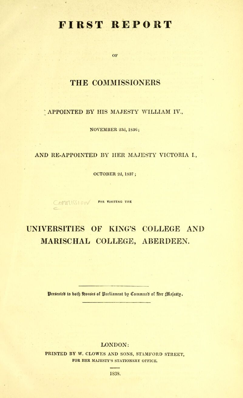 FIRST REPORT OF THE COMMISSIONERS APPOINTED BY HIS MAJESTY WILLIAM IV.. NOVEMBER 23d, 1S36; AND RE-APPOINTED BY HER MAJESTY VICTORIA L, OCTOBER 2d, 1837; ' r ; : , FOR VISITING THE UNIVERSITIES OF KING'S COLLEGE AND MARISCHAL COLLEGE, ABERDEEN. 33re3eattU to botlj f^ouiSe^ of Painnmcixt bi? Commaiiti of ?J?ec ^Hajefitij. LONDON: PRINTED BY W. CLOWES AND SONS, STAMFORD STREET, FOR HER MAJESTY'S STATIONERY OFFICE. 1838.