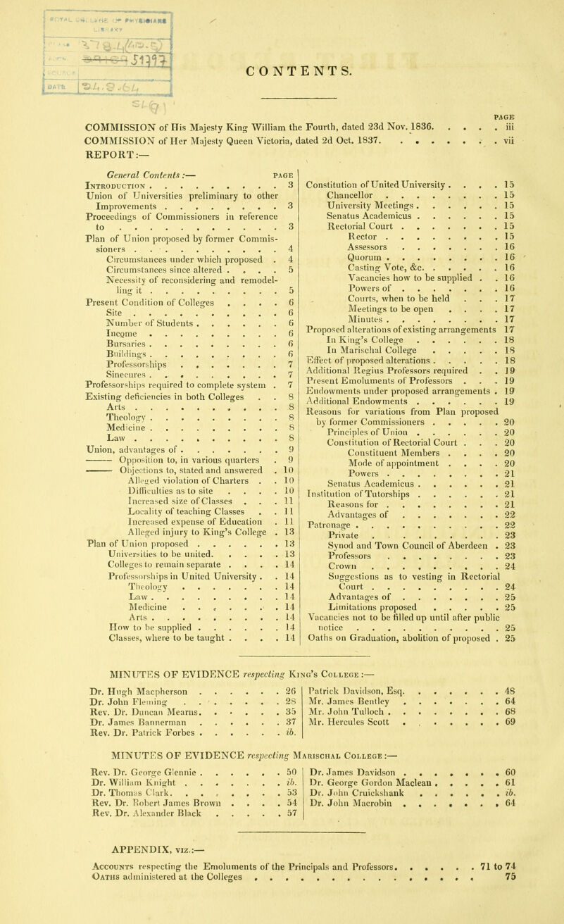 tan log jq<^-:^ CONTENTS. COMMISSION of His Majesty King William the Fourth, dated 23d Nov. 1836. COMMISSION of Her Majesty Queen Victoria, dated 2d Oct. 1837. . . . REPORT:— PAGE . iii General Contents :— page Introduction 3 Union of Universities preliminary to other Improvements 3 Proceedings of Commissioners in reference to 3 Plan of Union proposed by former Commis- sioners . 4 Circumstances under which proposed . 4 Circumstances since altered . , . . 5 Necessity of reconsidering and remodel- ling it 5 Present Condition of Colleges .... 6 Site 6 Number of Students 6 Income 6 Bursaries 6 Buildings 6 Professorships 7 Sinecures 7 Professorships required to complete system . 7 Existing deficiencies in both Colleges . . 8 Arts 8 Theology 8 Medicine 8 Law . . 8 Union, advantages of 9 Opposition to, in various quarters . 9 ■ Objections to, stated and answered . 10 Alleued violation of Charters . .10 Difficulties as to site .... 10 Increased size of Classes ... 11 Locality of teaching Classes . .11 Increased expense of Education . 11 Alleged injury to King's College . 13 Plan of Union proposed 13 Universities to be united 13 Colleges to remain separate .... 14 Professorships in United University . . 14 Theology 14 Law 14 Medicine 14 Arts 14 How to be supplied 14 Classes, where to be taught . . . .14 Constitution of United University . . . .15 Chancellor 15 University Meetings 15 Senatus Academicus 15 Rectorial Court 15 Rector 15 Assessors 16 Quorum 16 Casting Vote, &c 16 Vacancies how to be supplied . .16 Powers of . 16 Courts, when to be held . . .17 Meetings to be open . . . .17 Minutes 17 Proposed alterations of existing arrangements 17 In King's College 18 In Marischal College 18 Effect of proposed alterations 18 Additional Regius Professors required . .19 Present Emoluments of Professors ... 19 Endowments under proposed arrangements . 19 Additional Endowments 19 Reasons for variations from Plan proposed by former Commissioners 20 Principles of Union 20 Constitution of Rectorial Court ... 20 Constituent Members .... 20 Mode of appointment .... 20 Powers 21 Senatus Academicus 21 Institution of Tutorships 21 Reasons for 21 Advantages of 22 Patronage 22 Private 23 Synod and Town Council of Aberdeen . 23 Professors 23 Crown 24 Suggestions as to vesting in Rectorial Court 24 Advantages of 25 Limitations proposed 25 Vacancies not to be filled up until after public notice 25 Oaths on Graduation, abolition of proposed . 25 MINUTES OF EVIDENCE respecting King's College :— Dr. Hugh Macpherson Dr. John Fleming Rev. Dr. Duncan Mearns. Dr. James Bannerman Rev. Dr. Patrick Forbes . . 26 . 28 . 35 . 37 . ib. Patrick Davidson, Esq, Mr. James Bentley Mr. John Tulloch . Mr. Hercules Scott 48 64 68 69 MINUTES OF EVIDENCE resjjecting Marischal College:— Rev. Dr. George Glennie 50 Dr. James Davidson 60 Dr. Willicim Knight il>. Dr. George Gordon Maclean ..... 61 Dr. Thomas Clark. ....... 53 Dr. John CruicUshank ...... ib. Rev. Dr. Robert James Brown . . . .54 Dr. John Macrobin .,.•*.> 64 Rev. Dr. Alexander Black 57 APPENDIX, VIZ.:— Accounts respecting the Emoluments of the Principals and Professors 71 to 74 Oaths administered at the Colleges • • • « 75