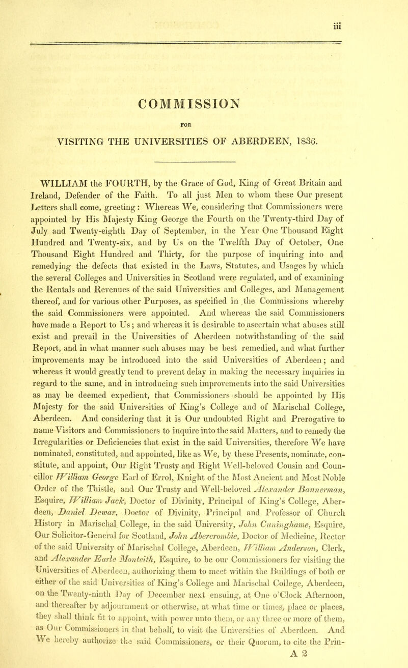 COMMISSION FOR VISITING THE UNIVERSITIES OF ABERDEEN, 1836. WILLIAM the FOURTH, by the Grace of God, King of Great Britain and Ireland, Defender of the Faith. To all just Men to whom these Our present Letters shall come, greeting: Whereas We, considering that Commissioners were appointed by His Majesty King George the Fourth on the Twenty-third Day of July and Twenty-eighth Day of September, in the Year One Thousand Eight Hundred and Twenty-six, and by Us on the Twelfth Day of October, One Thousand Eight Hundred and Thirty, for the purpose of inquiring into and remedying the defects that existed in the Laws, Statutes, and Usages by which the several Colleges and Universities in Scotland were regulated, and of examining the Rentals and Revenues of the said Universities and Colleges, and Management thereof, and for various other Purposes, as specified in the Commissions whereby the said Commissioners were appointed. And whereas the said Commissioners have made a Report to Us; and whereas it is desirable to ascertain what abuses still exist and prevail in the Universities of Aberdeen notwithstanding of the said Report, and in what manner such abuses may be best remedied, and what further improvements may be introduced into the said Universities of Aberdeen; and whereas it would greatly tend to prevent delay in making the necessary inquiries in regard to the same, and in introducing such improvements into the said Universities as may be deemed expedient, that Commissioners should be appointed by His Majesty for the said Universities of King's College and of J\Iarischal College, Aberdeen. And considering that it is Our undoubted Right and Prerogative to name Visitors and Commissioners to inquire into the said ]\Iatters, and to remedy the Irregularities or Deficiencies that exist in the said Universities, therefore We have nominated, constituted, and appointed, like as We, by these Presents, nominate, con- stitute, and appoint. Our Right Trusty and Right ^\'^ell-beloved Cousin and Coun- cillor fVilUam George Earl of Errol, Knight of the Most Ancient and Most Noble Order of the Thistle, and Our Trusty and Well-beloved Alexander Bannerman, Esquire, TFilliani Jack, Doctor of Divinity, Principal of King's College, Aber- deen, Daniel Dewar, Doctor of Divinity, Principal and Professor of Church History in Marischal College, in tlie said University, John Cuningliame, Esquire, Our Solicitor-General for Scotland, John AbercromUe, Doctor of Medicine, Rector of the said University of Marischal College, Aberdeen, JVUllam Anderson, Clerk, and Alexander Earle Monteith, Esquire, to be our Commissioners for visiting the Universities of Aberdeen, authorizing them to meet within tlie Buildings of both or either of the said Universities of King's College and Marischal College, Aberdeen, on the Twenty-ninth Day of December next ensuing, at One o'Clock Afternoon, and thereafter by adjournment or otherwise, at what time or times, place or places, they shall think fit to appoint, with power unto them, or any tliree or more of them, as Our Commissioners in that behalf, to visit the Universities of Aberdeen. And We hereby authorize the said Commissioners, or tlieir Quorum, to cite the Prin- A 2